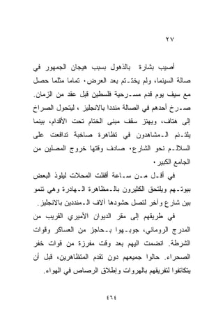 ‫٧٢‬


‫ﺒﺎﻟﺫﻫﻭل ﺒﺴﺒﺏ ﻫﻴﺠﺎﻥ ﺍﻟﺠﻤﻬﻭﺭ ﻓﻲ‬      ‫ﺃﺼﻴﺏ ﺒﺸﺎﺭﺓ‬
‫ﺼﺎﻟﺔ ﺍﻟﺴﻴﻨﻤﺎ، ﻭﻟﻡ ﻴﺨﺘـﺘﻡ ﺒﻌﺩ ﺍﻟﻌﺭﺽ٠ ﺘﻤﺎﻤﺎ ﻤﺜﻠﻤﺎ ﺤﺼل‬
          ‫ﹰ‬
‫ﻤﻊ ﺴﻴﻑ ﻴﻭﻡ ﻗﺩﻡ ﻤﺴـﺭﺤﻴﺔ ﻓﻠﺴﻁﻴﻥ ﻗﺒل ﻋﻘﺩ ﻤﻥ ﺍﻟﺯﻤﺎﻥ.‬
‫ﺼـﺭﺥ ﺃﺤﺩﻫﻡ ﻓﻲ ﺍﻟﺼﺎﻟﺔ ﻤﻨﺩﺩﺍ ﺒﺎﻻﻨﺠﻠﻴﺯ ، ﻟﻴﺘﺤﻭل ﺍﻟﺼﺭﺍﺥ‬
                         ‫ﹰ‬
‫ﺇﻟﻰ ﻫﺘﺎﻑ، ﻭﻴﻬﺘﺯ ﺴﻘﻑ ﻤﺒﻨﻰ ﺍﻟﺨﺘﺎﻡ ﺘﺤﺕ ﺍﻷﻗﺩﺍﻡ، ﺒﻴﻨﻤﺎ‬
‫ﻴﻠﺘـﺌﻡ ﺍﻟـﻤﺸﺎﻫﺩﻭﻥ ﻓﻲ ﺘﻅﺎﻫﺭﺓ ﺼﺎﺨﺒﺔ ﺘﺩﺍﻓﻌﺕ ﻋﻠﻰ‬
‫ﺍﻟﺴﻼﻟـﻡ ﻨﺤﻭ ﺍﻟﺸﺎﺭﻉ٠ ﺼﺎﺩﻑ ﻭﻗﺘﻬﺎ ﺨﺭﻭﺝ ﺍﻟﻤﺼﻠﻴﻥ ﻤﻥ‬
                                        ‫ﺍﻟﺠﺎﻤﻊ ﺍﻟﻜﺒﻴﺭ٠‬
‫ﻓﻲ ﺃﻗـل ﻤـﻥ ﺴـﺎﻋﺔ ﺃﻗﻔﻠﺕ ﺍﻟﻤﺤﻼﺕ ﻟﻴﻠﻭﺫ ﺍﻟﺒﻌﺽ‬
‫ﺒﻴﻭﺘـﻬﻡ ﻭﻴﻠﺘﺤﻕ ﺍﻟﻜﺜﻴﺭﻭﻥ ﺒﺎﻟـﻤﻅﺎﻫﺭﺓ ﺍﻟـﻬﺎﺩﺭﺓ ﻭﻫﻲ ﺘﻨﻤﻭ‬
 ‫ﺒﻴﻥ ﺸﺎﺭﻉ ﻭﺁﺨﺭ ﻟﺘﺼل ﺤﺸﻭﺩﻫﺎ ﺁﻻﻑ ﺍﻟـﻤﻨﺩﺩﻴﻥ ﺒﺎﻻﻨﺠﻠﻴﺯ.‬
‫ﻓﻲ ﻁﺭﻴﻘﻬﻡ ﺇﻟﻰ ﻤﻘﺭ ﺍﻟﺩﻴﻭﺍﻥ ﺍﻷﻤﻴﺭﻱ ﺍﻟﻘﺭﻴﺏ ﻤﻥ‬
‫ﺍﻟﻤﺩﺭﺝ ﺍﻟﺭﻭﻤﺎﻨﻲ، ﺠﻭﺒـﻬﻭﺍ ﺒـﺤﺎﺠﺯ ﻤﻥ ﺍﻟﻌﺴﺎﻜﺭ ﻭﻗﻭﺍﺕ‬
‫ﺍﻟﺸﺭﻁﺔ. ﺍﻨﻀﻤﺕ ﺍﻟﻴﻬﻡ ﺒﻌﺩ ﻭﻗﺕ ﻤﻔﺭﺯﺓ ﻤﻥ ﻗﻭﺍﺕ ﺨﻔﺭ‬
‫ﺍﻟﺼﺤﺭﺍﺀ. ﺤﺎﻟﻭﺍ ﺠﻤﻴﻌﻬﻡ ﺩﻭﻥ ﺘﻘﺩﻡ ﺍﻟﻤﺘﻅﺎﻫﺭﻴﻥ، ﻗﺒل ﺃﻥ‬
   ‫ﻴﺘﻜﺎﺘﻔﻭﺍ ﻟﺘﻔﺭﻴﻘﻬﻡ ﺒﺎﻟﻬﺭﻭﺍﺕ ﻭﺇﻁﻼﻕ ﺍﻟﺭﺼﺎﺹ ﻓﻲ ﺍﻟﻬﻭﺍﺀ.‬


                        ‫٤٦٤‬
 