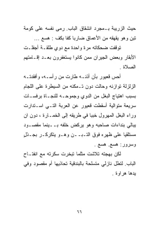 ‫ﺤﻴﺙ ﺍﻟﺯﺭﻴﺒﺔ ﺒـﻤﺠﺭﺩ ﺍﻨﺸﻘﺎﻕ ﺍﻟﺒﺎﺏ. ﺭﻤﻰ ﻨﻔﺴﻪ ﻋﻠﻰ ﻜﻭﻤﺔ‬
     ‫ﺘﺒﻥ ﻭﻫﻭ ﻴﻘﻬﻘﻪ ﻤﻥ ﺍﻷﻋﻤﺎﻕ ﻀﺎﺭﺒﺎ ﻜﻔﺎ ﺒﻜﻑ : ﻫﺴﻊ ...‬
                   ‫ﹰ ﹰ‬
‫ﺘﻭﻗﻔﺕ ﻀﺤﻜﺎﺘﻪ ﻤﺭﺓ ﻭﺍﺤﺩﺓ ﻤﻊ ﺩﻭﻱ ﻁﻠﻘـﺔ ﺃﺠﻔﻠـﺕ‬
‫ﺍﻷﺒﻘﺎﺭ ﻭﺒﻌﺽ ﺍﻟﺠﻴﺭﺍﻥ ﻤﻤﻥ ﻜﺎﻨﻭﺍ ﻴﺴﺘﻐﻔﺭﻭﻥ ﺒﻌـﺩ ﺇﻗـﺎﻤﺘﻬﻡ‬
                                               ‫ﺍﻟﺼﻼﺓ .‬
‫ﺃﺤﺱ ﻗﻌﻴﻭﺭ ﺒﺄﻥ ﺃﺫﻨـﻪ ﻁﺎﺭﺕ ﻤﻥ ﺭﺃﺴـﻪ، ﻭﺃﻓﻘﺩﺘـﻪ‬
‫ﺍﻟﺯﻟﺯﻟﺔ ﺘﻭﺍﺯﻨﻪ ﻭﺤﺎﻟﺕ ﺩﻭﻥ ﺘـﻤﻜﻨﻪ ﻤﻥ ﺍﻟﺴﻴﻁﺭﺓ ﻋﻠﻰ ﺍﻟﻠﺠﺎﻡ‬
‫ﺒﺴﺒﺏ ﺍﻫﺘﻴﺎﺝ ﺍﻟﺒﻐل ﻤﻥ ﺍﻟﺩﻭﻱ ﻭﺠﻤﻭﺤـﻪ ﻟﻠﻨﺠـﺎﺓ ﺒﺭﻓﺴـﺎﺕ‬
                        ‫‪‬‬
‫ﺴﺭﻴﻌﺔ ﻤﺘﻭﺍﻟﻴﺔ ﺃﺴﻘﻁﺕ ﻗﻌﻴﻭﺭ ﻋﻥ ﺍﻟﻌﺭﺒﺔ ﺍﻟﺘـﻲ ﺍﺴـﺘﺩﺍﺭﺕ‬
‫ﻭﺭﺍﺀ ﺍﻟﺒﻐل ﺍﻟﻤﻬﺭﻭل ﺨﺒﺒﺎ ﻓﻲ ﻁﺭﻴﻘﻪ ﺇﻟﻰ ﺍﻟﺨﻤـﺎﺭﺓ ، ﺩﻭﻥ ﺍﻥ‬
                               ‫ﹰ‬
‫ﻴﺒﺎﻟﻲ ﺒﻨﺩﺍﺀﺍﺕ ﺼﺎﺤﺒﻪ ﻭﻫﻭ ﻴﺭﻜﺽ ﺨﻠﻔﻪ ﺒــﻴﻨﻤﺎ ﻤﻘﺼـﻭﺩ‬
‫ﻤﺴﺘﻠﻘﻴﺎ ﻋﻠﻰ ﻅﻬﺭﻩ ﻓﻭﻕ ﺍﻟﺘـﺒــﻥ ﻭﻫـﻭ ﻴﺘﻜﺭﻜـﺭ ﺒﺠـﺫل‬
‫ٍ‬                                        ‫ﹰ‬
                                  ‫ﻭﺴﺭﻭﺭ: ﻫﺴﻊ. ﻫﺴﻊ .‬
‫ﻟﻜﻥ ﺒﻬﺠﺘﻪ ﺘﻼﺸﺕ ﻤﺜﻠﻤﺎ ﺘﺒﺨﺭﺕ ﺴﻜﺭﺘﻪ ﻤﻊ ﺍﻨﻔﺘـﺎﺡ‬
‫ﺍﻟﺒﺎﺏ. ﻟﺘﻁل ﻨﺎﺯﻟﻲ ﻤﺘﺴﻠﺤﺔ ﺒﺎﻟﺒﻨﺩﻗﻴﺔ ﺘﺤﺎﺫﻴﻬﺎ ﺃﻡ ﻤﻘﺼﻭﺩ ﻭﻓﻲ‬
                                           ‫ﻴﺩﻫﺎ ﻫﺭﺍﻭﺓ .‬




                          ‫٦٦‬
 