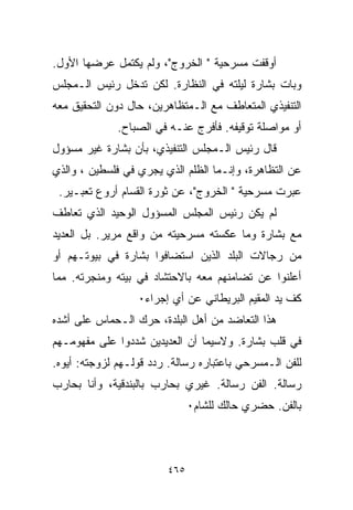 ‫ﺃﻭﻗﻔﺕ ﻤﺴﺭﺤﻴﺔ " ﺍﻟﺨﺭﻭﺝ"، ﻭﻟﻡ ﻴﻜﺘﻤل ﻋﺭﻀﻬﺎ ﺍﻷﻭل.‬
‫ﻭﺒﺎﺕ ﺒﺸﺎﺭﺓ ﻟﻴﻠﺘﻪ ﻓﻲ ﺍﻟﻨﻅﺎﺭﺓ. ﻟﻜﻥ ﺘﺩﺨل ﺭﺌﻴﺱ ﺍﻟـﻤﺠﻠﺱ‬
‫ﺍﻟﺘﻨﻔﻴﺫﻱ ﺍﻟﻤﺘﻌﺎﻁﻑ ﻤﻊ ﺍﻟـﻤﺘﻅﺎﻫﺭﻴﻥ، ﺤﺎل ﺩﻭﻥ ﺍﻟﺘﺤﻘﻴﻕ ﻤﻌﻪ‬
              ‫ﺃﻭ ﻤﻭﺍﺼﻠﺔ ﺘﻭﻗﻴﻔﻪ. ﻓﺄﻓﺭﺝ ﻋﻨـﻪ ﻓﻲ ﺍﻟﺼﺒﺎﺡ.‬
‫ﻗﺎل ﺭﺌﻴﺱ ﺍﻟـﻤﺠﻠﺱ ﺍﻟﺘﻨﻔﻴﺫﻱ، ﺒﺄﻥ ﺒﺸﺎﺭﺓ ﻏﻴﺭ ﻤﺴﺅﻭل‬
‫ﻋﻥ ﺍﻟﺘﻅﺎﻫﺭﺓ، ﻭﺇﻨـﻤﺎ ﺍﻟﻅﻠﻡ ﺍﻟﺫﻱ ﻴﺠﺭﻱ ﻓﻲ ﻓﻠﺴﻁﻴﻥ ، ﻭﺍﻟﺫﻱ‬
 ‫ﻋﺒﺭﺕ ﻤﺴﺭﺤﻴﺔ " ﺍﻟﺨﺭﻭﺝ"، ﻋﻥ ﺜﻭﺭﺓ ﺍﻟﻘﺴﺎﻡ ﺃﺭﻭﻉ ﺘﻌﺒـﻴﺭ.‬
‫ﻟﻡ ﻴﻜﻥ ﺭﺌﻴﺱ ﺍﻟﻤﺠﻠﺱ ﺍﻟﻤﺴﺅﻭل ﺍﻟﻭﺤﻴﺩ ﺍﻟﺫﻱ ﺘﻌﺎﻁﻑ‬
‫ﻤﻊ ﺒﺸﺎﺭﺓ ﻭﻤﺎ ﻋﻜﺴﺘﻪ ﻤﺴﺭﺤﻴﺘﻪ ﻤﻥ ﻭﺍﻗﻊ ﻤﺭﻴﺭ. ﺒل ﺍﻟﻌﺩﻴﺩ‬
‫ﻤﻥ ﺭﺠﺎﻻﺕ ﺍﻟﺒﻠﺩ ﺍﻟﺫﻴﻥ ﺍﺴﺘﻀﺎﻓﻭﺍ ﺒﺸﺎﺭﺓ ﻓﻲ ﺒﻴﻭﺘـﻬﻡ ﺃﻭ‬
‫ﺃﻋﻠﻨﻭﺍ ﻋﻥ ﺘﻀﺎﻤﻨﻬﻡ ﻤﻌﻪ ﺒﺎﻻﺤﺘﺸﺎﺩ ﻓﻲ ﺒﻴﺘﻪ ﻭﻤﻨﺠﺭﺘﻪ. ﻤﻤﺎ‬
                  ‫ﻜﻑ ﻴﺩ ﺍﻟﻤﻘﻴﻡ ﺍﻟﺒﺭﻴﻁﺎﻨﻲ ﻋﻥ ﺃﻱ ﺇﺠﺭﺍﺀ٠‬
‫ﻫﺫﺍ ﺍﻟﺘﻌﺎﻀﺩ ﻤﻥ ﺃﻫل ﺍﻟﺒﻠﺩﺓ، ﺤﺭﻙ ﺍﻟـﺤﻤﺎﺱ ﻋﻠﻰ ﺃﺸﺩﻩ‬
‫ﻓﻲ ﻗﻠﺏ ﺒﺸﺎﺭﺓ. ﻭﻻﺴﻴﻤﺎ ﺃﻥ ﺍﻟﻌﺩﻴﺩﻴﻥ ﺸﺩﺩﻭﺍ ﻋﻠﻰ ﻤﻔﻬﻭﻤـﻬﻡ‬
‫ﻟﻠﻔﻥ ﺍﻟـﻤﺴﺭﺤﻲ ﺒﺎﻋﺘﺒﺎﺭﻩ ﺭﺴﺎﻟﺔ. ﺭﺩﺩ ﻗﻭﻟـﻬﻡ ﻟﺯﻭﺠﺘﻪ: ﺃﻴﻭﻩ.‬
‫ﺭﺴﺎﻟﺔ. ﺍﻟﻔﻥ ﺭﺴﺎﻟﺔ. ﻏﻴﺭﻱ ﺒﺤﺎﺭﺏ ﺒﺎﻟﺒﻨﺩﻗﻴﺔ، ﻭﺃﻨﺎ ﺒﺤﺎﺭﺏ‬
                               ‫ﺒﺎﻟﻔﻥ. ﺤﻀﺭﻱ ﺤﺎﻟﻙ ﻟﻠﺸﺎﻡ٠‬



                         ‫٥٦٤‬
 