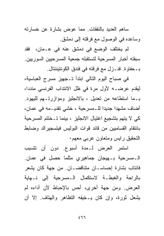 ‫ﺴﺎﻫﻡ ﺍﻟﻌﺩﻴﺩ ﺒﺎﻟﻨﻔﻘﺎﺕ. ﻤﻤﺎ ﻋﻭﺽ ﺒﺸﺎﺭﺓ ﻋﻥ ﺨﺴﺎﺭﺘﻪ‬
                ‫ﻭﺴﺎﻋﺩﻩ ﻓﻲ ﺍﻟﻭﺼﻭل ﻤﻊ ﻓﺭﻗﺘﻪ ﺇﻟﻰ ﺩﻤﺸﻕ.‬
‫ﻟﻡ ﻴﺨﺘﻠﻑ ﺍﻟﻭﻀﻊ ﻓﻲ ﺩﻤﺸﻕ ﻋﻨﻪ ﻓﻲ ﻋـﻤﺎﻥ، ﻓﻘﺩ‬
‫ﺴﺒﻘﺘﻪ ﺃﺨﺒﺎﺭ ﺍﻟﻤﺴﺭﺤﻴﺔ ﻟﺘﺴﺘﻘﺒﻠﻪ ﺠﻤﻌﻴﺔ ﺍﻟﻤﺴﺭﺤﻴﻴﻥ ﺍﻟﺴﻭﺭﻴﻴﻥ.‬
          ‫ﺒـﺤﻔﺎﻭﺓ. ﻓﻨـﺯل ﻤﻊ ﻓﺭﻗﺘﻪ ﻓﻲ ﻓﻨﺩﻕ ﺍﻟﻜﻭﻨﺘﻴﻨﻨﺘﺎل.‬
‫ﻓﻲ ﺼﺒﺎﺡ ﺍﻟﻴﻭﻡ ﺍﻟﺘﺎﻟﻲ ﺍﺒﺘﺩﺃ ﺘـﺠﻬﻴﺯ ﻤﺴﺭﺡ ﺍﻟﻌﺒﺎﺴﻴﺔ،‬
‫ﻟﻴﻘﺩﻡ ﻋﺭﻀـﻪ ﻷﻭل ﻤﺭﺓ ﻓﻲ ﻅل ﺍﻻﻨﺘﺩﺍﺏ ﺍﻟﻔﺭﻨﺴﻲ ﻤﻨﺩﺩﹰ،‬
 ‫ﺍ‬
‫ﺒـﻤﺎ ﺍﺴﺘﻁﺎﻋﻪ ﻤﻥ ﺘﻌﺩﻴل ، ﺒﺎﻻﻨﺠﻠﻴﺯ ﻭﻤﺅﺍﺯﺭﺘـﻬﻡ ﻟﻠﻴﻬﻭﺩ.‬
‫ﺃﻀﺎﻑ ﻤﺸﻬﺩﺍ ﺠﺩﻴﺩﺍ ﻟﻠـﻤﺴﺭﺤﻴﺔ ، ﺨﺸﻲ ﺘﻘﺩﻴـﻤﻪ ﻓﻲ ﻋﻤﺎﻥ،‬
                                 ‫ﹰ‬     ‫ﹰ‬
‫ﻜﻲ ﻻ ﻴﺘﻬﻡ ﺒﺘﺸﺠﻴﻊ ﺍﻏﺘﻴﺎل ﺍﻻﻨﺠﻠﻴﺯ ، ﺒﻴﻨﻤﺎ ﺘـﺨﺘﺘﻡ ﺍﻟﻤﺴﺭﺤﻴﺔ‬
‫ﺒﺎﻨﺘﻘﺎﻡ ﺍﻟﻘﺴﺎﻤﻴﻴﻥ ﻤﻥ ﻗﺎﺌﺩ ﻗﻭﺍﺕ ﺍﻟﺒﻭﻟﻴﺱ ﻓﻴﺘﺴﺠﻴﺭﺍﻟﺩ ﻭﻀﺎﺒﻁ‬
                     ‫ﺍﻟﺘﺤﻘﻴﻕ ﺭﺍﻴﺱ ﻭﻤﺘﻌﺎﻭﻥ ﻋﺭﺒﻲ ﻤﻌﻬﻡ٠‬
‫ﺍﺴﺘﻤﺭ ﺍﻟﻌﺭﺽ ﻟـﻤﺩﺓ ﺃﺴﺒﻭﻉ. ﺩﻭﻥ ﺃﻥ ﺘﺘﺴﺒﺏ‬
‫ﺍﻟـﻤﺴﺭﺤﻴﺔ ﺒـﻬﻴﺠﺎﻥ ﺠﻤﺎﻫﻴﺭﻱ ﻤﺜﻠﻤﺎ ﺤﺼل ﻓﻲ ﻋﻤﺎﻥ.‬
‫ﻓﺎﻨﺘﺎﺏ ﺒﺸﺎﺭﺓ ﺇﺤﺴﺎﺴـﺎﻥ ﻤﺘﻨﺎﻗﻀـﺎﻥ. ﻤﻥ ﺠﻬﺔ ﻜﺎﻥ ﻴﺸﻌﺭ‬
‫ﺒﺎﻟﺭﺍﺤﺔ ﻭﺍﻟﻐﺒﻁـﺔ ﻻﺴﺘﻜﻤﺎل ﺍﻟـﻤﺴﺭﺤﻴﺔ ﺇﻟﻰ ﻨـﻬﺎﻴﺔ‬
‫ﺍﻟﻌﺭﺽ. ﻭﻤﻥ ﺠﻬﺔ ﺃﺨﺭﻯ، ﺃﺤﺱ ﺒﺎﻹﺤﺒﺎﻁ ﻷﻥ ﺃﺩﺍﺀﻩ ﻟﻡ‬
‫ﻴﺸﻌل ﺜﻭﺭﺓ، ﻭﺇﻥ ﻜﺎﻥ ﻴـﺨﻴﻔﻪ ﺍﻟﺘﻅﺎﻫﺭ ﻭﺍﻟﻬﺘﺎﻑ. ﺇﻻ ﺃﻥ‬


                         ‫٦٦٤‬
 