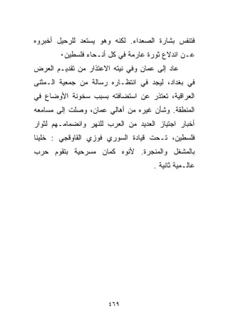 ‫ﻓﺘﻨﻔﺱ ﺒﺸﺎﺭﺓ ﺍﻟﺼﻌﺩﺍﺀ. ﻟﻜﻨﻪ ﻭﻫﻭ ﻴﺴﺘﻌﺩ ﻟﻠﺭﺤﻴل ﺃﺨﺒﺭﻭﻩ‬
        ‫ﻋـﻥ ﺍﻨﺩﻻﻉ ﺜﻭﺭﺓ ﻋﺎﺭﻤﺔ ﻓﻲ ﻜل ﺃﻨـﺤﺎﺀ ﻓﻠﺴﻁﻴﻥ٠‬
‫ﻋﺎﺩ ﺇﻟﻰ ﻋﻤﺎﻥ ﻭﻓﻲ ﻨﻴﺘﻪ ﺍﻻﻋﺘﺫﺍﺭ ﻤﻥ ﺘﻘﺩﻴـﻡ ﺍﻟﻌﺭﺽ‬
‫ﻓﻲ ﺒﻐﺩﺍﺩ، ﻟﻴﺠﺩ ﻓﻲ ﺍﻨﺘﻅـﺎﺭﻩ ﺭﺴﺎﻟﺔ ﻤﻥ ﺠﻤﻌﻴﺔ ﺍﻟـﻤﺜﻨﻰ‬
‫ﺍﻟﻌﺭﺍﻗﻴﺔ، ﺘﻌﺘﺫﺭ ﻋﻥ ﺍﺴﺘﻀﺎﻓﺘﻪ ﺒﺴﺒﺏ ﺴﺨﻭﻨﺔ ﺍﻷﻭﻀﺎﻉ ﻓﻲ‬
‫ﺍﻟﻤﻨﻁﻘﺔ. ﻭﺸﺄﻥ ﻏﻴﺭﻩ ﻤﻥ ﺃﻫﺎﻟﻲ ﻋﻤﺎﻥ، ﻭﺼﻠﺕ ﺇﻟﻰ ﻤﺴﺎﻤﻌﻪ‬
‫ﺃﺨﺒﺎﺭ ﺍﺠﺘﻴﺎﺯ ﺍﻟﻌﺩﻴﺩ ﻤﻥ ﺍﻟﻌﺭﺏ ﻟﻠﻨﻬﺭ ﻭﺍﻨﻀﻤﺎﻤـﻬﻡ ﻟﺜﻭﺍﺭ‬
‫ﻓﻠﺴﻁﻴﻥ، ﺘـﺤﺕ ﻗﻴﺎﺩﺓ ﺍﻟﺴﻭﺭﻱ ﻓﻭﺯﻱ ﺍﻟﻘﺎﻭﻗﺠﻲ : ﺨﻠﻴﻨﺎ‬
‫ﺒﺎﻟﻤﺸﻐل ﻭﺍﻟﻤﻨﺠﺭﺓ. ﻷﻨﻭﻩ ﻜﻤﺎﻥ ﻤﺴﺭﺤﻴﺔ ﺒﺘﻘﻭﻡ ﺤﺭﺏ‬
                                      ‫ﻋﺎﻟـﻤﻴﺔ ﺜﺎﻨﻴﺔ .‬




                       ‫٩٦٤‬
 