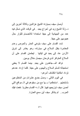 ‫٨٢‬


‫ﺃﻭﺼل ﺴﻴﻑ ﺒﺴﻴﺎﺭﺘﻪ ﺍﻟﺸﻴﺦ ﻋﺯﺍﻟﺩﻴﻥ ﻭﺜﻼﺜﺔ ﺁﺨﺭﻴﻥ ﺇﻟﻰ‬
‫ﻨـﺯﻟﺔ ﺍﻟﺸﻴﺦ ﺯﻴﺩ ﻓﻲ ﺃﺤﺭﺍﺝ ﻴﻌﺒﺩ . ﻓﻲ ﺍﻟﻭﻗﺕ ﺍﻟﺫﻱ ﺘﺴﻠل ﻓﻴﻪ‬
‫ﻋﺩﺩ ﻤﻥ ﺍﻟﺠﻬﺎﺩﻴﺔ ﺇﻟﻰ ﺤﻴﻔﺎ ﺍﺴﺘﻌﺩﺍﺩﺍ ﻟﻼﻨﻀﻤﺎﻡ ﻟﻠﺜﻭﺍﺭ ﺤﺎل‬
                   ‫ﹰ‬
                                     ‫ﻫﺠﻭﻤﻬﻡ ﻋﻠﻰ ﺤﻴﻔﺎ.‬
‫ﺸﺩﺩ ﺍﻟﻘﺴﺎﻡ ﻋﻠﻰ ﺴﻴﻑ ﺒﺘﻭﺨﻲ ﺍﻟﺤﺫﺭ ﻭﺍﻟﺤﺭﺹ ﻭﻋﺩﻡ‬
‫ﺍﻟﻤﻐﺎﻤﺭﺓ ﺒﻨﻘل ﺍﻟﺴﻼﺡ ﻓﻲ ﺴﻴﺎﺭﺘﻪ، ﻭﻫﻭ ﻴﻐﺎﺩﺭ ﺇﻟﻰ ﺸﺭﻕ‬
‫ﺍﻷﺭﺩﻥ ﻋﺎﺩ ﺇﻟﻰ ﻴﻌﺒﺩ ﻓﻲ ﻟﻴﻠﺘﻬﺎ . ﻟﻴﻁﻤﺌﻥ ﺍﻟﻘﺴﺎﻡ ﻋﻠﻰ ﺃﻥ‬
          ‫ﺍﻟﺴﻼﺡ ﺍﻟﻤﺘﻭﺍﻓﺭ ﻟﺩﻯ ﻓﺭﺤﺎﻥ ﺴﻴﺼل ﺨﻼل ﻴﻭﻤﻴﻥ.‬
‫ﺘﻭﺍﻓﺩ ﺍﻟﻤـﺠﺎﻫﺩﻭﻥ ﻋﻠﻰ ﻴﻌﺒﺩ. ﺒﻴﻨﻤﺎ ﺍﻟﻘﺴﺎﻡ ﻻ ﻴﺨﻔﻲ‬
‫ﺍﺴﺘﻌﺠﺎﻟﻪ ﻟﺘﺴﻠﻡ ﺍﻟﺴﻼﺡ ﻭﺍﻟﻬﺠﻭﻡ ﻋﻠﻰ ﺤﻴﻔﺎ. ﻜﻠﻤﺎ ﺍﺯﺩﺍﺩ ﻋﺩﺩﻫﻡ‬
                            ‫ﺘﺯﺩﺍﺩ ﺍﻤﻜﺎﻨﻴﺔ ﺍﻨﻜﺸﺎﻑ ﺃﻤﺭﻫﻡ٠‬
‫ﻓﻲ ﺍﻟﻴﻭﻡ ﺍﻟﺘﺎﻟﻲ ، ﻭﺼل ﺒﻀﻊ ﻋﺸﺭﺍﺕ ﻤﻥ ﺍﻟﻤﺘﻁﻭﻋﻴﻥ‬
             ‫ٍ‬
‫ﺒﺄﺴﻠﺤﺘﻬﻡ . ﺍﺴﺘﺤﻜﻤﻭﺍ ﺒـﻬﺎ ﻤﻊ ﻤﻥ ﺴﺒﻘﻭﻫﻡ ﻓﻲ ﺍﻟـﻤﻭﺍﻗﻊ ﺍﻟﺘﻲ‬
‫ﺃﺤﺴﻥ ﺴﻴﻑ ﺘﻭﺯﻴﻌﻬﻡ ﻓﻴﻬﺎ. ﻗﺎل ﻟـﻪ ﺍﻟﻘﺴﺎﻡ ﻤﻁﺭﻴﺎ: ﻨﻔﻌﺕ ﻓﻴﻙ‬
          ‫ﹰ‬
                ‫ﺍﻟﺤﺭﺏ.. ﻟﻡ ﻴﺘﺫﻜﺭ ﺴﻴﻑ ﺃﻴﻥ ﺴﻤﻊ ﺍﻟﻌﺒﺎﺭﺓ.‬



                         ‫٠٧٤‬
 