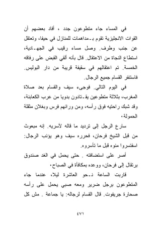 ‫ﻓﻲ ﺍﻟﻤﺴﺎﺀ ﺠﺎﺀ ﻤﺘﻁﻭﻋﻭﻥ ﺠﺩﺩ ، ﺃﻓﺎﺩ ﺒﻌﻀﻬﻡ ﺃﻥ‬
‫ﺍﻟﻘﻭﺍﺕ ﺍﻻﻨﺠﻠﻴﺯﻴﺔ ﺘﻘﻭﻡ ﺒـﻤﺩﺍﻫﻤﺎﺕ ﻟﻠﻤﻨﺎﺯل ﻓﻲ ﺤﻴﻔﺎ، ﻭﺘﻌﺘﻘل‬
‫ﻋﻥ ﺠﻨﺏ ﻭﻁﺭﻑ. ﻭﺼل ﻤﺴﺎﺀ ﺭﻗﻴﺏ ﻓﻲ ﺍﻟﺠﻬـﺎﺩﻴﺔ،‬
                   ‫‪‬‬
‫ﺍﺴﺘﻁﺎﻉ ﺍﻟﻨﺠﺎﺓ ﻤﻥ ﺍﻻﻋﺘﻘﺎل. ﻗﺎل ﺒﺄﻨﻪ ﺃﻟﻘﻲ ﺍﻟﻘﺒﺽ ﻋﻠﻰ ﺭﻓﺎﻗﻪ‬
‫ﺍﻟﺨﻤﺴﺔ. ﺘﻡ ﺍﻋﺘﻘﺎﻟﻬﻡ ﻓﻲ ﺴﻘﻴﻔﺔ ﻗﺭﻴﺒﺔ ﻤﻥ ﺩﺍﺭ ﺍﻟﺒﻭﻟﻴﺱ.‬
                             ‫ﻓﺎﺴﺘﻨﻔﺭ ﺍﻟﻘﺴﺎﻡ ﺠﻤﻴﻊ ﺍﻟﺭﺠﺎل.‬
‫ﻓﻲ ﺍﻟﻴﻭﻡ ﺍﻟﺘﺎﻟﻲ. ﻓﻭﺠﻰﺀ ﺴﻴﻑ ﻭﺍﻟﻘﺴﺎﻡ ﺒﻌﺩ ﺼﻼﺓ‬
‫ﺍﻟﻤﻐﺭﺏ، ﺒﺜﻼﺜﺔ ﻤﺘﻁﻭﻋﻴﻥ ﻴﻘـﺘﺎﺩﻭﻥ ﺒﺩﻭﻴﺎ ﻤﻥ ﻋﺭﺏ ﺍﻟﻜﻌﺎﺒﻨﺔ،‬
                 ‫ﹰ‬
‫ﻭﻗﺩ ﺸﺒﻙ ﺭﺍﺤﺘﻴﻪ ﻓﻭﻕ ﺭﺃﺴﻪ، ﻭﻤﻥ ﻭﺭﺍﺌﻬﻡ ﻓﺭﺱ ﻭﺒﻐﻼﻥ ﻤﺜﻘﻠﺔ‬
                                               ‫ﺍﻟﺤﻤﻭﻟﺔ٠‬
‫ﺴﺎﺭﻉ ﺍﻟﺭﺠل ﺇﻟﻰ ﺘﺭﺩﻴﺩ ﻤﺎ ﻗﺎﻟﻪ ﻵﺴﺭﻴﻪ. ﺇﻨﻪ ﻤﺒﻌﻭﺙ‬
‫ﻤﻥ ﻗﺒل ﺍﻟﺸﻴﺦ ﻓﺭﺤﺎﻥ، ﻓﺤﺭﺭﻩ ﺴﻴﻑ ﻭﻫﻭ ﻴﺅﻨﺏ ﺍﻟﺭﺠﺎل:‬
                           ‫ﺍﺴﻔﺘﺴﺭﻭﺍ ﻤﻨﻭﻩ ﻗﺒل ﻤﺎ ﺘﺄﺴﺭﻭﻩ.‬
                                            ‫ﹼ‬
‫ﺃﺼﺭ ﻋﻠﻰ ﺍﺴﺘﻀﺎﻓﺘﻪ . ﺤﺘﻰ ﻴﺤﻤل ﻓﻲ ﺍﻟﻐﺩ ﺼﻨﺩﻭﻕ‬
            ‫ﺒﺭﺘﻘﺎل ﺇﻟﻰ ﻓﺭﺤﺎﻥ، ﻭﻭﻋﺩﻩ ﺒﻤﻜﺎﻓﺄﺓ ﻓﻲ ﺍﻟﺼﺒﺎﺡ٠‬
‫ﻗﺎﺭﺒﺕ ﺍﻟﺴﺎﻋﺔ ﻨـﺤﻭ ﺍﻟﻌﺎﺸﺭﺓ ﻟﻴ ﹰ، ﻋﻨﺩﻤﺎ ﺠﺎﺀ‬
           ‫ﻼ‬
‫ﺍﻟﻤﺘﻁﻭﻋﻭﻥ ﺒﺭﺠل ﻀﺭﻴﺭ ﻭﻤﻌﻪ ﺼﺒﻲ ﻴﺤﻤل ﻋﻠﻰ ﺭﺃﺴﻪ‬
‫ﺼ ‪‬ﺎﺭﺓ ﺠﺭﻴﻔﻭﺕ. ﻗﺎل ﺍﻟﻘﺴﺎﻡ ﻟﺭﺠﺎﻟﻪ: ﻴﺎ ﺠﻤﺎﻋﺔ . ﻤﺵ ﻜل‬
                                               ‫ﺤ‬


                         ‫١٧٤‬
 