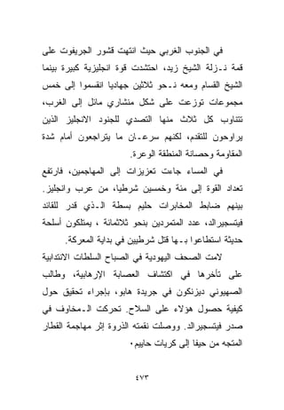 ‫ﻓﻲ ﺍﻟﺠﻨﻭﺏ ﺍﻟﻐﺭﺒﻲ ﺤﻴﺙ ﺍﻨﺘﻬﺕ ﻗﺸﻭﺭ ﺍﻟﺠﺭﻴﻔﻭﺕ ﻋﻠﻰ‬
‫ﻗﻤﺔ ﻨـﺯﻟﺔ ﺍﻟﺸﻴﺦ ﺯﻴﺩ، ﺍﺤﺘﺸﺩﺕ ﻗﻭﺓ ﺍﻨﺠﻠﻴﺯﻴﺔ ﻜﺒﻴﺭﺓ ﺒﻴﻨﻤﺎ‬
‫ﺍﻟﺸﻴﺦ ﺍﻟﻘﺴﺎﻡ ﻭﻤﻌﻪ ﻨـﺤﻭ ﺜﻼﺜﻴﻥ ﺠﻬﺎﺩﻴﺎ ﺍﻨﻘﺴﻤﻭﺍ ﺇﻟﻰ ﺨﻤﺱ‬
                ‫ﹰ‬
‫ﻤﺠﻤﻭﻋﺎﺕ ﺘﻭﺯﻋﺕ ﻋﻠﻰ ﺸﻜل ﻤﻨﺸﺎﺭﻱ ﻤﺎﺌل ﺇﻟﻰ ﺍﻟﻐﺭﺏ،‬
‫ﺘﺘﻨﺎﻭﺏ ﻜل ﺜﻼﺙ ﻤﻨﻬﺎ ﺍﻟﺘﺼﺩﻱ ﻟﻠﺠﻨﻭﺩ ﺍﻻﻨﺠﻠﻴﺯ ﺍﻟﺫﻴﻥ‬
‫ﻴﺭﺍﻭﺤﻭﻥ ﻟﻠﺘﻘﺩﻡ، ﻟﻜﻨﻬﻡ ﺴﺭﻋـﺎﻥ ﻤﺎ ﻴﺘﺭﺍﺠﻌﻭﻥ ﺃﻤﺎﻡ ﺸﺩﺓ‬
                       ‫ﺍﻟﻤﻘﺎﻭﻤﺔ ﻭﺤﺼﺎﻨﺔ ﺍﻟﻤﻨﻁﻘﺔ ﺍﻟﻭﻋﺭﺓ.‬
‫ﻓﻲ ﺍﻟﻤﺴﺎﺀ ﺠﺎﺀﺕ ﺘﻌﺯﻴﺯﺍﺕ ﺇﻟﻰ ﺍﻟﻤﻬﺎﺠﻤﻴﻥ، ﻓﺎﺭﺘﻔﻊ‬
‫ﺘﻌﺩﺍﺩ ﺍﻟﻘﻭﺓ ﺇﻟﻰ ﻤﺌﺔ ﻭﺨﻤﺴﻴﻥ ﺸﺭﻁﻴﹰ، ﻤﻥ ﻋﺭﺏ ﻭﺍﻨﺠﻠﻴﺯ.‬
                 ‫ﺎ‬
‫ﺒﻴﻨﻬﻡ ﻀﺎﺒﻁ ﺍﻟﻤﺨﺎﺒﺭﺍﺕ ﺤﻠﻴﻡ ﺒﺴﻁﺔ ﺍﻟـﺫﻱ ﻗﺩﺭ ﻟﻠﻘﺎﺌﺩ‬
‫ﻓﻴﺘﺴﺠﻴﺭﺍﻟﺩ، ﻋﺩﺩ ﺍﻟﻤﺘﻤﺭﺩﻴﻥ ﺒﻨﺤﻭ ﺜﻼﺜﻤﺎﺌﺔ ، ﻴﻤﺘﻠﻜﻭﻥ ﺃﺴﻠﺤﺔ‬
      ‫ﺤﺩﻴﺜﺔ ﺍﺴﺘﻁﺎﻋﻭﺍ ﺒـﻬﺎ ﻗﺘل ﺸﺭﻁﻴﻴﻥ ﻓﻲ ﺒﺩﺍﻴﺔ ﺍﻟﻤﻌﺭﻜﺔ.‬
‫ﻻﻤﺕ ﺍﻟﺼﺤﻑ ﺍﻟﻴﻬﻭﺩﻴﺔ ﻓﻲ ﺍﻟﺼﺒﺎﺡ ﺍﻟﺴﻠﻁﺎﺕ ﺍﻻﻨﺘﺩﺍﺒﻴﺔ‬
‫ﻋﻠﻰ ﺘﺄﺨﺭﻫﺎ ﻓﻲ ﺍﻜﺘﺸﺎﻑ ﺍﻟﻌﺼﺎﺒﺔ ﺍﻹﺭﻫﺎﺒﻴﺔ، ﻭﻁﺎﻟﺏ‬
‫ﺍﻟﺼﻬﻴﻭﻨﻲ ﺩﻴﺯﻨﻜﻭﻥ ﻓﻲ ﺠﺭﻴﺩﺓ ﻫﺎﺒﻭ، ﺒﺈﺠﺭﺍﺀ ﺘﺤﻘﻴﻕ ﺤﻭل‬
‫ﻜﻴﻔﻴﺔ ﺤﺼﻭل ﻫﺅﻻﺀ ﻋﻠﻰ ﺍﻟﺴﻼﺡ. ﺘﺤﺭﻜﺕ ﺍﻟـﻤﺨﺎﻭﻑ ﻓﻲ‬
‫ﺼﺩﺭ ﻓﻴﺘﺴﺠﻴﺭﺍﻟﺩ. ﻭﻭﺼﻠﺕ ﻨﻘﻤﺘﻪ ﺍﻟﺫﺭﻭﺓ ﺇﺜﺭ ﻤﻬﺎﺠﻤﺔ ﺍﻟﻘﻁﺎﺭ‬
                       ‫ﺍﻟﻤﺘﺠﻪ ﻤﻥ ﺤﻴﻔﺎ ﺇﻟﻰ ﻜﺭﻴﺎﺕ ﺤﺎﻴﻴﻡ٠‬


                         ‫٣٧٤‬
 