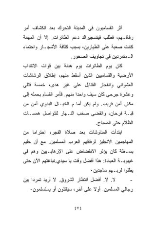 ‫ﺁﺜﺭ ﺍﻟﻘﺴﺎﻤﻴﻭﻥ ﻓﻲ ﺍﻟﻤﺩﻴﻨﺔ ﺍﻟﺘﺤﺭﻙ ﺒﻌﺩ ﺍﻨﻜﺸﺎﻑ ﺃﻤﺭ‬
‫ﺭﻓﺎﻗـﻬﻡ، ﻓﻁﻠﺏ ﻓﻴﺘﺴﺠﻴﺭﺍﻟﺩ ﺩﻋﻡ ﺍﻟﻁﺎﺌﺭﺍﺕ. ﺇﻻ ﺃﻥ ﺍﻟﻤﻬﻤﺔ‬
‫ﻜﺎﻨﺕ ﺼﻌﺒﺔ ﻋﻠﻰ ﺍﻟﻁﻴﺎﺭﻴﻥ، ﺒﺴﺒﺏ ﻜﺜﺎﻓﺔ ﺍﻷﺸﺠـﺎﺭ ﻭﺍﺤﺘﻤﺎﺀ‬
                      ‫ﺍﻟـﻤﺘﻤﺭﺩﻴﻥ ﻓﻲ ﺘﺠﺎﻭﻴﻑ ﺍﻟﺼﺨﻭﺭ.‬
‫ﻜﺎﻥ ﻴﻭﻡ ﺍﻟﻁﺎﺌﺭﺍﺕ ﻴﻭﻡ ﻫﺩﻨﺔ ﺒﻴﻥ ﻗﻭﺍﺕ ﺍﻻﻨﺘﺩﺍﺏ‬
‫ﺍﻷﺭﻀﻴﺔ ﻭﺍﻟﻘﺴﺎﻤﻴﻴﻥ ﺍﻟﺫﻴﻥ ﺃﺴﻘﻁ ﻤﻨﻬﻡ، ﺇﻁﻼﻕ ﺍﻟﺭﺸﺎﺸﺎﺕ‬
‫ﺍﻟﻌﺸﻭﺍﺌﻲ ﻭﺍﻨﻔﺠﺎﺭ ﺍﻟﻘﻨﺎﺒل ﻋﻠﻰ ﻏﻴﺭ ﻫﺩﻯ، ﺨﻤﺴﺔ ﻗﺘﻠﻰ‬
‫ﻭﻋﺸﺭﺓ ﺠﺭﺤﻰ ﻜﺎﻥ ﺴﻴﻑ ﻭﺍﺤﺩﺍ ﻤﻨﻬﻡ. ﻓﺄﻤﺭ ﺍﻟﻘﺴﺎﻡ ﺒﺤﻤﻠﻪ ﺇﻟﻰ‬
                            ‫ﹰ‬
‫ﻤﻜﺎﻥ ﺁﻤﻥ ﻗﺭﻴﺏ. ﻭﻟﻡ ﻴﻜﻥ ﺃﻤﺎ ﻡ ﺍﻟﺨ ‪‬ـﺎل ﺍﻟﺒﺩﻭﻱ ﺁﻤﻥ ﻤﻥ‬
                 ‫ﻴ‬
‫ﻗﺒـﺔ ﻓﺭﺤﺎﻥ، ﻭﺍﻨﻘﻀﻰ ﺼﺨﺏ ﺍﻟﻨـﻬﺎﺭ ﻟﺘﺘﻭﺍﺼل ﻫﻤﺴـﺎﺕ‬
                                  ‫ﺍﻟﻅﻼﻡ ﺤﺘﻰ ﺍﻟﺼﺒﺎﺡ.‬
‫ﺍﺒﺘﺩﺃﺕ ﺍﻟﻤﻨﺎﻭﺸﺎﺕ ﺒﻌﺩ ﺼﻼﺓ ﺍﻟﻔﺠﺭ، ﺍﺤﺘﺭﺍﻤﺎ ﻤﻥ‬
   ‫ﹰ‬
‫ﺍﻟﻤﻬﺎﺠﻤﻴﻥ ﺍﻻﻨﺠﻠﻴﺯ ﻟﺭﻓﺎﻗﻬﻡ ﺍﻟﻌﺭﺏ ﺍﻟﻤﺴﻠﻤﻴﻥ. ﻤﻊ ﺃﻥ ﺤﻠﻴﻡ‬
‫ﺒﺴـﻁﺔ ﻜﺎﻥ ﻴﺅﺜﺭ ﺍﻻﻨﻘﻀﺎﺽ ﻋﻠﻰ ﺍﻹﺭﻫﺎﺒـﻴﻴﻥ ﻭﻫﻡ ﻓﻲ‬
‫ﻏﻴﺒﻭﺒـﺔ ﺍﻟﻌﺒﺎﺩﺓ: ﻫﺫﺍ ﺃﻓﻀل ﻭﻗﺕ ﻴﺎ ﺴﻴﺩﻱ.ﻨﺒﺎﻏﺘﻬﻡ ﺍﻵﻥ ﺤﺘﻰ‬
                                ‫ﻴﻅﻠﻭﺍ ﻟﺭﺒـﻬﻡ ﺴﺎﺠﺩﻴﻥ٠‬
‫ﻻ. ﻻ. ﺃﻓﻀل ﺍﻨﺘﻅﺎﺭ ﺍﻟﺸﺭﻭﻕ. ﻻ ﺃﺭﻴﺩ ﺘﻤﺭﺩﺍ ﺒﻴﻥ‬
    ‫ﹰ‬                                              ‫-‬
   ‫ﺭﺠﺎﻟﻲ ﺍﻟﻤﺴﻠﻤﻴﻥ. ﺃﻭﻻ ﻋﻠﻰ ﺁﺨﺭ، ﺴﻴﻘﺘﻠﻭﻥ ﺃﻭ ﻴﺴﺘﺴﻠﻤﻭﻥ٠‬
                                 ‫ﹰ‬


                        ‫٤٧٤‬
 