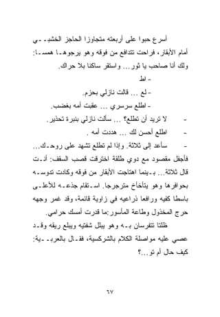 ‫ﺃﺴﺭﻉ ﺤﺒﻭﺍ ﻋﻠﻰ ﺃﺭﺒﻌﺘﻪ ﻤﺘﺠﺎﻭﺯﺍ ﺍﻟﺤﺎﺠﺯ ﺍﻟﺨﺸﺒــﻲ‬
                ‫ﹰ‬                  ‫ﹰ‬
‫ﺃﻤﺎﻡ ﺍﻷﺒﻘﺎﺭ، ﻓﺭﺍﺤﺕ ﺘﺘﺩﺍﻓﻊ ﻤﻥ ﻓﻭﻗﻪ ﻭﻫﻭ ﻴﺭﺠﻭﻫـﺎ ﻫﻤﺴـﺎ:‬
 ‫ﹰ‬
        ‫ﻭﻟﻙ ﺃﻨﺎ ﺼﺎﺤﺏ ﻴﺎ ﺜﻭﺭ... ﻭﺍﺴﺘﻘﺭ ﺴﺎﻜﻨﺎ ﺒﻼ ﺤﺭﺍﻙ.‬
                 ‫ﹰ‬
                                     ‫- ﺍﻁ‬
                 ‫- ﻟﻊ ... ﻗﺎﻟﺕ ﻨﺎﺯﻟﻲ ﺒﺤﺯﻡ.‬
      ‫- ﺍﻁﻠﻊ ﺴﺭﺴﺭﻱ ... ﻋﻘﺒﺕ ﺃﻤﻪ ﺒﻐﻀﺏ.‬
    ‫ﻻ ﺘﺭﻴﺩ ﺃﻥ ﺘﻁﻠﻊ؟ ... ﺴﺄﻟﺕ ﻨﺎﺯﻟﻲ ﺒﻨﺒﺭﺓ ﺘﺤﺫﻴﺭ.‬     ‫-‬
                  ‫ﺍﻁﻠﻊ ﺃﺤﺴﻥ ﻟﻙ ... ﻫﺩﺩﺕ ﺃﻤﻪ .‬       ‫-‬
‫ﺴﺄﻋﺩ ﺇﻟﻰ ﺜﻼﺜﺔ. ﻭﺇﺫﺍ ﻟﻡ ﺘﻁﻠﻊ ﺘﺸ ‪‬ﺩ ﻋﻠﻰ ﺭﻭﺤـﻙ...‬
              ‫ﻬ‬                                     ‫-‬
‫ﻓﺄﺠﻔل ﻤﻘﺼﻭﺩ ﻤﻊ ﺩﻭﻱ ﻁﻠﻘﺔ ﺍﺨﺘﺭﻗﺕ ﻗﺼﺏ ﺍﻟﺴﻘﻑ: ﺃﻨـﺕ‬
‫ﻗﺎل ﺜﻼﺜﺔ... ﺒـﻴﻨﻤﺎ ﺍﻫﺘﺎﺠﺕ ﺍﻷﺒﻘﺎﺭ ﻤﻥ ﻓﻭﻗﻪ ﻭﻜﺎﺩﺕ ﺘﺩﻭﺴـﻪ‬
‫ﺒﺤﻭﺍﻓﺭﻫﺎ ﻭﻫﻭ ﻴﺘﺄﺨﺄﺥ ﻤﺘﺭﺠﺭﺠﺎ. ﺍﺴـﺘﻘﺎﻡ ﺠﺫﻋـﻪ ﻟﻸﻋﻠـﻰ‬
                      ‫ﹰ‬
‫ﺒﺎﺴﻁﺎ ﻜﻔﻴﻪ ﻭﺭﺍﻓﻌﺎ ﺫﺭﺍﻋﻴﻪ ﻓﻲ ﺯﺍﻭﻴﺔ ﻗﺎﺌﻤﺔ، ﻭﻗﺩ ﻏﻤﺭ ﻭﺠﻬﻪ‬
                                    ‫ﹰ‬           ‫ﹰ‬
    ‫ﺤﺭﺝ ﺍﻟﻤﺨﺫﻭل ﻭﻁﺎﻋﺔ ﺍﻟﻤﺄﺴﻭﺭ:ﻤﺎ ﻗﺩﺭﺕ ﺃﻤﺴﻙ ﺤﺭﺍﻤﻲ.‬
‫ﻅﻠﺘﺎ ﺘﺘﻔﺭﺴﺎﻥ ﺒـﻪ ﻭﻫﻭ ﻴﺒﻠل ﺸﻔﺘﻴﻪ ﻭﻴﺒﻠﻊ ﺭﻴﻘﻪ ﻭﻗـﺩ‬
‫ﻋﺼﻲ ﻋﻠﻴﻪ ﻤﻭﺍﺼﻠﺔ ﺍﻟﻜﻼﻡ ﺒﺎﻟﺸﺭﻜﺴﻴﺔ، ﻓﻘـﺎل ﺒﺎﻟﻌﺭﺒــﻴﺔ:‬
                                     ‫ﻜﻴﻑ ﺤﺎل ﺃﻡ ﺘﻭ...؟‬



                         ‫٧٦‬
 