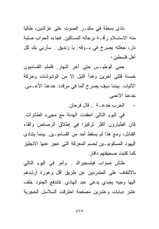 ‫ﻨﺎﺩﻯ ﺒﺴﻁﺔ ﻓﻲ ﻤﻜﺒـﺭ ﺍﻟﺼﻭﺕ ﻋﻠﻰ ﻋﺯﺍﻟﺩﻴﻥ، ﻁﺎﻟﺒﺎ‬
‫ﹰ‬
‫ﻤﻨﻪ ﺍﻻﺴﺘﺴﻼﻡ ﺭﺃﻓـﺔ ﺒﺭﺠﺎﻟﻪ ﺍﻟﻤﺴﺎﻜﻴﻥ. ﻓﺠﺎﺀﻩ ﺍﻟﺤﻭﺍﺏ ﺼﻠﻴﺔ‬
‫ﻨﺎﺭ، ﺠﻌﻠﺘﻪ ﻴﺼﺭﺥ ﻓﻲ ﺒـﻭﻗﻪ: ﻴﺎ ﺯﻨﺩﻴﻕ . ﺴﺄﺭﺒﻲ ﺒﻙ ﻜل‬
                                           ‫ﺃﻫل ﻓﻠﺴﻁﻴﻥ٠‬
‫ﺤﻤﻲ ﺍﻟﻭﻁﻴـﺱ ﺤﺘﻰ ﺁﺨﺭ ﺍﻟﻨﻬﺎﺭ. ﻓﻠﻤﻠﻡ ﺍﻟﻘﺴﺎﻤﻴﻭﻥ‬
‫ﺨﻤﺴﺔ ﻗﺘﻠﻰ ﺁﺨﺭﻴﻥ ﻭﻫﺩﺃ ﺍﻟﻠﻴل ﺇﻻ ﻤﻥ ﺍﻟﻭﺸﻭﺸﺎﺕ ﻭﺤﺭﻜﺔ‬
‫ﺍﻵﻟﻴﺎﺕ. ﺒﻴﻨﻤﺎ ﺴﻴﻑ ﻴﺼﺭﺥ ﺃﻟﻤﺎ ﻓﻲ ﻤﺭﻗﺩﻩ: ﺨﺩﻋﻨﺎ ﺍﻷﻋـﻤﻰ.‬
                        ‫ﹰ‬
                                          ‫ﺨﺩﻋﻨﺎ ﺍﻷﻋﻤﻰ.‬
                     ‫ﺍﻟﺤﺭﺏ ﺨﺩﻋـﺔ .. ﻗﺎل ﻓﺭﺤﺎﻥ.‬        ‫-‬
‫ﻓﻲ ﺍﻟﻴﻭﻡ ﺍﻟﺘﺎﻟﻲ ﺍﻨﻌﻘﺩﺕ ﺍﻟﻬﺩﻨﺔ ﻤﻊ ﻤﺠﻰﺀ ﺍﻟﻁﺎﺌﺭﺍﺕ.‬
‫ﻜﺎﻥ ﺍﻟﻁﻴﺎﺭﻭﻥ ﺃﻜﺜﺭ ﺘﺭﻜﻴﺯﺍ ﻓﻲ ﺇﻁﻼﻕ ﺍﻟﺭﺼﺎﺹ ﻭﺍﻟﻘﺎﺀ‬
                      ‫ﹰ‬
‫ﺍﻟﻘﻨﺎﺒل، ﻭﻤﻊ ﻫﺫﺍ ﻟﻡ ﻴﺴﻘﻁ ﺃﺤﺩ ﻤﻥ ﺍﻟﻘﺴﺎﻤﻴـﻴﻥ. ﺒﻴﻨﻤﺎ ﻴﺘﻨﺎﺩﻯ‬
‫ﺍﻟﻴﻬﻭﺩ ﺍﻟﻤﺴﻜﻭﺒﻴـﻴﻥ ﻟﺤﺴﻡ ﺍﻟﻤﻌﺭﻜﺔ ﺍﻟﺘﻲ ﻋﺠﺯ ﻋﻨﻬﺎ ﺍﻻﻨﺠﻠﻴﺯ‬
                                ‫ﻜﻤﺎ ﻜﺘﺒﺕ ﺼﺤﻴﻔﺘﻬﻡ ﺩﺍﻓﺎﺭ.‬
‫ﻁﺎﺵ ﺼﻭﺍﺏ ﻓﻴﺘﺴﺠﻴﺭﺍﻟﺩ . ﻭﺃﻤﺭ ﻓﻲ ﺍﻟﻴﻭﻡ ﺍﻟﺘﺎﻟﻲ‬
‫ﺒﺎﻻﻟﺘﻔﺎﻑ ﻋﻠﻰ ﺍﻟﻤﺘﻤﺭﺩﻴﻥ ﻋﻥ ﻁﺭﻴﻕ ﺃﻗل ﻭﻋﻭﺭﺓ ﺃﺭﺸﺩﻫﻡ‬
‫ﺍﻟﻴﻬﺎ ﻭﺠﻴﻪ ﻴﻌﺒﺩﻱ ﻴﺩﻋﻰ ﻋﺒﺩ ﺍﻟﻬﺎﺩﻱ. ﻓﺎﻨﺩﻓﻊ ﺍﻟﺠﻨﻭﺩ ﺨﻠﻑ‬
‫ﻋﺸﺭ ﺩﺒﺎﺒﺎﺕ ﻭﻋﺸﺭﻴﻥ ﻤﺼﻔﺤﺔ ﺍﺨﺘﺭﻗﺕ ﺍﻟﺴﻼﺴل ﺍﻟﺤﺠﺭﻴﺔ‬


                          ‫٥٧٤‬
 