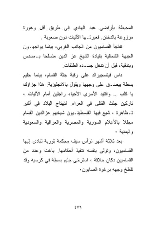 ‫ﺍﻟﻤﺤﻴﻁﺔ ﺒﺄﺭﺍﻀﻲ ﻋﺒﺩ ﺍﻟﻬﺎﺩﻱ ﺇﻟﻰ ﻁﺭﻴﻕ ﺃﻗل ﻭﻋﻭﺭﺓ‬
        ‫ﻤﺭﺯﻭﻋﺔ ﺒﺎﻟﺩﺨﺎﻥ. ﻓﻌﺒﺭﺘـﻬﺎ ﺍﻵﻟﻴﺎﺕ ﺩﻭﻥ ﺼﻌﻭﺒﺔ .‬
‫ﺘﻔﺎﺠﺄ ﺍﻟﻘ ‪‬ﺎﻤﻴﻭﻥ ﻤﻥ ﺍﻟﺠﺎﻨﺏ ﺍﻟﻐﺭﺒﻲ، ﺒﻴﻨﻤﺎ ﻴﻭﺍﺠﻬـﻭﻥ‬
                                      ‫ﺴ‬
‫ﺍﻟﺠﺒﻬﺔ ﺍﻟﺸﻤﺎﻟﻴﺔ ﺒﻘﻴﺎﺩﺓ ﺍﻟﺸﻴﺦ ﻋﺯ ﺍﻟﺩﻴﻥ ﻤﺘﺴﻠﺤﺎ ﺒـﻤﺴﺩﺱ‬
       ‫ﹰ‬
                   ‫ﻭﺒﻨﺩﻗﻴﺔ، ﻗﺒل ﺃﻥ ﺘﻨ ﹼل ﺠﺴـﺩﻩ ﺍﻟﻁﻠﻘﺎﺕ.‬
                                   ‫ﺨ‬
‫ﺩﺍﺱ ﻓﻴﺘﺴﺠﻴﺭﺍﻟﺩ ﻋﻠﻰ ﺭﻗﺒﺔ ﺠﺜﺔ ﺍﻟﻘﺴﺎﻡ، ﺒﻴﻨﻤﺎ ﺤﻠﻴﻡ‬
‫ﺒﺴﻁﺔ ﻴﺒﺼـﻕ ﻋﻠﻰ ﻭﺠﻬﻬﺎ ﻭﻴﻘﻭل ﺒﺎﻻﻨﺠﻠﻴﺯﻴﺔ: ﻫﺫﺍ ﺠﺯﺍﺅﻙ‬
‫ﻴﺎ ﻜﻠﺏ .. ﻭﺍﻗﺘﻴﺩ ﺍﻷﺴﺭﻯ ﺍﻷﺤﻴﺎﺀ ﺭﺍﺠﻠﻴﻥ ﺃﻤﺎﻡ ﺍﻵﻟﻴﺎﺕ ،‬
‫ﺘﺎﺭﻜﻴﻥ ﺠﺜﺙ ﺍﻟﻘﺘﻠﻰ ﻓﻲ ﺍﻟﻌﺭﺍﺀ. ﻟﺘﻬﺘﺎﺝ ﺍﻟﺒﻼﺩ ﻓﻲ ﺃﻜﺒﺭ‬
‫ﺘـﻅﺎﻫﺭﺓ ، ﺸﻴﻊ ﻓﻴﻬﺎ ﺍﻟﻔﻠﺴﻁﻴﻨـﻴﻭﻥ ﺸﻴﺨﻬﻡ ﻋﺯﺍﻟﺩﻴﻥ ﺍﻟﻘﺴﺎﻡ‬
                                       ‫‪‬‬
‫ﻤﺠﻠﻼ ﺒﺎﻷﻋﻼﻡ ﺍﻟﺴﻭﺭﻴﺔ ﻭﺍﻟﻤﺼﺭﻴﺔ ﻭﺍﻟﻌﺭﺍﻗﻴﺔ ﻭﺍﻟﺴﻌﻭﺩﻴﺔ‬
                                            ‫ﹰ‬
                                             ‫ﻭﺍﻟﻴﻤﻨﻴﺔ ٠‬
‫ﺒﻌﺩ ﺜﻼﺜﺔ ﺃﺸﻬﺭ ﺘﺭﺃﺱ ﺴﻴﻑ ﻤﺤﻜﻤﺔ ﺜﻭﺭﻴﺔ ﺘﻨﺎﺩﻯ ﺇﻟﻴﻬﺎ‬
‫ﺍﻟﻘﺴﺎﻤﻴﻭﻥ، ﻭﺘﻭﻟﻰ ﺒﻨﻔﺴﻪ ﺘﻨﻔﻴﺫ ﺃﺤﻜﺎﻤﻬﺎ. ﺒﺎﻏﺕ ﻭﻋﺩﺩ ﻤﻥ‬
‫ﺍﻟﻘﺴﺎﻤﻴﻴﻥ ﺩﻜﺎﻥ ﺤﻼﻗﺔ ، ﺍﺴﺘﺭﺨﻰ ﺤﻠﻴﻡ ﺒﺴﻁﺔ ﻓﻲ ﻜﺭﺴﻴﻪ ﻭﻗﺩ‬
                           ‫ﺘﻠﻁﺦ ﻭﺠﻬﻪ ﺒﺭﻏﻭﺓ ﺍﻟﺼﺎﺒﻭﻥ٠‬




                         ‫٦٧٤‬
 