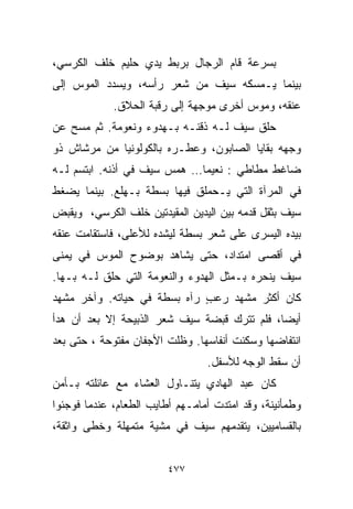 ‫ﺒﺴﺭﻋﺔ ﻗﺎﻡ ﺍﻟﺭﺠﺎل ﺒﺭﺒﻁ ﻴﺩﻱ ﺤﻠﻴﻡ ﺨﻠﻑ ﺍﻟﻜﺭﺴﻲ،‬
‫ﺒﻴﻨﻤﺎ ﻴـﻤﺴﻜﻪ ﺴﻴﻑ ﻤﻥ ﺸﻌﺭ ﺭﺃﺴﻪ، ﻭﻴﺴﺩﺩ ﺍﻟﻤﻭﺱ ﺇﻟﻰ‬
             ‫ﻋﻨﻘﻪ، ﻭﻤﻭﺱ ﺃﺨﺭﻯ ﻤﻭﺠﻬﺔ ﺇﻟﻰ ﺭﻗﺒﺔ ﺍﻟﺤﻼﻕ.‬
‫ﺤﻠﻕ ﺴﻴﻑ ﻟـﻪ ﺫﻗﻨـﻪ ﺒـﻬﺩﻭﺀ ﻭﻨﻌﻭﻤﺔ. ﺜﻡ ﻤﺴﺢ ﻋﻥ‬
‫ﻭﺠﻬﻪ ﺒﻘﺎﻴﺎ ﺍﻟﺼﺎﺒﻭﻥ، ﻭﻋ ﹼـﺭﻩ ﺒﺎﻟﻜﻭﻟﻭﻨﻴﺎ ﻤﻥ ﻤﺭﺸﺎﺵ ﺫﻭ‬
                          ‫ﻁ‬
‫ﻀﺎﻏﻁ ﻤﻁﺎﻁﻲ : ﻨﻌﻴﻤﺎ… ﻫﻤﺱ ﺴﻴﻑ ﻓﻲ ﺃﺫﻨﻪ. ﺍﺒﺘﺴﻡ ﻟـﻪ‬
                            ‫ﹰ‬
‫ﻓﻲ ﺍﻟﻤﺭﺁﺓ ﺍﻟﺘﻲ ﻴـﺤﻤﻠﻕ ﻓﻴﻬﺎ ﺒﺴﻁﺔ ﺒـﻬﻠﻊ. ﺒﻴﻨﻤﺎ ﻴﻀﻐﻁ‬
‫ﺴﻴﻑ ﺒﺜﻘل ﻗﺩﻤﻪ ﺒﻴﻥ ﺍﻟﻴﺩﻴﻥ ﺍﻟﻤﻘﻴﺩﺘﻴﻥ ﺨﻠﻑ ﺍﻟﻜﺭﺴﻲ، ﻭﻴﻘﺒﺽ‬
‫ﺒﻴﺩﻩ ﺍﻟﻴﺴﺭﻯ ﻋﻠﻰ ﺸﻌﺭ ﺒﺴﻁﺔ ﻟﻴﺸﺩﻩ ﻟﻸﻋﻠﻰ، ﻓﺎﺴﺘﻘﺎﻤﺕ ﻋﻨﻘﻪ‬
‫ﻓﻲ ﺃﻗﺼﻰ ﺍﻤﺘﺩﺍﺩ، ﺤﺘﻰ ﻴﺸﺎﻫﺩ ﺒﻭﻀﻭﺡ ﺍﻟﻤﻭﺱ ﻓﻲ ﻴﻤﻨﻰ‬
‫ﺴﻴﻑ ﻴﻨﺤﺭﻩ ﺒـﻤﺜل ﺍﻟﻬﺩﻭﺀ ﻭﺍﻟﻨﻌﻭﻤﺔ ﺍﻟﺘﻲ ﺤﻠﻕ ﻟـﻪ ﺒـﻬﺎ.‬
‫ﻜﺎﻥ ﺃﻜﺜﺭ ﻤﺸﻬﺩ ﺭﻋﺏ ﺭﺁﻩ ﺒﺴﻁﺔ ﻓﻲ ﺤﻴﺎﺘﻪ. ﻭﺁﺨﺭ ﻤﺸﻬﺩ‬
                             ‫ٍ‬
‫ﺃﻴﻀﹰ، ﻓﻠﻡ ﺘﺘﺭﻙ ﻗﺒﻀﺔ ﺴﻴﻑ ﺸﻌﺭ ﺍﻟﺫﺒﻴﺤﺔ ﺇﻻ ﺒﻌﺩ ﺃﻥ ﻫﺩﺃ‬
                                             ‫ﺎ‬
‫ﺍﻨﺘﻔﺎﻀﻬﺎ ﻭﺴﻜﻨﺕ ﺃﻨﻔﺎﺴﻬﺎ. ﻭﻅﻠﺕ ﺍﻷﺠﻔﺎﻥ ﻤﻔﺘﻭﺤﺔ ، ﺤﺘﻰ ﺒﻌﺩ‬
                                 ‫ﺃﻥ ﺴﻘﻁ ﺍﻟﻭﺠﻪ ﻟﻸﺴﻔل.‬
‫ﻜﺎﻥ ﻋﺒﺩ ﺍﻟﻬﺎﺩﻱ ﻴﺘﻨـﺎﻭل ﺍﻟﻌﺸﺎﺀ ﻤﻊ ﻋﺎﺌﻠﺘﻪ ﺒـﺄﻤﻥ‬
‫ﻭﻁﻤﺄﻨﻴﻨﺔ، ﻭﻗﺩ ﺍﻤﺘﺩﺕ ﺃﻤﺎﻤـﻬﻡ ﺃﻁﺎﻴﺏ ﺍﻟﻁﻌﺎﻡ، ﻋﻨﺩﻤﺎ ﻓﻭﺠﺌﻭﺍ‬
‫ﺒﺎﻟﻘﺴﺎﻤﻴﻴﻥ، ﻴﺘﻘﺩﻤﻬﻡ ﺴﻴﻑ ﻓﻲ ﻤﺸﻴﺔ ﻤﺘﻤﻬﻠﺔ ﻭﺨﻁﻰ ﻭﺍﺜﻘﺔ،‬


                         ‫٧٧٤‬
 