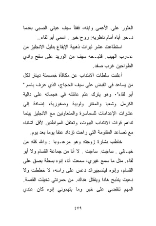 ‫ﺍﻟﻌﺜﻭﺭ ﻋﻠﻰ ﺍﻷﻋﻤﻰ ﻭﺍﺒﻨﻪ، ﻓﻔﻘﺄ ﺴﻴﻑ ﻋﻴﻨﻲ ﺍﻟﺼﺒﻲ ﺒﻌﺩﻤﺎ‬
      ‫ﻨـﺤﺭ ﺃﺒﺎﻩ ﺃﻤﺎﻡ ﻨﺎﻅﺭﻴﻪ: ﺭﻭﺡ ﺨ ‪‬ﺭ . ﺍﺴﻤﻲ ﺃﺒﻭ ﻟﻘﺎﺀ..‬
                         ‫ﺒ‬
‫ﺍﺴﺘﻁﺎﻋﺕ ﻋﺸﺭ ﻟﻴﺭﺍﺕ ﺫﻫﺒﻴﺔ ﺍﻹﻴﻘﺎﻉ ﺒﺩﻟﻴل ﺍﻻﻨﺠﻠﻴﺯ ﻤﻥ‬
‫ﻋـﺭﺏ ﺍﻟﻬﻴﺏ. ﻓﺫﺒـﺤﻪ ﺴﻴﻑ ﻤﻥ ﺍﻟﻭﺭﻴﺩ ﻋﻠﻰ ﺴﻔﺢ ﻭﺍﺩﻱ‬
                                  ‫ﺍﻟﻁﻭﺍﺤﻴﻥ ﻏﺭﺏ ﺼﻔﺩ.‬
‫ﺃﻋﻠﻨﺕ ﺴﻠﻁﺎﺕ ﺍﻻﻨﺘﺩﺍﺏ ﻋﻥ ﻤﻜﺎﻓﺄﺓ ﺨﻤﺴﻤﺌﺔ ﺩﻴﻨﺎﺭ ﻟﻜل‬
‫ﻤﻥ ﻴﺴﺎﻋﺩ ﻓﻲ ﺍﻟﻘﺒﺽ ﻋﻠﻰ ﺴﻴﻑ ﺍﻟﺤﺠﺎﺝ، ﺍﻟﺫﻱ ﻋﺭﻑ ﺒﺎﺴﻡ "‬
‫ﺃﺒﻭ ﻟﻘﺎﺀ"٠ ﻭﻫﻭ ﻴﺘﺭﻙ ﻋﻠﻡ ﻋﺎﺌﻠﺘﻪ ﻓﻲ ﻫﺠﻤﺎﺘﻪ ﻋﻠﻰ ﺩﺍﻟﻴﺔ‬
‫ﺍﻟﻜﺭﻤل ﻭﺸﻌﺒﺎ ﻭﺍﻟﻤﻐﺎﺭ ﻭﻟﻭﺒﻴﺔ ﻭﺼﻔﻭﺭﻴﺔ، ﺇﻀﺎﻓﺔ ﺇﻟﻰ‬
‫ﻋﺸﺭﺍﺕ ﺍﻹﻋﺩﺍﻤﺎﺕ ﻟﻠﺴﻤﺎﺴﺭﺓ ﻭﺍﻟﻤﺘﻌﺎﻭﻨﻴﻥ ﻤﻊ ﺍﻻﻨﺠﻠﻴﺯ ﺒﻴﻨﻤﺎ‬
‫ﺘﺩﺍﻫﻡ ﻗﻭﺍﺕ ﺍﻻﻨﺘﺩﺍﺏ ﺍﻟﺒﻴﻭﺕ، ﻭﺘﻌﺘﻘل ﺍﻟﻤﻭﺍﻁﻨﻴﻥ ﻷﻗل ﺍﺸﺘﺒﺎﻩ‬
   ‫ﻤﻊ ﺘﺼﺎﻋﺩ ﺍﻟﻤﻘﺎﻭﻤﺔ ﺍﻟﺘﻲ ﺭﺍﺤﺕ ﺘﺯﺩﺍﺩ ﻋﻨﻔﺎ ﻴﻭﻤﺎ ﺒﻌﺩ ﻴﻭﻡ.‬
            ‫ﹰ ﹰ‬
‫ﺨﺎﻁﺏ ﺒﺸﺎﺭﺓ ﺯﻭﺠﺘﻪ ﻭﻫﻭ ﻤﺭﻋـﻭﺒﺎ : ﻭﺍﷲ ﻜﻠﻪ ﻤﻥ‬
             ‫ﹰ‬
‫ﺨﻴـﺎﻟﻲ . ﺴﺎﺀﺒﺕ. ﺴﺎﺀﺒﺕ . ﻻ ﺃﻨﺎ ﻤﻥ ﺠﻤﺎﻋﺔ ﺍﻟﻘﺴﺎﻡ ﻭﻻ ﺃﺒﻭ‬
‫ﻟﻘﺎﺀ. ﻤﺘل ﻤﺎ ﺴﻤﻊ ﻏﻴﺭﻱ، ﺴﻤﻌﺕ ﺃﻨﺎ، ﺇﻨﻭﻩ ﺒﺴﻁﺔ ﺒﺼﻕ ﻋﻠﻰ‬
‫ﺍﻟﻘﺴﺎﻡ، ﻭﺇﻨﻭﻩ ﻓﻴﺘﺴﺠﻴﺭﺍﻟﺩ ﺩﻋﺱ ﻋﻠﻰ ﺭﺍﺴﻪ، ﻻ ﺨﻁﻁﺕ ﻭﻻ‬
‫ﺩﻋﻴﺕ ﻴﻨﺫﺒﺢ ﻫﺎﺩﺍ ﻭﻴﻨﻘﺘل ﻫﺩﺍﻙ. ﻤﻥ ﺤﻤﺭﻨﺘﻲ ﺘﺨﻴﻠﺕ ﺍﻟﻘﺼﺔ.‬
‫ﺍﻟﻤﻬﻡ ﺘﻨﻘﻀﻲ ﻋﻠﻰ ﺨﻴﺭ ﻭﻤﺎ ﻴﺘﻬﻤﻭﻨﻲ ﺇﻨﻭﻩ ﻜﺎﻥ ﻋﻨﺩﻱ‬


                         ‫٩٧٤‬
 