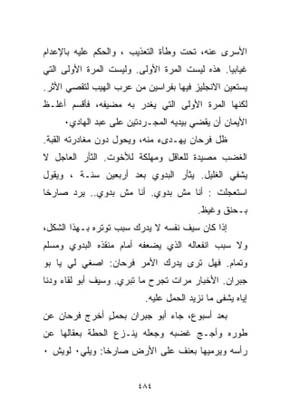 ‫ﺍﻷﺴﺭﻯ ﻋﻨﻪ، ﺘﺤﺕ ﻭﻁﺄﺓ ﺍﻟﺘﻌﺫﻴﺏ ، ﻭﺍﻟﺤﻜﻡ ﻋﻠﻴﻪ ﺒﺎﻹﻋﺩﺍﻡ‬
‫ﻏﻴﺎﺒﻴﺎ. ﻫﺫﻩ ﻟﻴﺴﺕ ﺍﻟﻤﺭﺓ ﺍﻷﻭﻟﻰ. ﻭﻟﻴﺴﺕ ﺍﻟﻤﺭﺓ ﺍﻷﻭﻟﻰ ﺍﻟﺘﻲ‬
                                              ‫ﹰ‬
‫ﻴﺴﺘﻌﻴﻥ ﺍﻻﻨﺠﻠﻴﺯ ﻓﻴﻬﺎ ﺒﻔ ‪‬ﺍﺴﻴﻥ ﻤﻥ ﻋﺭﺏ ﺍﻟﻬﻴﺏ ﻟﺘﻘﺼﻲ ﺍﻷﺜﺭ.‬
                             ‫ﺭ‬
‫ﻟﻜﻨﻬﺎ ﺍﻟﻤﺭﺓ ﺍﻷﻭﻟﻰ ﺍﻟﺘﻲ ﻴﻐﺩﺭ ﺒﻪ ﻤﻀﻴﻔﻪ، ﻓﺄﻗﺴﻡ ﺃﻏﻠـﻅ‬
     ‫ﺍﻷﻴﻤﺎﻥ ﺃﻥ ﻴﻘﻀﻲ ﺒﻴﺩﻴﻪ ﺍﻟﻤﺠـﺭﺩﺘﻴﻥ ﻋﻠﻰ ﻋﺒﺩ ﺍﻟﻬﺎﺩﻱ٠‬
‫ﻅل ﻓﺭﺤﺎﻥ ﻴﻬـﺩﻯﺀ ﻤﻨﻪ، ﻭﻴﺤﻭل ﺩﻭﻥ ﻤﻐﺎﺩﺭﺘﻪ ﺍﻟﻘﺒﺔ.‬
‫ﺍﻟﻐﻀﺏ ﻤﺼﻴﺩﺓ ﻟﻠﻌﺎﻗل ﻭﻤﻬﻠﻜﺔ ﻟﻸﺨﻭﺕ. ﺍﻟﺜﺄﺭ ﺍﻟﻌﺎﺠل ﻻ‬
‫ﻴﺸﻔﻲ ﺍﻟﻐﻠﻴل. ﻴﺜﺄﺭ ﺍﻟﺒﺩﻭﻱ ﺒﻌﺩ ﺃﺭﺒﻌﻴﻥ ﺴﻨـﺔ ، ﻭﻴﻘﻭل‬
‫ﺍﺴﺘﻌﺠﻠﺕ : ﺃﻨﺎ ﻤﺵ ﺒﺩﻭﻱ. ﺃﻨﺎ ﻤﺵ ﺒﺩﻭﻱ.. ﻴﺭﺩ ﺼﺎﺭﺨﺎ‬
‫ﹰ‬
                                        ‫ﺒـﺤﻨﻕ ﻭﻏﻴﻅ.‬
‫ﺇﺫﺍ ﻜﺎﻥ ﺴﻴﻑ ﻨﻔﺴﻪ ﻻ ﻴﺩﺭﻙ ﺴﺒﺏ ﺘﻭﺘﺭﻩ ﺒـﻬﺫﺍ ﺍﻟﺸﻜل،‬
‫ﻭﻻ ﺴﺒﺏ ﺍﻨﻔﻌﺎﻟﻪ ﺍﻟﺫﻱ ﻴﻀﻌﻔﻪ ﺃﻤﺎﻡ ﻤﻨﻘﺫﻩ ﺍﻟﺒﺩﻭﻱ ﻭﻤﺴﻠﻡ‬
‫ﻭﺘﻤﺎﻡ. ﻓﻬل ﺘﺭﻯ ﻴﺩﺭﻙ ﺍﻷﻤﺭ ﻓﺭﺤﺎﻥ: ﺍﺼﻐﻲ ﻟﻲ ﻴﺎ ﺒﻭ‬
‫ﺠﺒﺭﺍﻥ. ﺍﻷﺨﺒﺎﺭ ﻤﺭﺍﺕ ﺘﺠﺭﺡ ﻤﺎ ﺘﺒﺭﻱ. ﻭﺴﻴﻑ ﺃﺒﻭ ﻟﻘﺎﺀ ﻭ ‪‬ﻨﺎ‬
  ‫ﺩ‬
                          ‫ﺇﻴﺎﻩ ﻴﺸﻔﻰ ﻤﺎ ﻨﺯﻴﺩ ﺍﻟﺤﻤل ﻋﻠﻴﻪ.‬
‫ﺒﻌﺩ ﺃﺴﺒﻭﻉ، ﺠﺎﺀ ﺃﺒﻭ ﺠﺒﺭﺍﻥ ﺒﺤﻤل ﺃﺨﺭﺝ ﻓﺭﺤﺎﻥ ﻋﻥ‬
              ‫ٍ‬
‫ﻁﻭﺭﻩ ﻭﺃﺠـﺞ ﻏﻀﺒﻪ ﻭﺠﻌﻠﻪ ﻴﻨـﺯﻉ ﺍﻟﺤﻁﺔ ﺒﻌﻘﺎﻟﻬﺎ ﻋﻥ‬
‫ﺭﺃﺴﻪ ﻭﻴﺭﻤﻴﻬﺎ ﺒﻌﻨﻑ ﻋﻠﻰ ﺍﻷﺭﺽ ﺼﺎﺭﺨﺎ: ﻭﻴﻠﻲ٠ ﻟﻭﻴﺵ ٠‬
              ‫ﹰ‬


                        ‫٤٨٤‬
 