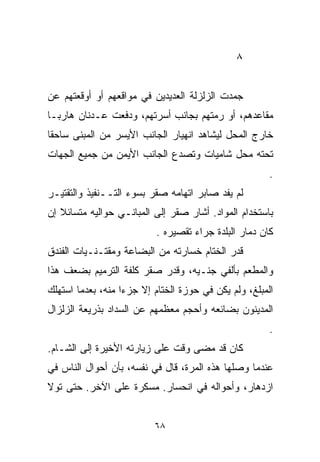 ‫٨‬


‫ﺠﻤﺩﺕ ﺍﻟﺯﻟﺯﻟﺔ ﺍﻟﻌﺩﻴﺩﻴﻥ ﻓﻲ ﻤﻭﺍﻗﻌﻬﻡ ﺃﻭ ﺃﻭﻗﻌﺘﻬﻡ ﻋﻥ‬
‫ﻤﻘﺎﻋﺩﻫﻡ، ﺃﻭ ﺭﻤﺘﻬﻡ ﺒﺠﺎﻨﺏ ﺃﺴﺭﺘﻬﻡ، ﻭﺩﻓﻌﺕ ﻋـﺩﻨﺎﻥ ﻫﺎﺭﺒـﺎ‬
‫ﹰ‬
‫ﺨﺎﺭﺝ ﺍﻟﻤﺤل ﻟﻴﺸﺎﻫﺩ ﺍﻨﻬﻴﺎﺭ ﺍﻟﺠﺎﻨﺏ ﺍﻷﻴﺴﺭ ﻤﻥ ﺍﻟﻤﺒﻨﻰ ﺴﺎﺤﻘﺎ‬
‫ﹰ‬
‫ﺘﺤﺘﻪ ﻤﺤل ﺸﺎﻤﻴﺎﺕ ﻭﺘﺼﺩﻉ ﺍﻟﺠﺎﻨﺏ ﺍﻷﻴﻤﻥ ﻤﻥ ﺠﻤﻴﻊ ﺍﻟﺠﻬﺎﺕ‬
                                                       ‫.‬
‫ﻟﻡ ﻴﻔﺩ ﺼﺎﺒﺭ ﺍﺘﻬﺎﻤﻪ ﺼﻘﺭ ﺒﺴﻭﺀ ﺍﻟﺘــﻨﻔﻴﺫ ﻭﺍﻟﺘﻘﺘﻴـﺭ‬
‫ﺒﺎﺴﺘﺨﺩﺍﻡ ﺍﻟﻤﻭﺍﺩ. ﺃﺸﺎﺭ ﺼﻘﺭ ﺇﻟﻰ ﺍﻟﻤﺒﺎﻨـﻲ ﺤﻭﺍﻟﻴﻪ ﻤﺘﺴﺎﺌﻼ ﺇﻥ‬
   ‫ﹰ‬
                          ‫ﻜﺎﻥ ﺩﻤﺎﺭ ﺍﻟﺒﻠﺩﺓ ﺠﺭﺍﺀ ﺘﻘﺼﻴﺭﻩ .‬
‫ﻗﺩﺭ ﺍﻟﺨ ﹼﺎﻡ ﺨﺴﺎﺭﺘﻪ ﻤﻥ ﺍﻟﺒﻀﺎﻋﺔ ﻭﻤﻘﺘـﻨـﻴﺎﺕ ﺍﻟﻔﻨﺩﻕ‬
                                      ‫ﺘ‬
‫ﻭﺍﻟﻤﻁﻌﻡ ﺒﺄﻟﻔﻲ ﺠﻨـﻴﻪ، ﻭﻗﺩﺭ ﺼﻘﺭ ﻜﻠﻔﺔ ﺍﻟﺘﺭﻤﻴﻡ ﺒﻀﻌﻑ ﻫﺫﺍ‬
‫ﺍﻟﻤﺒﻠﻎ، ﻭﻟﻡ ﻴﻜﻥ ﻓﻲ ﺤﻭﺯﺓ ﺍﻟﺨﺘﺎﻡ ﺇﻻ ﺠﺯﺀﺍ ﻤﻨﻪ، ﺒﻌﺩﻤﺎ ﺍﺴﺘﻬﻠﻙ‬
                  ‫ﹰ‬
‫ﺍﻟﻤﺩﻴﻨﻭﻥ ﺒﻀﺎﺌﻌﻪ ﻭﺃﺤﺠﻡ ﻤﻌﻅﻤﻬﻡ ﻋﻥ ﺍﻟﺴﺩﺍﺩ ﺒﺫﺭﻴﻌﺔ ﺍﻟﺯﻟﺯﺍل‬
                                                       ‫.‬
‫ﻜﺎﻥ ﻗﺩ ﻤﻀﻰ ﻭﻗﺕ ﻋﻠﻰ ﺯﻴﺎﺭﺘﻪ ﺍﻷﺨﻴﺭﺓ ﺇﻟﻰ ﺍﻟﺸـﺎﻡ.‬
‫ﻋﻨﺩﻤﺎ ﻭﺼﻠﻬﺎ ﻫﺫﻩ ﺍﻟﻤﺭﺓ، ﻗﺎل ﻓﻲ ﻨﻔﺴﻪ، ﺒﺄﻥ ﺃﺤﻭﺍل ﺍﻟﻨﺎﺱ ﻓﻲ‬
‫ﺍﺯﺩﻫﺎﺭ، ﻭﺃﺤﻭﺍﻟﻪ ﻓﻲ ﺍﻨﺤﺴﺎﺭ. ﻤﺴﻜﺭﺓ ﻋﻠﻰ ﺍﻵﺨﺭ. ﺤﺘﻰ ﺘﻭﻻ‬


                          ‫٨٦‬
 