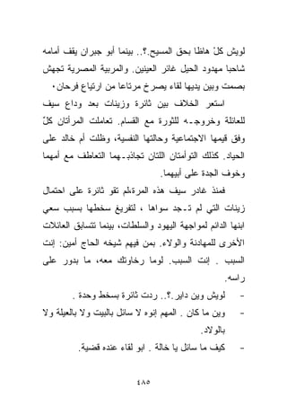 ‫ﻟﻭﻴﺵ ﻜل ﻫﺎﻅﺎ ﺒﺤﻕ ﺍﻟﻤﺴﻴﺢ.؟.. ﺒﻴﻨﻤﺎ ﺃﺒﻭ ﺠﺒﺭﺍﻥ ﻴﻘﻑ ﺃﻤﺎﻤﻪ‬
                                              ‫ْ‬
‫ﺸﺎﺤﺒﺎ ﻤﻬﺩﻭﺩ ﺍﻟﺤﻴل ﻏﺎﺌﺭ ﺍﻟﻌﻴﻨﻴﻥ. ﻭﺍﻟﻤﺭﺒﻴﺔ ﺍﻟﻤﺼﺭﻴﺔ ﺘﺠﻬﺵ‬
                                                ‫ﹰ‬
  ‫ﺒﺼﻤﺕ ﻭﺒﻴﻥ ﻴﺩﻴﻬﺎ ﻟﻘﺎﺀ ﻴﺼﺭﺥ ﻤﺭﺘﺎﻋﺎ ﻤﻥ ﺍﺭﺘﻴﺎﻉ ﻓﺭﺤﺎﻥ٠‬
                   ‫ﹰ‬
‫ﺍﺴﺘﻌﺭ ﺍﻟﺨﻼﻑ ﺒﻴﻥ ﺜﺎﺌﺭﺓ ﻭﺯﻴﻨﺎﺕ ﺒﻌﺩ ﻭﺩﺍﻉ ﺴﻴﻑ‬
‫ﻟﻠﻌﺎﺌﻠﺔ ﻭﺨﺭﻭﺠـﻪ ﻟﻠﺜﻭﺭﺓ ﻤﻊ ﺍﻟﻘﺴﺎﻡ. ﺘﻌﺎﻤﻠﺕ ﺍﻟﻤﺭﺃﺘﺎﻥ ﻜل‬
‫ٌ‬
‫ﻭﻓﻕ ﻗﻴﻤﻬﺎ ﺍﻻﺠﺘﻤﺎﻋﻴﺔ ﻭﺤﺎﻟﺘﻬﺎ ﺍﻟﻨﻔﺴﻴﺔ، ﻭﻅﻠﺕ ﺃﻡ ﺨﺎﻟﺩ ﻋﻠﻰ‬
‫ﺍﻟﺤﻴﺎﺩ. ﻜﺫﻟﻙ ﺍﻟﺘﻭﺃﻤﺘﺎﻥ ﺍﻟﻠﺘﺎﻥ ﺘﺠﺎﺫﺒـﻬﻤﺎ ﺍﻟﺘﻌﺎﻁﻑ ﻤﻊ ﺃﻤﻬﻤﺎ‬
                                 ‫ﻭﺨﻭﻑ ﺍﻟﺠﺩﺓ ﻋﻠﻰ ﺃﺒﻴﻬﻤﺎ.‬
‫ﻓﻤﻨﺫ ﻏﺎﺩﺭ ﺴﻴﻑ ﻫﺫﻩ ﺍﻟﻤﺭﺓ،ﻟﻡ ﺘﻘﻭ ﺜﺎﺌﺭﺓ ﻋﻠﻰ ﺍﺤﺘﻤﺎل‬
‫ﺯﻴﻨﺎﺕ ﺍﻟﺘﻲ ﻟﻡ ﺘـﺠﺩ ﺴﻭﺍﻫﺎ ، ﻟﺘﻔﺭﻴﻎ ﺴﺨﻁﻬﺎ ﺒﺴﺒﺏ ﺴﻌﻲ‬
‫ﺍﺒﻨﻬﺎ ﺍﻟﺩﺍﺌﻡ ﻟﻤﻭﺍﺠﻬﺔ ﺍﻟﻴﻬﻭﺩ ﻭﺍﻟﺴﻠﻁﺎﺕ، ﺒﻴﻨﻤﺎ ﺘﺘﺴﺎﺒﻕ ﺍﻟﻌﺎﺌﻼﺕ‬
‫ﺍﻷﺨﺭﻯ ﻟﻠﻤﻬﺎﺩﻨﺔ ﻭﺍﻟﻭﻻﺀ. ﺒﻤﻥ ﻓﻴﻬﻡ ﺸﻴﺨﻪ ﺍﻟﺤﺎﺝ ﺃﻤﻴﻥ: ﺇﻨﺕ‬
‫ﺍﻟﺴﺒﺏ . ﺇﻨﺕ ﺍﻟﺴﺒﺏ. ﻟﻭﻤﺎ ﺭﺨﺎﻭﺘﻙ ﻤﻌﻪ، ﻤﺎ ﺒﺩﻭﺭ ﻋﻠﻰ‬
                                                    ‫ﺭﺍﺴﻪ.‬
        ‫ﻟﻭﻴﺵ ﻭﻴﻥ ﺩﺍﻴﺭ.؟.. ﺭﺩﺕ ﺜﺎﺌﺭﺓ ﺒﺴﺨﻁ ﻭﺤﺩﺓ .‬
           ‫‪‬‬                                            ‫-‬
‫ﻭﻴﻥ ﻤﺎ ﻜﺎﻥ . ﺍﻟﻤﻬﻡ ﺇﻨﻭﻩ ﻻ ﺴﺎﺌل ﺒﺎﻟﺒﻴﺕ ﻭﻻ ﺒﺎﻟﻌﻴﻠﺔ ﻭﻻ‬     ‫-‬
                                             ‫ﺒﺎﻟﻭﻻﺩ.‬
          ‫ﻜﻴﻑ ﻤﺎ ﺴﺎﺌل ﻴﺎ ﺨﺎﻟﺔ . ﺍﺒﻭ ﻟﻘﺎﺀ ﻋﻨﺩﻩ ﻗﻀﻴﺔ.‬     ‫-‬


                          ‫٥٨٤‬
 