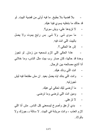 ‫ﺒﻼ ﻗﻀﻴﺔ ﺒﻼ ﺒﻁﻴﺦ. ﻤﺎ ﻓﻴﻪ ﺃﻭﻟﻰ ﻤﻥ ﻗﻀﻴﺔ ﺍﻟﺒﻴﺕ. ﻟﻭ‬        ‫-‬
                       ‫ﻗﺩ ﺤﺎﻟﻙ ﻤﺎ ﺒﺘﺨﻠﻴﻪ ﻴﺴﻭﻱ ﻓﻴﻨﺎ ﻫﻴﻙ.‬
                      ‫ﻻ ﺘﺯﻴﺩﻫﺎ ﻋﻠ ‪ ،‬ﻭﻴﺵ ﺴ ‪‬ﻯ؟.‬
                         ‫ﻭ‬        ‫ﻲ‬                   ‫-‬
‫ﻤﺎ ﺴ ‪‬ﻯ ﺸﻲ. ﻭﻻ ﺸﻲ. ﺒﺱ ﺭﺍﻴﺢ ﻴﻤﻭﺕ ﻭﻻ ﻴﻀل‬
                                ‫ﻭ‬                     ‫-‬
                               ‫ﺒﺎﻟﺒﻴﺕ ﺍﻟﻠﻲ ﺍﻨﺕ ﻓﻴﻪ.‬
                                  ‫ﺇﺵ ﻫﺎ ﺍﻟﺤﻜﻲ.؟.‬      ‫-‬
‫ﻫﺎﺩﺍ ﺍﻟﺤﻜﻲ ﺍﻟﻠﻲ ﻻﺯﻡ ﺘﺴﻤﻌﻴﻪ ﻤﻥ ﺯﻤﺎﻥ. ﻟﻭ ﺘﺠﻭﺯ‬           ‫-‬
‫ﻭﺤﺩﺓ ﻗﺩ ﺤﺎﻟﻬﺎ، ﻜﺎﻥ ﺼﺎﺭ ﺭﺏ ﺒﻴﺕ ﻤﺜل ﺍﻟﻨﺎﺱ، ﻭﻤﺎ ﺨﻼﻨﻲ‬
                           ‫ﺃﻨﺎ ﺃﺘﺎﺒﻊ ﻤﺼﺎﻟﺤﻪ ﺒﻴﻥ ﺍﻟﺭﺠﺎل.‬
                               ‫ﺍﻨﺕ ﺍﻟﻠﻲ ﻭﺩﻙ ﻫﻴﻙ.‬      ‫-‬
‫ﻭﺍﻨﺕ ﺍﻟﻠﻲ ﺒﺩﻙ ﺍﻴﺎﻩ ﻴﻀل ﺒﻌﻴﺩ. ﺍﻥ ﻤﺵ ﻤﻘﺘﻨﻌﺔ ﻓﻴﻪ ﻟﻴﺵ‬     ‫-‬
                                          ‫ﺘﺠﻭﺯﺘﻴﻪ.‬
                      ‫ﻤﺎ ﺃﺭﻀﻰ ﻟﻴﻙ ﺘﺤﻜﻲ ﻟﻲ ﻫﻴﻙ.‬        ‫-‬
                 ‫ﻭﻤﻴﻥ ﺍﻨﺕ ﺍﻟﻠﻲ ﺘﺭﻀﻲ ﻭﻤﺎ ﺘﺭﻀﻲ.‬         ‫-‬
                                        ‫ﻻ ﺘﺯﻋﻘﻲ.‬      ‫-‬
‫ﺒﺩﻱ ﺃﺯﻋﻕ ﻭﺃﺼﺭﺥ ﻟﻴﺴﻤﻌﻨﻲ ﻜل ﺍﻟﻨﺎﺱ. ﻤﺵ ﺃﻨﺎ ﺍﻟﻠﻲ‬          ‫-‬
‫ﻻﺯﻡ ﺍﺘﻌﺫﺏ ، ﻭﺍﻨﺕ ﻤﺭﻴﺸﺔ ﻓﻲ ﺍﻟﺒﻴﺕ. ﻻ ﺴﺎﺌﻠﺔ ﺒـﺠﻭﺯﻙ ﻭﻻ‬
                                                 ‫ﺒﺎﻟﻭﻻﺩ.‬


                         ‫٦٨٤‬
 