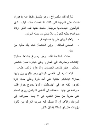 ‫ﺸﺎﺭﻙ ﻟﻘﺎﺀ ﺒﺎﻟﺼﺭﺍﺥ ، ﻭﻫﻭ ﻴﻠﺘﺼﻕ ﺒﻔﺨﺫ ﺃﻤﻪ ﻤﺫﻋﻭﺭﺍ،‬
 ‫ﹰ‬
‫ﻓﻨﺎﺩﺕ ﻋﻠﻰ ﺍﻟﻤﺭﺒﻴﺔ ﺍﻟﺘﻲ ﻜﺎﻨﺕ ﺘﺘـﻨﺼﺕ ﺨﻠﻑ ﺍﻟﺒﺎﺏ، ﺸﺄﻥ‬
‫ﺍﻟﺘﻭﺃﻤﺘﻴﻥ. ﻓﺠﺎﺀﺘـﻬﺎ ﻤﺭﺘﺒﻜﺔ. ﺩﻓﻌﺕ ﻋﻨﻬﺎ ﻟﻘﺎﺀ ﺍﻟﺫﻱ ﺍﺯﺩﺍﺩ‬
        ‫ﺼﺭﺍﺨﻪ: ﺨﺫﻴﻪ ﻟﻠﺤﻭﺵ. ﺒﻼ ﻴﺘﻌﻠﻡ ﻤﻥ ﺠﺩﺘﻪ ﺍﻟﻬﻭﺵ.‬
                     ‫ﻴﺘﻌﻠﻡ ﺍﻟﻬﻭﺵ ﻤﻨﻲ ﻴﺎ ﻤﺴﺨﻭﻁﺔ.‬     ‫-‬
‫ﺍﺤﻔﻅﻲ ﻟﺴﺎﻨﻙ… ﻭﺇﻟﻰ ﺍﻟﺨﺎﺩﻤﺔ: ﻗﻠﺕ ﻟﻴﻙ ﺨﺫﻴﻪ ﻤﻥ‬          ‫-‬
                                           ‫ﻫﺎﻥ..‬
‫ﺤﻤﻠﺕ ﺍﻟﺨﺎﺩﻤﺔ ﻟﻘﺎﺀ، ﻭﻫﻭ ﻴﺼﺭﺥ ﻤﺘﻤﻨﻌﺎ ﻤﺤﺎﻭﻻ‬
‫ﹰ‬     ‫ﹰ‬
‫ﺍﻹﻓﻼﺕ، ﻭﻏﺎﺩﺭﺕ ﺇﻟﻰ ﺍﻟﺨﺎﺭﺝ ﻭﻫﻲ ﺘﻬﺩﻯﺀ ﻤﻨﻪ: ﺨﻼﺹ‬
  ‫.ﺨﻼﺹ. ﻋﺎﻭﺯ ﺘﺸﻭﻑ ﺍﻟﺤﺼﺎﻥ. ﻭﺍﻻ ﻋﺎﻭﺯ ﺘﺭﻜﺏ ﻋﻠﻴﻪ..‬
‫ﺍﺒﺘﻌﺩﺕ ﺒﻪ ﺇﻟﻰ ﺃﻗﺎﺼﻲ ﺍﻟﺒﺴﺘﺎﻥ ﻭﻫﻭ ﻴﺘﻠﻭﻯ ﺒﻴﻥ ﻴﺩﻴﻬﺎ‬
‫ﻤﺤﺎﻭﻻ ﺍﻹﻓﻼﺕ. ﻤﻨﺎﺩﻴﺎ ﻋﻠﻰ ﺃﻤﻪ ﺘﺎﺭﺓ ﻭﻋﻠﻰ ﺠﺩﺘﻪ ﺘﺎﺭﺓ‬
                            ‫ﹰ‬             ‫ﹰ‬
‫ﺃﺨﺭﻯ. ﻟﻜﻨﻪ ﻫﺩﺃ ﻓﻲ ﺍﻻﺼﻁﺒل ، ﻟﻭﻻ ﺠﻤﻭﺡ ﺠﻭﺍﺩ ﺃﻓﻠﺕ‬
     ‫ٍ‬
‫ﺼﺭﺍﺨﻪ ﻤﻥ ﺠﺩﻴﺩ ، ﻓﺤﻤﻠﺘﻪ ﺇﻟﻰ ﺃﻗﻔﺎﺹ ﺍﻟﺩﻭﺍﺠﻥ ﻭﺒﺭﺝ ﺍﻟﺤﻤﺎﻡ‬
‫ﻋﻠﻰ ﻤﻘﺭﺒﺔ ﻤﻥ ﺴﻜﻥ ﺍﻟﺨﺩﻡ، ﻜﻲ ﻻ ﻴﺼل ﺼﺭﺍﺨﻪ ﺇﻟﻰ‬
‫ﺍﻟﺴﺭﺍﻴﺎ، ﻭﺍﻷﻫﻡ ﺃﻥ ﻻ ﻴﺼل ﺇﻟﻴﻪ ﺼﻭﺕ ﺍﻟﻌﺭﺍﻙ ﺒﻴﻥ ﺜﺎﺌﺭﺓ‬
                     ‫ﻭﺯﻴﻨﺎﺕ ﺤﺘﻰ ﻟﻭ ﺘﺒﺎﺩﻟﺘﺎ ﺇﻁﻼﻕ ﺍﻟﻨﺎﺭ.‬



                        ‫٧٨٤‬
 