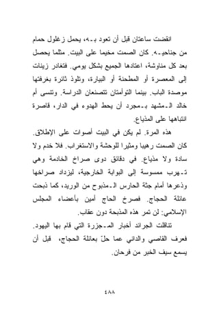 ‫ﺍﻨﻘﻀﺕ ﺴﺎﻋﺘﺎﻥ ﻗﺒل ﺃﻥ ﺘﻌﻭﺩ ﺒـﻪ، ﻴﺤﻤل ﺯﻏﻠﻭل ﺤﻤﺎﻡ‬
‫ﻤﻥ ﺠﻨﺎﺤﻴـﻪ. ﻜﺎﻥ ﺍﻟﺼﻤﺕ ﻤﺨﻴﻤﺎ ﻋﻠﻰ ﺍﻟﺒﻴﺕ. ﻤﺜﻠﻤﺎ ﻴﺤﺼل‬
                      ‫ﹰ‬
‫ﺒﻌﺩ ﻜل ﻤﻨﺎﻭﺸﺔ، ﺍﻋﺘﺎﺩﻫﺎ ﺍﻟﺠﻤﻴﻊ ﺒﺸﻜل ﻴﻭﻤﻲ. ﻓﺘﻐﺎﺩﺭ ﺯﻴﻨﺎﺕ‬
‫ﺇﻟﻰ ﺍﻟﻤﻌﺼﺭﺓ ﺃﻭ ﺍﻟﻤﻁﺤﻨﺔ ﺃﻭ ﺍﻟﺒ ‪‬ﺎﺭﺓ، ﻭﺘﻠﻭﺫ ﺜﺎﺌﺭﺓ ﺒﻐﺭﻓﺘﻬﺎ‬
                        ‫ﻴ‬
‫ﻤﻭﺼﺩﺓ ﺍﻟﺒﺎﺏ. ﺒﻴﻨﻤﺎ ﺍﻟﺘﻭﺃﻤﺘﺎﻥ ﺘﺘﺼﻨﻌﺎﻥ ﺍﻟﺩﺭﺍﺴﺔ. ﻭﺘﻨﺴﻰ ﺃﻡ‬
‫ﺨﺎﻟﺩ ﺍﻟـﻤﺸﻬﺩ ﺒـﻤﺠﺭﺩ ﺃﻥ ﻴﺤﻁ ﺍﻟﻬﺩﻭﺀ ﻓﻲ ﺍﻟﺩﺍﺭ، ﻗﺎﺼﺭﺓ‬
                                    ‫ﺍﻨﺘﺒﺎﻫﻬﺎ ﻋﻠﻰ ﺍﻟﻤﺫﻴﺎﻉ.‬
‫ﻫﺫﻩ ﺍﻟﻤﺭﺓ. ﻟﻡ ﻴﻜﻥ ﻓﻲ ﺍﻟﺒﻴﺕ ﺃﺼﻭﺍﺕ ﻋﻠﻰ ﺍﻹﻁﻼﻕ.‬
‫ﻜﺎﻥ ﺍﻟﺼﻤﺕ ﺭﻫﻴﺒﺎ ﻭﻤﺜﻴﺭﺍ ﻟﻠﻭﺤﺸﺔ ﻭﺍﻻﺴﺘﻐﺭﺍﺏ. ﻓﻼ ﺨﺩﻡ ﻭﻻ‬
                            ‫ﹰ‬      ‫ﹰ‬
‫ﺴﺎﺩﺓ ﻭﻻ ﻤﺫﻴﺎﻉ. ﻓﻲ ﺩﻗﺎﺌﻕ ﺩﻭﻯ ﺼﺭﺍﺥ ﺍﻟﺨﺎﺩﻤﺔ ﻭﻫﻲ‬
‫ﺘـﻬﺭﺏ ﻤﻤﺴﻭﺴﺔ ﺇﻟﻰ ﺍﻟﺒﻭﺍﺒﺔ ﺍﻟﺨﺎﺭﺠﻴﺔ، ﻟﻴﺯﺩﺍﺩ ﺼﺭﺍﺨﻬﺎ‬
‫ﻭﺫﻋﺭﻫﺎ ﺃﻤﺎﻡ ﺠﺜﺔ ﺍﻟﺤﺎﺭﺱ ﺍﻟـﻤﺫﺒﻭﺡ ﻤﻥ ﺍﻟﻭﺭﻴﺩ، ﻜﻤﺎ ﺫﺒﺤﺕ‬
‫ﻋﺎﺌﻠﺔ ﺍﻟﺤﺠﺎﺝ. ﻓﺼﺭﺥ ﺍﻟﺤﺎﺝ ﺃﻤﻴﻥ ﺒﺄﻋﻀﺎﺀ ﺍﻟﻤﺠﻠﺱ‬
                ‫ﺍﻹﺴﻼﻤﻲ: ﻟﻥ ﺘﻤﺭ ﻫﺫﻩ ﺍﻟﻤﺫﺒﺤﺔ ﺩﻭﻥ ﻋﻘﺎﺏ.‬
‫ﺘﻨﺎﻗﻠﺕ ﺍﻟﺠﺭﺍﺌﺩ ﺃﺨﺒﺎﺭ ﺍﻟﻤـﺠﺯﺭﺓ ﺍﻟﺘﻲ ﻗﺎﻡ ﺒﻬﺎ ﺍﻟﻴﻬﻭﺩ.‬
‫ﻗﺒل ﺃﻥ‬   ‫ﻓﻌﺭﻑ ﺍﻟﻘﺎﺼﻲ ﻭﺍﻟﺩﺍﻨﻲ ﻋﻤﺎ ﺤل ﺒﻌﺎﺌﻠﺔ ﺍﻟﺤﺠﺎﺝ،‬
                        ‫ّ‬
                            ‫ﻴﺴﻤﻊ ﺴﻴﻑ ﺍﻟﺨﺒﺭ ﻤﻥ ﻓﺭﺤﺎﻥ.‬



                         ‫٨٨٤‬
 