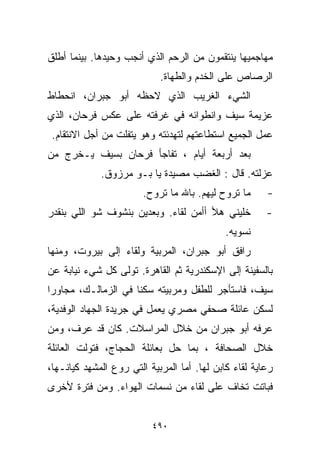 ‫ﻤﻬﺎﺠﻤﻴﻬﺎ ﻴﻨﺘﻘﻤﻭﻥ ﻤﻥ ﺍﻟﺭﺤﻡ ﺍﻟﺫﻱ ﺃﻨﺠﺏ ﻭﺤﻴﺩﻫﺎ. ﺒﻴﻨﻤﺎ ﺃﻁﻠﻕ‬
                            ‫ﺍﻟﺭﺼﺎﺹ ﻋﻠﻰ ﺍﻟﺨﺩﻡ ﻭﺍﻟﻁﻬﺎﺓ.‬
‫ﺍﻟﺸﻲﺀ ﺍﻟﻐﺭﻴﺏ ﺍﻟﺫﻱ ﻻﺤﻅﻪ ﺃﺒﻭ ﺠﺒﺭﺍﻥ، ﺍﻨﺤﻁﺎﻁ‬
‫ﻋﺯﻴﻤﺔ ﺴﻴﻑ ﻭﺍﻨﻁﻭﺍﺌﻪ ﻓﻲ ﻏﺭﻓﺘﻪ ﻋﻠﻰ ﻋﻜﺱ ﻓﺭﺤﺎﻥ، ﺍﻟﺫﻱ‬
 ‫ﻋﻤل ﺍﻟﺠﻤﻴﻊ ﺍﺴﺘﻁﺎﻋﺘﻬﻡ ﻟﺘﻬﺩﺌﺘﻪ ﻭﻫﻭ ﻴﺘﻔﻠﺕ ﻤﻥ ﺃﺠل ﺍﻻﻨﺘﻘﺎﻡ.‬
‫ﺒﻌﺩ ﺃﺭﺒﻌﺔ ﺃﻴﺎﻡ ، ﺘﻔﺎﺠﺄ ﻓﺭﺤﺎﻥ ﺒﺴﻴﻑ ﻴـﺨﺭﺝ ﻤﻥ‬
             ‫ﻋﺯﻟﺘﻪ. ﻗﺎل : ﺍﻟﻐﻀﺏ ﻤﺼﻴﺩﺓ ﻴﺎ ﺒـﻭ ﻤﺭﺯﻭﻕ.‬
                        ‫ﻤﺎ ﺘﺭﻭﺡ ﻟﻴﻬﻡ. ﺒﺎﷲ ﻤﺎ ﺘﺭﻭﺡ.‬      ‫-‬
‫ﺨﻠﻴﻨﻲ ﻫﻸ ﺃﺃﻤﻥ ﻟﻘﺎﺀ. ﻭﺒﻌﺩﻴﻥ ﺒﻨﺸﻭﻑ ﺸﻭ ﺍﻟﻠﻲ ﺒﻨﻘﺩﺭ‬          ‫-‬
                                             ‫ﻨﺴﻭﻴﻪ.‬
‫ﺭﺍﻓﻕ ﺃﺒﻭ ﺠﺒﺭﺍﻥ، ﺍﻟﻤﺭﺒﻴﺔ ﻭﻟﻘﺎﺀ ﺇﻟﻰ ﺒﻴﺭﻭﺕ، ﻭﻤﻨﻬﺎ‬
‫ﺒﺎﻟﺴﻔﻴﻨﺔ ﺇﻟﻰ ﺍﻹﺴﻜﻨﺩﺭﻴﺔ ﺜﻡ ﺍﻟﻘﺎﻫﺭﺓ. ﺘﻭﻟﻰ ﻜل ﺸﻲﺀ ﻨﻴﺎﺒﺔ ﻋﻥ‬
‫ﺴﻴﻑ، ﻓﺎﺴﺘﺄﺠﺭ ﻟﻠﻁﻔل ﻭﻤﺭﺒﻴﺘﻪ ﺴﻜﻨﺎ ﻓﻲ ﺍﻟﺯﻤﺎﻟـﻙ، ﻤﺠﺎﻭﺭﺍ‬
‫ﹰ‬                   ‫ﹰ‬
‫ﻟﺴﻜﻥ ﻋﺎﺌﻠﺔ ﺼﺤﻔﻲ ﻤﺼﺭﻱ ﻴﻌﻤل ﻓﻲ ﺠﺭﻴﺩﺓ ﺍﻟﺠﻬﺎﺩ ﺍﻟﻭﻓﺩﻴﺔ،‬
‫ﻋﺭﻓﻪ ﺃﺒﻭ ﺠﺒﺭﺍﻥ ﻤﻥ ﺨﻼل ﺍﻟﻤﺭﺍﺴﻼﺕ. ﻜﺎﻥ ﻗﺩ ﻋﺭﻑ، ﻭﻤﻥ‬
‫ﺨﻼل ﺍﻟﺼﺤﺎﻓﺔ ، ﺒﻤﺎ ﺤل ﺒﻌﺎﺌﻠﺔ ﺍﻟﺤﺠﺎﺝ، ﻓﺘﻭﻟﺕ ﺍﻟﻌﺎﺌﻠﺔ‬
‫ﺭﻋﺎﻴﺔ ﻟﻘﺎﺀ ﻜﺎﺒﻥ ﻟﻬﺎ. ﺃﻤﺎ ﺍﻟﻤﺭﺒﻴﺔ ﺍﻟﺘﻲ ﺭ ‪‬ﻉ ﺍﻟﻤﺸﻬﺩ ﻜﻴﺎﻨـﻬﺎ،‬
                 ‫ﻭ‬
‫ﻓﺒﺎﺘﺕ ﺘﺨﺎﻑ ﻋﻠﻰ ﻟﻘﺎﺀ ﻤﻥ ﻨﺴﻤﺎﺕ ﺍﻟﻬﻭﺍﺀ. ﻭﻤﻥ ﻓﺘﺭﺓ ﻷﺨﺭﻯ‬


                          ‫٠٩٤‬
 