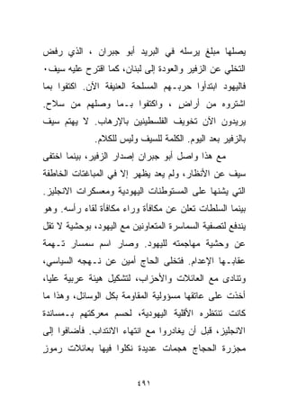 ‫ﻴﺼﻠﻬﺎ ﻤﺒﻠﻎ ﻴﺭﺴﻠﻪ ﻓﻲ ﺍﻟﺒﺭﻴﺩ ﺃﺒﻭ ﺠﺒﺭﺍﻥ ، ﺍﻟﺫﻱ ﺭﻓﺽ‬
‫ﺍﻟﺘﺨﻠﻲ ﻋﻥ ﺍﻟﺯﻓﻴﺭ ﻭﺍﻟﻌﻭﺩﺓ ﺇﻟﻰ ﻟﺒﻨﺎﻥ، ﻜﻤﺎ ﺍﻗﺘﺭﺡ ﻋﻠﻴﻪ ﺴﻴﻑ٠‬
‫ﻓﺎﻟﻴﻬﻭﺩ ﺍﺒﺘﺩﺃﻭﺍ ﺤﺭﺒـﻬﻡ ﺍﻟﻤﺴﻠﺤﺔ ﺍﻟﻌﻨﻴﻔﺔ ﺍﻵﻥ. ﺍﻜﺘﻔﻭﺍ ﺒﻤﺎ‬
‫ﺍﺸﺘﺭﻭﻩ ﻤﻥ ﺃﺭﺍﺽ ، ﻭﺍﻜﺘﻔﻭﺍ ﺒـﻤﺎ ﻭﺼﻠﻬﻡ ﻤﻥ ﺴﻼﺡ.‬
                             ‫ٍ‬
‫ﻴﺭﻴﺩﻭﻥ ﺍﻵﻥ ﺘﺨﻭﻴﻑ ﺍﻟﻔﻠﺴﻁﻴﻨﻴﻥ ﺒﺎﻹﺭﻫﺎﺏ. ﻻ ﻴﻬﺘﻡ ﺴﻴﻑ‬
              ‫ﺒﺎﻟﺯﻓﻴﺭ ﺒﻌﺩ ﺍﻟﻴﻭﻡ. ﺍﻟﻜﻠﻤﺔ ﻟﻠﺴﻴﻑ ﻭﻟﻴﺱ ﻟﻠﻜﻼﻡ.‬
‫ﻤﻊ ﻫﺫﺍ ﻭﺍﺼل ﺃﺒﻭ ﺠﺒﺭﺍﻥ ﺇﺼﺩﺍﺭ ﺍﻟﺯﻓﻴﺭ، ﺒﻴﻨﻤﺎ ﺍﺨﺘﻔﻰ‬
‫ﺴﻴﻑ ﻋﻥ ﺍﻷﻨﻅﺎﺭ، ﻭﻟﻡ ﻴﻌﺩ ﻴﻅﻬﺭ ﺇﻻ ﻓﻲ ﺍﻟﻤﺒﺎﻏﺘﺎﺕ ﺍﻟﺨﺎﻁﻔﺔ‬
‫ﺍﻟﺘﻲ ﻴﺸﻨﻬﺎ ﻋﻠﻰ ﺍﻟﻤﺴﺘﻭﻁﻨﺎﺕ ﺍﻟﻴﻬﻭﺩﻴﺔ ﻭﻤﻌﺴﻜﺭﺍﺕ ﺍﻻﻨﺠﻠﻴﺯ.‬
‫ﺒﻴﻨﻤﺎ ﺍﻟﺴﻠﻁﺎﺕ ﺘﻌﻠﻥ ﻋﻥ ﻤﻜﺎﻓﺄﺓ ﻭﺭﺍﺀ ﻤﻜﺎﻓﺄﺓ ﻟﻘﺎﺀ ﺭﺃﺴﻪ. ﻭﻫﻭ‬
‫ﻴﻨﺩﻓﻊ ﻟﺘﺼﻔﻴﺔ ﺍﻟﺴﻤﺎﺴﺭﺓ ﺍﻟﻤﺘﻌﺎﻭﻨﻴﻥ ﻤﻊ ﺍﻟﻴﻬﻭﺩ، ﺒﻭﺤﺸﻴﺔ ﻻ ﺘﻘل‬
‫ﻋﻥ ﻭﺤﺸﻴﺔ ﻤﻬﺎﺠﻤﺘﻪ ﻟﻠﻴﻬﻭﺩ. ﻭﺼﺎﺭ ﺍﺴﻡ ﺴﻤﺴﺎﺭ ﺘـﻬﻤﺔ‬
‫ﻋﻘﺎﺒـﻬﺎ ﺍﻹﻋﺩﺍﻡ. ﻓﺘﺨﻠﻰ ﺍﻟﺤﺎﺝ ﺃﻤﻴﻥ ﻋﻥ ﻨـﻬﺠﻪ ﺍﻟﺴﻴﺎﺴﻲ،‬
‫ﻭﺘﻨﺎﺩﻯ ﻤﻊ ﺍﻟﻌﺎﺌﻼﺕ ﻭﺍﻷﺤﺯﺍﺏ، ﻟﺘﺸﻜﻴل ﻫﻴﺌﺔ ﻋﺭﺒﻴﺔ ﻋﻠﻴﺎ،‬
‫ﺃﺨﺫﺕ ﻋﻠﻰ ﻋﺎﺘﻘﻬﺎ ﻤﺴﺅﻭﻟﻴﺔ ﺍﻟﻤﻘﺎﻭﻤﺔ ﺒﻜل ﺍﻟﻭﺴﺎﺌل، ﻭﻫﺫﺍ ﻤﺎ‬
‫ﻜﺎﻨﺕ ﺘﻨﺘﻅﺭﻩ ﺍﻷﻗﻠﻴﺔ ﺍﻟﻴﻬﻭﺩﻴﺔ، ﻟﺤﺴﻡ ﻤﻌﺭﻜﺘﻬﻡ ﺒـﻤﺴﺎﻨﺩﺓ‬
‫ﺍﻻﻨﺠﻠﻴﺯ، ﻗﺒل ﺃﻥ ﻴﻐﺎﺩﺭﻭﺍ ﻤﻊ ﺍﻨﺘﻬﺎﺀ ﺍﻻﻨﺘﺩﺍﺏ. ﻓﺄﻀﺎﻓﻭﺍ ﺇﻟﻰ‬
‫ﻤﺠﺯﺭﺓ ﺍﻟﺤﺠﺎﺝ ﻫﺠﻤﺎﺕ ﻋﺩﻴﺩﺓ ﻨﻜﻠﻭﺍ ﻓﻴﻬﺎ ﺒﻌﺎﺌﻼﺕ ﺭﻤﻭﺯ‬
‫ٍ‬


                          ‫١٩٤‬
 