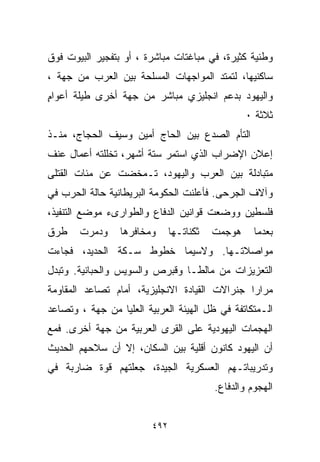 ‫ﻭﻁﻨﻴﺔ ﻜﺜﻴﺭﺓ، ﻓﻲ ﻤﺒﺎﻏﺘﺎﺕ ﻤﺒﺎﺸﺭﺓ ، ﺃﻭ ﺒﺘﻔﺠﻴﺭ ﺍﻟﺒﻴﻭﺕ ﻓﻭﻕ‬
‫ﺴﺎﻜﻨﻴﻬﺎ، ﻟﺘﻤﺘﺩ ﺍﻟﻤﻭﺍﺠﻬﺎﺕ ﺍﻟﻤﺴﻠﺤﺔ ﺒﻴﻥ ﺍﻟﻌﺭﺏ ﻤﻥ ﺠﻬﺔ ،‬
‫ﻭﺍﻟﻴﻬﻭﺩ ﺒﺩﻋﻡ ﺍﻨﺠﻠﻴﺯﻱ ﻤﺒﺎﺸﺭ ﻤﻥ ﺠﻬﺔ ﺃﺨﺭﻯ ﻁﻴﻠﺔ ﺃﻋﻭﺍﻡ‬
‫ٍ‬
                                                  ‫ﺜﻼﺜﺔ ٠‬
‫ﺍﻟﺘﺄﻡ ﺍﻟﺼﺩﻉ ﺒﻴﻥ ﺍﻟﺤﺎﺝ ﺃﻤﻴﻥ ﻭﺴﻴﻑ ﺍﻟﺤﺠﺎﺝ، ﻤﻨـﺫ‬
‫ﺇﻋﻼﻥ ﺍﻹﻀﺭﺍﺏ ﺍﻟﺫﻱ ﺍﺴﺘﻤﺭ ﺴﺘﺔ ﺃﺸﻬﺭ، ﺘﺨﻠﻠﺘﻪ ﺃﻋﻤﺎل ﻋﻨﻑ‬
‫ﻤﺘﺒﺎﺩﻟﺔ ﺒﻴﻥ ﺍﻟﻌﺭﺏ ﻭﺍﻟﻴﻬﻭﺩ، ﺘـﻤﺨﻀﺕ ﻋﻥ ﻤﺌﺎﺕ ﺍﻟﻘﺘﻠﻰ‬
‫ﻭﺁﻻﻑ ﺍﻟﺠﺭﺤﻰ. ﻓﺄﻋﻠﻨﺕ ﺍﻟﺤﻜﻭﻤﺔ ﺍﻟﺒﺭﻴﻁﺎﻨﻴﺔ ﺤﺎﻟﺔ ﺍﻟﺤﺭﺏ ﻓﻲ‬
‫ﻓﻠﺴﻁﻴﻥ ﻭﻭﻀﻌﺕ ﻗﻭﺍﻨﻴﻥ ﺍﻟﺩﻓﺎﻉ ﻭﺍﻟﻁﻭﺍﺭﻯﺀ ﻤﻭﻀﻊ ﺍﻟﺘﻨﻔﻴﺫ،‬
‫ﻁﺭﻕ‬    ‫ﻭﺩﻤﺭﺕ‬     ‫ﻭﻤﺨﺎﻓﺭﻫﺎ‬      ‫ﺜﻜﻨﺎﺘـﻬﺎ‬   ‫ﻫﻭﺠﻤﺕ‬     ‫ﺒﻌﺩﻤﺎ‬
‫ﻤﻭﺍﺼﻼﺘـﻬﺎ. ﻭﻻﺴﻴﻤﺎ ﺨﻁﻭﻁ ﺴـﻜﺔ ﺍﻟﺤﺩﻴﺩ، ﻓﺠﺎﺀﺕ‬
‫ﺍﻟﺘﻌﺯﻴﺯﺍﺕ ﻤﻥ ﻤﺎﻟﻁـﺎ ﻭﻗﺒﺭﺹ ﻭﺍﻟﺴﻭﻴﺱ ﻭﺍﻟﺤﺒﺎﻨﻴﺔ. ﻭﺘﺒﺩل‬
‫ﻤﺭﺍﺭﺍ ﺠﻨﺭﺍﻻﺕ ﺍﻟﻘﻴﺎﺩﺓ ﺍﻻﻨﺠﻠﻴﺯﻴﺔ، ﺃﻤﺎﻡ ﺘﺼﺎﻋﺩ ﺍﻟﻤﻘﺎﻭﻤﺔ‬
                                              ‫ﹰ‬
‫ﺍﻟـﻤﺘﻜﺎﺘﻔﺔ ﻓﻲ ﻅل ﺍﻟﻬﻴﺌﺔ ﺍﻟﻌﺭﺒﻴﺔ ﺍﻟﻌﻠﻴﺎ ﻤﻥ ﺠﻬﺔ ، ﻭﺘﺼﺎﻋﺩ‬
‫ﺍﻟﻬﺠﻤﺎﺕ ﺍﻟﻴﻬﻭﺩﻴﺔ ﻋﻠﻰ ﺍﻟﻘﺭﻯ ﺍﻟﻌﺭﺒﻴﺔ ﻤﻥ ﺠﻬﺔ ﺃﺨﺭﻯ. ﻓﻤﻊ‬
‫ﺃﻥ ﺍﻟﻴﻬﻭﺩ ﻜﺎﻨﻭﻥ ﺃﻗﻠﻴﺔ ﺒﻴﻥ ﺍﻟﺴﻜﺎﻥ، ﺇﻻ ﺃﻥ ﺴﻼﺤﻬﻡ ﺍﻟﺤﺩﻴﺙ‬
‫ﻭﺘﺩﺭﻴﺒﺎﺘـﻬﻡ ﺍﻟﻌﺴﻜﺭﻴﺔ ﺍﻟﺠﻴﺩﺓ، ﺠﻌﻠﺘﻬﻡ ﻗﻭﺓ ﻀﺎﺭﺒﺔ ﻓﻲ‬
                                          ‫ﺍﻟﻬﺠﻭﻡ ﻭﺍﻟﺩﻓﺎﻉ.‬


                         ‫٢٩٤‬
 