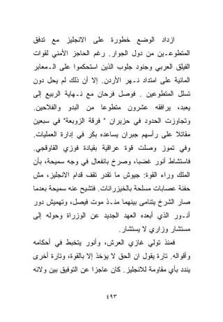 ‫ﺍﺯﺩﺍﺩ ﺍﻟﻭﻀﻊ ﺨﻁﻭﺭﺓ ﻋﻠﻰ ﺍﻻﻨﺠﻠﻴﺯ ﻤﻊ ﺘﺩﻓﻕ‬
‫ﺍﻟﻤﺘﻁﻭﻋـﻴﻥ ﻤﻥ ﺩﻭل ﺍﻟﺠﻭﺍﺭ. ﺭﻏﻡ ﺍﻟﺤﺎﺠﺯ ﺍﻷﻤﻨﻲ ﻟﻘﻭﺍﺕ‬
‫ﺍﻟﻔﻴﻠﻕ ﺍﻟﻌﺭﺒﻲ ﻭﺠﻨﻭﺩ ﺠﻠﻭﺏ ﺍﻟﺫﻴﻥ ﺍﺴﺘﺤﻜﻤﻭﺍ ﻋﻠﻰ ﺍﻟـﻤﻌﺎﺒﺭ‬
‫ﺍﻟﻤﺎﺌﻴﺔ ﻋﻠﻰ ﺍﻤﺘﺩﺍﺩ ﻨـﻬﺭ ﺍﻷﺭﺩﻥ. ﺇﻻ ﺃﻥ ﺫﻟﻙ ﻟﻡ ﻴﺤل ﺩﻭﻥ‬
‫ﺘﺴﻠل ﺍﻟﻤﺘﻁﻭﻋﻴﻥ . ﻓﻭﺼل ﻓﺭﺤﺎﻥ ﻤﻊ ﻨـﻬﺎﻴﺔ ﺍﻟﺭﺒﻴﻊ ﺇﻟﻰ‬
‫ﻴﻌﺒﺩ، ﻴﺭﺍﻓﻘﻪ ﻋﺸﺭﻭﻥ ﻤﺘﻁﻭﻋﺎ ﻤﻥ ﺍﻟﺒﺩﻭ ﻭﺍﻟﻔﻼﺤﻴﻥ.‬
                   ‫ﹰ‬
‫ﻭﺘﺠﺎﻭﺯﺕ ﺍﻟﺤﺩﻭﺩ ﻓﻲ ﺤﺯﻴﺭﺍﻥ " ﻓﺭﻗﺔ ﺍﻟﺯﻭﺒﻌﺔ" ﻓﻲ ﺴﺒﻌﻴﻥ‬
‫ﻤﻘﺎﺘﻼ ﻋﻠﻰ ﺭﺃﺴﻬﻡ ﺠﺒﺭﺍﻥ ﻴﺴﺎﻋﺩﻩ ﺒﻜﺭ ﻓﻲ ﺇﺩﺍﺭﺓ ﺍﻟﻌﻤﻠﻴﺎﺕ.‬
                                              ‫ﹰ‬
‫ﻭﻓﻲ ﺘﻤﻭﺯ ﻭﺼﻠﺕ ﻗﻭﺓ ﻋﺭﺍﻗﻴﺔ ﺒﻘﻴﺎﺩﺓ ﻓﻭﺯﻱ ﺍﻟﻘﺎﻭﻗﺠﻲ.‬
‫ﻓﺎﺴﺘﺸﺎﻁ ﺃﻨﻭﺭ ﻏﻀﺒﹰ، ﻭﺼﺭﺥ ﺒﺎﻨﻔﻌﺎل ﻓﻲ ﻭﺠﻪ ﺴﻤﻴﺤﺔ، ﺒﺄﻥ‬
                                ‫ﺎ‬
‫ﺍﻟﻤﻠﻙ ﻭﺭﺍﺀ ﺍﻟﻘﻭﺓ: ﺠﻴﻭﺵ ﻤﺎ ﺘﻘﺩﺭ ﺘﻘﻑ ﻗﺩﺍﻡ ﺍﻻﻨﺠﻠﻴﺯ، ﻤﺵ‬
‫ﺤﻔﻨﺔ ﻋﺼﺎﺒﺎﺕ ﻤﺴﻠﺤﺔ ﺒﺎﻟﺨﻴﺯﺭﺍﻨﺎﺕ. ﻓﺘﺸﻴﺢ ﻋﻨﻪ ﺴﻤﻴﺤﺔ ﺒﻌﺩﻤﺎ‬
‫ﺼﺎﺭ ﺍﻟﺸﺭﺥ ﻴﺘﻨﺎﻤﻰ ﺒﻴﻨﻬﻤﺎ ﻤﻨـﺫ ﻤﻭﺕ ﻓﻴﺼل، ﻭﺘﻬﻤﻴﺵ ﺩﻭﺭ‬
‫ﺃﻨـﻭﺭ ﺍﻟﺫﻱ ﺃﺒﻌﺩﻩ ﺍﻟﻌﻬﺩ ﺍﻟﺠﺩﻴﺩ ﻋﻥ ﺍﻟﻭﺯﺭﺍﺓ ﻭﺤﻭﻟﻪ ﺇﻟﻰ‬
                               ‫ﻤﺴﺘﺸﺎﺭ ﻭﺯﺍﺭﻱ ﻻ ﻴﺴﺘﺸﺎﺭ.‬
‫ﻓﻤﻨﺫ ﺘﻭﻟﻲ ﻏﺎﺯﻱ ﺍﻟﻌﺭﺵ، ﻭﺃﻨﻭﺭ ﻴﺘﺨﺒﻁ ﻓﻲ ﺃﺤﻜﺎﻤﻪ‬
‫ﻭﺃﻗﻭﺍﻟﻪ. ﺘﺎﺭﺓ ﻴﻘﻭل ﺍﻥ ﺍﻟﺤﻕ ﻻ ﻴﺅﺨﺫ ﺇﻻ ﺒﺎﻟﻘﻭﺓ، ﻭﺘﺎﺭﺓ ﺃﺨﺭﻯ‬
‫ﻴﻨﺩﺩ ﺒﺄﻱ ﻤﻘﺎﻭﻤﺔ ﻟﻼﻨﺠﻠﻴﺯ. ﻜﺎﻥ ﻋﺎﺠﺯﺍ ﻋﻥ ﺍﻟﺘﻭﻓﻴﻕ ﺒﻴﻥ ﻭﻻﺌﻪ‬
                    ‫ﹰ‬


                         ‫٣٩٤‬
 