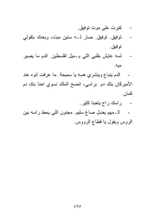 ‫ﻜﺒﺭﺕ ﻋﻠﻰ ﻤﻭﺕ ﺘﻭﻓﻴﻕ.‬           ‫-‬
‫ﺘﻭﻓﻴﻕ. ﺘﻭﻓﻴﻕ. ﺼﺎﺭ ﻟـﻪ ﺴﻨﻴﻥ ﻤﻴﺕ، ﻭﺒﻌﺩﻙ ﺒﺘﻘﻭﻟﻲ‬            ‫-‬
                                           ‫ﺘﻭﻓﻴﻕ.‬
‫ﻟﺴﻪ ﻋﺎﻴﺵ ﺒﻘﻠﺒﻲ ﺍﻟﻠﻲ ﻴـﻤﻴل ﻟﻔﻠﺴﻁﻴﻥ. ﺍﻟﺩﻡ ﻤﺎ ﻴﺼﻴﺭ‬         ‫-‬
                                             ‫ﻤ ‪‬ﻪ.‬
                                               ‫ﻴ‬
‫ﺍﻟﺩﻡ ﻴﻨﺒﺎﻉ ﻭﻴﻨﺸﺭﻱ ﻫﺴﻪ ﻴﺎ ﺴﻤﻴﺤﺔ. ﻤﺎ ﻋﺭﻓﺕ ﺍﻨﻭﻩ ﻋﻨﺩ‬       ‫-‬
‫ﺍﻷﻤﻴﺭﻜﺎﻥ ﺒﻨﻙ ﺩﻡ. ﺒﺭﺍﺴﻲ، ﺍﻨﺼﺢ ﺍﻟﻤﻠﻙ ﻨﺴﻭﻱ ﺍﺤﻨﺎ ﺒﻨﻙ ﺩﻡ‬
                                                     ‫ﻜﻤﺎﻥ.‬
                            ‫ﺭﺍﺴﻙ ﺭﺍﺡ ﻴﺘﻌﺒﻨﺎ ﻜﺜﻴﺭ.‬       ‫-‬
‫ﺍﻟـﻤﻬﻡ ﻴﻀل ﺼﺎﻍ ﺴﻠﻴﻡ. ﻤﺠﻨﻭﻥ ﺍﻟﻠﻲ ﻴﺤﻁ ﺭﺍﺴﻪ ﺒﻴﻥ‬           ‫-‬
                         ‫ﺍﻟﺭﻭﺱ ﻭﻴﻘﻭل ﻴﺎ ﻗ ﹼﺎﻉ ﺍﻟﺭﻭﻭﺱ.‬
                                   ‫ﻁ‬




                         ‫٥٩٤‬
 