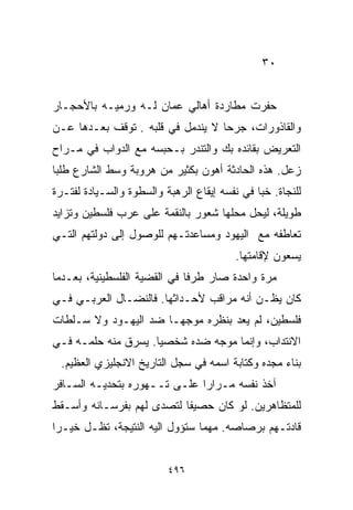 ‫٠٣‬


‫ﺤﻔﺭﺕ ﻤﻁﺎﺭﺩﺓ ﺃﻫﺎﻟﻲ ﻋﻤﺎﻥ ﻟـﻪ ﻭﺭﻤﻴـﻪ ﺒﺎﻷﺤﺠـﺎﺭ‬
‫ﻭﺍﻟﻘﺎﺫﻭﺭﺍﺕ، ﺠﺭﺤﺎ ﻻ ﻴﻨﺩﻤل ﻓﻲ ﻗﻠﺒﻪ . ﺘﻭﻗﻑ ﺒﻌـﺩﻫﺎ ﻋـﻥ‬
                                  ‫ﹰ‬
‫ﺍﻟﺘﻌﺭﻴﺽ ﺒﻘﺎﺌﺩﻩ ﺒﻙ ﻭﺍﻟﺘﻨﺩﺭ ﺒـﺤﺒﺴﻪ ﻤﻊ ﺍﻟﺩﻭﺍﺏ ﻓﻲ ﻤـﺭﺍﺡ‬
‫ﺯﻋل. ﻫﺫﻩ ﺍﻟﺤﺎﺩﺜﺔ ﺃﻫﻭﻥ ﺒﻜﺜﻴﺭ ﻤﻥ ﻫﺭﻭﺒﺔ ﻭﺴﻁ ﺍﻟﺸﺎﺭﻉ ﻁﻠﺒﺎ‬
‫ﹰ‬
‫ﻟﻠﻨﺠﺎﺓ. ﺨﺒﺎ ﻓﻲ ﻨﻔﺴﻪ ﺇﻴﻘﺎﻉ ﺍﻟﺭﻫﺒﺔ ﻭﺍﻟﺴﻁﻭﺓ ﻭﺍﻟﺴـﻴﺎﺩﺓ ﻟﻔﺘـﺭﺓ‬
‫ﻁﻭﻴﻠﺔ، ﻟﻴﺤل ﻤﺤﻠﻬﺎ ﺸﻌﻭﺭ ﺒﺎﻟﻨﻘﻤﺔ ﻋﻠﻰ ﻋﺭﺏ ﻓﻠﺴﻁﻴﻥ ﻭﺘﺯﺍﻴﺩ‬
‫ﺘﻌﺎﻁﻔﻪ ﻤﻊ ﺍﻟﻴﻬﻭﺩ ﻭﻤﺴﺎﻋﺩﺘـﻬﻡ ﻟﻠﻭﺼﻭل ﺇﻟﻰ ﺩﻭﻟﺘﻬﻡ ﺍﻟﺘـﻲ‬
                                          ‫ﻴﺴﻌﻭﻥ ﻹﻗﺎﻤﺘﻬﺎ.‬
‫ﻤﺭﺓ ﻭﺍﺤﺩﺓ ﺼﺎﺭ ﻁﺭﻓﺎ ﻓﻲ ﺍﻟﻘﻀﻴﺔ ﺍﻟﻔﻠﺴﻁﻴﻨﻴﺔ، ﺒﻌـﺩﻤﺎ‬
                             ‫ﹰ‬
‫ﻜﺎﻥ ﻴﻅـﻥ ﺃﻨﻪ ﻤﺭﺍﻗﺏ ﻷﺤـﺩﺍﺜﻬﺎ. ﻓﺎﻟﻨﻀـﺎل ﺍﻟﻌﺭﺒـﻲ ﻓـﻲ‬
‫ﻓﻠﺴﻁﻴﻥ، ﻟﻡ ﻴﻌﺩ ﺒﻨﻅﺭﻩ ﻤﻭﺠﻬـﺎ ﻀﺩ ﺍﻟﻴﻬـﻭﺩ ﻭﻻ ﺴـﻠﻁﺎﺕ‬
                     ‫ﹰ‬
‫ﺍﻻﻨﺘﺩﺍﺏ، ﻭﺇﻨﻤﺎ ﻤﻭﺠﻪ ﻀﺩﻩ ﺸﺨﺼﻴﺎ. ﻴﺴﺭﻕ ﻤﻨﻪ ﺤﻠﻤـﻪ ﻓـﻲ‬
                    ‫ﹰ‬
 ‫ﺒﻨﺎﺀ ﻤﺠﺩﻩ ﻭﻜﺘﺎﺒﺔ ﺍﺴﻤﻪ ﻓﻲ ﺴﺠل ﺍﻟﺘﺎﺭﻴﺦ ﺍﻻﻨﺠﻠﻴﺯﻱ ﺍﻟﻌﻅﻴﻡ.‬
‫ﺁﺨﺫ ﻨﻔﺴﻪ ﻤـﺭﺍﺭﺍ ﻋﻠـﻰ ﺘــﻬﻭﺭﻩ ﺒﺘﺤﺩﻴـﻪ ﺍﻟﺴـﺎﻓﺭ‬
                             ‫ﹰ‬
‫ﻟﻠﻤﺘﻅﺎﻫﺭﻴﻥ. ﻟﻭ ﻜﺎﻥ ﺤﺼﻴﻔﺎ ﻟﺘﺼﺩﻯ ﻟﻬﻡ ﺒﻔﺭﺴـﺎﻨﻪ ﻭﺃﺴـﻘﻁ‬
                          ‫ﹰ‬
‫ﻗﺎﺩﺘـﻬﻡ ﺒﺭﺼﺎﺼﻪ. ﻤﻬﻤﺎ ﺴﺘﺅﻭل ﺍﻟﻴﻪ ﺍﻟﻨﺘﻴﺠﺔ، ﺘﻅـل ﺨﻴـﺭﺍ‬
‫ﹰ‬


                          ‫٦٩٤‬
 