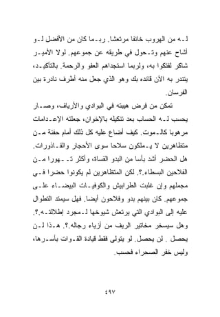 ‫ﻟـﻪ ﻤﻥ ﺍﻟﻬﺭﻭﺏ ﺨﺎﺌﻔﺎ ﻤﺭﺘﻌﺸﺎ. ﺭﺒـﻤﺎ ﻜﺎﻥ ﻤﻥ ﺍﻷﻓﻀل ﻟـﻭ‬
                        ‫ﹰ‬      ‫ﹰ‬
‫ﺃﺸﺎﺡ ﻋﻨﻬﻡ ﻭﺘـﺤﻭل ﻓﻲ ﻁﺭﻴﻘﻪ ﻋﻥ ﺠﻤﻭﻋﻬﻡ. ﻟﻭﻻ ﺍﻷﻤﻴـﺭ‬
‫ﺸﺎﻜﺭ ﻟﻔﺘﻜﻭﺍ ﺒﻪ، ﻭﻟﺭﺒﻤﺎ ﺍﺴﺘﺠﺩﺍﻫﻡ ﺍﻟﻌﻔﻭ ﻭﺍﻟﺭﺤﻤﺔ. ﺒﺎﻟﺘﺄﻜﻴـﺩ،‬
‫ﻴﺘﻨﺩﺭ ﺒﻪ ﺍﻵﻥ ﻗﺎﺌﺩﻩ ﺒﻙ ﻭﻫﻭ ﺍﻟﺫﻱ ﺠﻌل ﻤﻨﻪ ﺃﻁﺭﻑ ﻨﺎﺩﺭﺓ ﺒﻴﻥ‬
                                                ‫ﺍﻟﻔﺭﺴﺎﻥ.‬
‫ﺘﻤﻜﻥ ﻤﻥ ﻓﺭﺽ ﻫﻴﺒﺘﻪ ﻓﻲ ﺍﻟﺒﻭﺍﺩﻱ ﻭﺍﻷﺭﻴﺎﻑ، ﻭﺼـﺎﺭ‬
‫ﻴﺤﺴﺏ ﻟـﻪ ﺍﻟﺤﺴﺎﺏ ﺒﻌﺩ ﺘﻨﻜﻴﻠﻪ ﺒﺎﻹﺨﻭﺍﻥ، ﺠﻌﻠﺘﻪ ﺍﻹﻋـﺩﺍﻤﺎﺕ‬
‫ﻤﺭﻫﻭﺒﺎ ﻜﺎﻟـﻤﻭﺕ. ﻜﻴﻑ ﺃﻀﺎﻉ ﻋﻠﻴﻪ ﻜل ﺫﻟﻙ ﺃﻤﺎﻡ ﺤﻔﻨﺔ ﻤـﻥ‬
                                            ‫ﹰ‬
‫ﻤﺘﻅﺎﻫﺭﻴﻥ ﻻ ﻴـﻤﻠﻜﻭﻥ ﺴﻼﺤﺎ ﺴﻭﻯ ﺍﻷﺤﺠﺎﺭ ﻭﺍﻟﻘـﺎﺫﻭﺭﺍﺕ.‬
                        ‫ﹰ‬
‫ﻫل ﺍﻟﺤﻀﺭ ﺃﺸﺩ ﺒﺄﺴﺎ ﻤﻥ ﺍﻟﺒﺩﻭ ﺍﻟﻘﺴﺎﺓ، ﻭﺃﻜﺜﺭ ﺘــﻬﻭﺭﺍ ﻤـﻥ‬
    ‫ﹰ‬                              ‫ﹰ‬
‫ﺍﻟﻔﻼﺤﻴﻥ ﺍﻟﺒﺴﻁﺎﺀ.؟. ﻟﻜﻥ ﺍﻟﻤﺘﻅﺎﻫﺭﻴﻥ ﻟﻡ ﻴﻜﻭﻨﻭﺍ ﺤﻀﺭﺍ ﻓـﻲ‬
    ‫ﹰ‬
‫ﻤﺠﻤﻠﻬﻡ ﻭﺇﻥ ﻏﻠﺒﺕ ﺍﻟﻁﺭﺍﺒﻴﺵ ﻭﺍﻟﻜﻭﻓﻴـﺎﺕ ﺍﻟﺒﻴﻀـﺎﺀ ﻋﻠـﻰ‬
‫ﺠﻤﻭﻋﻬﻡ. ﻜﺎﻥ ﺒﻴﻨﻬﻡ ﺒﺩﻭ ﻭﻓﻼﺤﻭﻥ ﺃﻴﻀﺎ. ﻓﻬل ﺴﻴﻤﺘﺩ ﺍﻟﺘﻁﻭﺍل‬
                   ‫ﹰ‬
‫ﻋﻠﻴﻪ ﺇﻟﻰ ﺍﻟﺒﻭﺍﺩﻱ ﺍﻟﺘﻲ ﻴﺭﺘﻌﺵ ﺸﻴﻭﺨﻬﺎ ﻟـﻤﺠﺭﺩ ﺇﻁﻼﻟﺘـﻪ.؟.‬
‫ﻭﻫل ﺴﻴﺴﺨﺭ ﻤﺨﺎﺘﻴﺭ ﺍﻟﺭﻴﻑ ﻤﻥ ﺃﺯﻴﺎﺀ ﺭﺠﺎﻟﻪ.؟. ﻫـﺫﺍ ﻟـﻥ‬
‫ﻴﺤﺼل . ﻟﻥ ﻴﺤﺼل. ﻟﻭ ﻴﺘﻭﻟﻰ ﻓﻘﻁ ﻗﻴﺎﺩﺓ ﺍﻟﻘـﻭﺍﺕ ﺒﺄﺴـﺭﻫﺎ،‬
                             ‫ﻭﻟﻴﺱ ﺨﻔﺭ ﺍﻟﺼﺤﺭﺍﺀ ﻓﺤﺴﺏ.‬



                          ‫٧٩٤‬
 