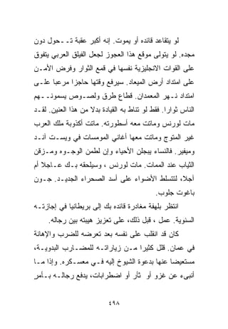 ‫ﻟﻭ ﻴﺘﻘﺎﻋﺩ ﻗﺎﺌﺩﻩ ﺃﻭ ﻴﻤﻭﺕ. ﺇﻨﻪ ﺃﻜﺒﺭ ﻋﻘﺒﺔ ﺘــﺤﻭل ﺩﻭﻥ‬
‫ﻤﺠﺩﻩ. ﻟﻭ ﻴﺘﻭﻟﻰ ﻤﻭﻗﻊ ﻫﺫﺍ ﺍﻟﻌﺠﻭﺯ ﻟﺠﻌل ﺍﻟﻔﻴﻠﻕ ﺍﻟﻌﺭﺒﻲ ﻴﺘﻔﻭﻕ‬
‫ﻋﻠﻰ ﺍﻟﻘﻭﺍﺕ ﺍﻻﻨﺠﻠﻴﺯﻴﺔ ﻨﻔﺴﻬﺎ ﻓﻲ ﻗﻤﻊ ﺍﻟﺜﻭﺍﺭ ﻭﻓﺭﺽ ﺍﻷﻤـﻥ‬
‫ﻋﻠﻰ ﺍﻤﺘﺩﺍﺩ ﺃﺭﺽ ﺍﻟﻤﻴﻌﺎﺩ. ﺴﻴﺭﻓﻊ ﻭﻗﺘﻬﺎ ﺤﺎﺠﺯﺍ ﻤﺭﻋﺒﺎ ﻋﻠـﻰ‬
     ‫ﹰ‬     ‫ﹰ‬
‫ﺍﻤﺘﺩﺍﺩ ﻨـﻬﺭ ﺍﻟﻤﻌﻤﺩﺍﻥ. ﻗﻁﺎﻉ ﻁﺭﻕ ﻭﻟﺼـﻭﺹ ﻴﺴﻤﻭﻨــﻬﻡ‬
‫ﺍﻟﻨﺎﺱ ﺜﻭﺍﺭﺍ. ﻓﻘﻁ ﻟﻭ ﺘﻨﺎﻁ ﺒﻪ ﺍﻟﻘﻴﺎﺩﺓ ﺒﺩﻻ ﻤﻥ ﻫﺫﺍ ﺍﻟﻌﻨﻴﻥ. ﻟﻘـﺩ‬
                    ‫ﹰ‬                           ‫ﹰ‬
‫ﻤﺎﺕ ﻟﻭﺭﻨﺱ ﻭﻤﺎﺘﺕ ﻤﻌﻪ ﺃﺴﻁﻭﺭﺘﻪ. ﻤﺎﺘﺕ ﺃﻜﺫﻭﺒﺔ ﻤﻠﻙ ﺍﻟﻌﺭﺏ‬
‫ﻏﻴﺭ ﺍﻟﻤﺘﻭﺝ ﻭﻤﺎﺘﺕ ﻤﻌﻬﺎ ﺃﻏﺎﻨﻲ ﺍﻟﻤﻭﻤﺴﺎﺕ ﻓﻲ ﻭﻴﺴـﺕ ﺁﻨـﺩ‬
‫ﻭﻤﻴﻔﻴﺭ. ﻓﺎﻟﻨﺴﺎﺀ ﻴﺒﺠﻠﻥ ﺍﻷﺤﻴﺎﺀ ﻭﺇﻥ ﻟﻁﻤﻥ ﺍﻟﻭﺠـﻭﻩ ﻭﻤـﺯﻗﻥ‬
‫ﺍﻟﺜﻴﺎﺏ ﻋﻨﺩ ﺍﻟﻤﻤﺎﺕ. ﻤﺎﺕ ﻟﻭﺭﻨﺱ ، ﻭﺴﻴﻠﺤﻘﻪ ﺒـﻙ ﻋـﺎﺠﻼ ﺃﻡ‬
   ‫ﹰ‬
‫ﺁﺠ ﹰ، ﻟﺘﺘﺴﻠﻁ ﺍﻷﻀﻭﺍﺀ ﻋﻠﻰ ﺃﺴﺩ ﺍﻟﺼﺤﺭﺍﺀ ﺍﻟﺠﺩﻴـﺩ. ﺠـﻭﻥ‬
                                             ‫ﻼ‬
                                            ‫ﺒﺎﻏﻭﺕ ﺠﻠﻭﺏ.‬
‫ﺍﻨﺘﻅﺭ ﺒﻠﻬﻔﺔ ﻤﻐﺎﺩﺭﺓ ﻗﺎﺌﺩﻩ ﺒﻙ ﺇﻟﻰ ﺒﺭﻴﻁﺎﻨﻴﺎ ﻓﻲ ﺇﺠﺎﺯﺘـﻪ‬
     ‫ﺍﻟﺴﻨﻭﻴﺔ. ﻋﻤل ، ﻗﺒل ﺫﻟﻙ، ﻋﻠﻰ ﺘﻌﺯﻴﺯ ﻫﻴﺒﺘﻪ ﺒﻴﻥ ﺭﺠﺎﻟﻪ.‬
‫ﻜﺎﻥ ﻗﺩ ﺍﻨﻘﻠﺏ ﻋﻠﻰ ﻨﻔﺴﻪ ﺒﻌﺩ ﺘﻌﺭﻀﻪ ﻟﻠﻀﺭﺏ ﻭﺍﻹﻫﺎﻨﺔ‬
‫ﻓﻲ ﻋﻤﺎﻥ. ﻗﻠل ﻜﺜﻴﺭﺍ ﻤـﻥ ﺯﻴﺎﺭﺍﺘـﻪ ﻟﻠﻤﻀـﺎﺭﺏ ﺍﻟﺒﺩﻭﻴـﺔ،‬
                                ‫ﹰ‬
‫ﻤﺴﺘﻌﻴﻀﺎ ﻋﻨﻬﺎ ﺒﺩﻋﻭﺓ ﺍﻟﺸﻴﻭﺥ ﺇﻟﻴﻪ ﻓـﻲ ﻤﻌﺴـﻜﺭﻩ. ﻭﺇﺫﺍ ﻤـﺎ‬
                                             ‫ﹰ‬
‫ﺃﻨﺒﻰﺀ ﻋﻥ ﻏﺯﻭ ﺃﻭ ﺜﺄﺭ ﺃﻭ ﺍﻀﻁﺭﺍﺒﺎﺕ، ﻴﺩﻓﻊ ﺭﺠﺎﻟـﻪ ﺒـﺄﻤﺭ‬
‫ٍ‬


                           ‫٨٩٤‬
 