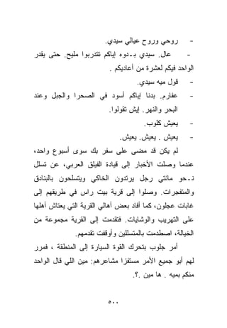 ‫ﺭﻭﺤﻲ ﻭﺭﻭﺡ ﻋﻴﺎﻟﻲ ﺴﻴﺩﻱ.‬           ‫-‬
‫ﻋﺎل. ﺴﻴﺩﻱ ﺒـﺩﻭﻩ ﺇﻴﺎﻜﻡ ﺘﺘﺩﺭﺒﻭﺍ ﻤﻠﻴﺢ. ﺤﺘﻰ ﻴﻘﺩﺭ‬           ‫-‬
                         ‫ﺍﻟﻭﺍﺤﺩ ﻓﻴﻜﻡ ﻟﻌﺸﺭﺓ ﻤﻥ ﺃﻋﺎﺩﻴﻜﻡ .‬
                                    ‫ﻗﻭل ﻤ ‪‬ﻪ ﺴﻴﺩﻱ.‬
                                           ‫ﻴ‬            ‫-‬
‫ﻋﻔﺎﺭﻡ. ﺒﺩﻨﺎ ﺇﻴﺎﻜﻡ ﺃﺴﻭﺩ ﻓﻲ ﺍﻟﺼﺤﺭﺍ ﻭﺍﻟﺠﺒل ﻭﻋﻨﺩ‬            ‫-‬
                         ‫ﺍﻟﺒﺤﺭ ﻭﺍﻟﻨﻬﺭ. ﺇﻴﺵ ﺘﻘﻭﻟﻭﺍ.‬
                                       ‫ﻴﻌﻴﺵ ﻜﻠﻭﺏ.‬       ‫-‬
                               ‫ﻴﻌﻴﺵ . ﻴﻌﻴﺵ. ﻴﻌﻴﺵ.‬       ‫-‬
‫ﻟﻡ ﻴﻜﻥ ﻗﺩ ﻤﻀﻰ ﻋﻠﻰ ﺴﻔﺭ ﺒﻙ ﺴﻭﻯ ﺃﺴﺒﻭﻉ ﻭﺍﺤﺩ،‬
‫ﻋﻨﺩﻤﺎ ﻭﺼﻠﺕ ﺍﻷﺨﺒﺎﺭ ﺇﻟﻰ ﻗﻴﺎﺩﺓ ﺍﻟﻔﻴﻠﻕ ﺍﻟﻌﺭﺒﻲ، ﻋﻥ ﺘﺴﻠل‬
‫ﻨـﺤﻭ ﻤﺎﺌﺘﻲ ﺭﺠل ﻴﺭﺘﺩﻭﻥ ﺍﻟﺨﺎﻜﻲ ﻭﻴﺘﺴﻠﺤﻭﻥ ﺒﺎﻟﺒﻨﺎﺩﻕ‬
‫ﻭﺍﻟﻤﺘﻔﺠﺭﺍﺕ. ﻭﺼﻠﻭﺍ ﺇﻟﻰ ﻗﺭﻴﺔ ﺒﻴﺕ ﺭﺍﺱ ﻓﻲ ﻁﺭﻴﻘﻬﻡ ﺇﻟﻰ‬
‫ﻏﺎﺒﺎﺕ ﻋﺠﻠﻭﻥ، ﻜﻤﺎ ﺃﻓﺎﺩ ﺒﻌﺽ ﺃﻫﺎﻟﻲ ﺍﻟﻘﺭﻴﺔ ﺍﻟﺘﻲ ﻴﻌﺘﺎﺵ ﺃﻫﻠﻬﺎ‬
‫ﻋﻠﻰ ﺍﻟﺘﻬﺭﻴﺏ ﻭﺍﻟﻭﺸﺎﻴﺎﺕ. ﻓﺘﻘﺩﻤﺕ ﺇﻟﻰ ﺍﻟﻘﺭﻴﺔ ﻤﺠﻤﻭﻋﺔ ﻤﻥ‬
              ‫ﺍﻟﺨﻴﺎﻟﺔ، ﺍﺼﻁﺩﻤﺕ ﺒﺎﻟﻤﺘﺴﻠﻠﻴﻥ ﻭﺃﻭﻗﻔﺕ ﺘﻘﺩﻤﻬﻡ.‬
‫ﺃﻤﺭ ﺠﻠﻭﺏ ﺒﺘﺤﺭﻙ ﺍﻟﻘﻭﺓ ﺍﻟﺴﻴﺎﺭﺓ ﺇﻟﻰ ﺍﻟﻤﻨﻁﻘﺔ ، ﻓﻤﺭﺭ‬
‫ﻟﻬﻡ ﺃﺒﻭ ﺠ‪‬ﻤﻴﻊ ﺍﻷﻤﺭ ﻤﺴﺘﻔﺯﺍ ﻤﺸﺎﻋﺭﻫﻡ: ﻤﻴﻥ ﺍﻟﻠﻲ ﻗﺎل ﺍﻟﻭﺍﺤﺩ‬
                             ‫ﹰ‬
                                   ‫ﻤﻨﻜﻡ ﺒﻤ ‪‬ﻪ . ﻫﺎ ﻤﻴﻥ .؟.‬
                                                 ‫ﻴ‬


                         ‫٠٠٥‬
 