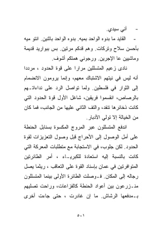 ‫ﺁﻨﻲ ﺴﻴﺩﻱ.‬      ‫-‬
‫ﺍﻟﻘﺎﻴﺩ ﻤﺎ ﺒ ‪‬ﻭﻩ ﺍﻟﻭﺍﺤﺩ ﺒﻤ ‪‬ﻪ. ﺒ ‪‬ﻭﻩ ﺍﻟﻭﺍﺤﺩ ﺒﺎﺜﻨﻴﻥ. ﺍﻨﺘﻭ ﻤ ‪‬ﻪ‬
 ‫ﻴ‬                         ‫ﻴ ﺩ‬                 ‫ﺩ‬               ‫-‬
‫ﺒﺄﺤﺴﻥ ﺴﻼﺡ ﻭﺘﺭﻜﺎﺕ. ﻭﻫﻡ ﻗﺩﻜﻡ ﻤﺭﺘﻴﻥ. ﺒﺱ ﺒﺒﻭﺍﺭﻴﺩ ﻗﺩﻴﻤﺔ‬
                ‫ﻭﻤﺎﺸﻴﻴﻥ ﻋﺎ ﺍﻹﺠﺭﻴﻥ. ﻭﺭﺠﻭﻨﻲ ﻫﻤﺘﻜﻡ ﺃﺸﻭﻑ.‬
‫ﻨﺎﺩﻯ ﺯﻋﻴﻡ ﺍﻟﻤﺘﺴﻠﻠﻴﻥ ﻤﺭﺍﺭﺍ ﻋﻠﻰ ﻗﻭﺓ ﺍﻟﺤﺩﻭﺩ ، ﻤﺭﺩﺩﺍ‬
‫ﹰ‬                      ‫ﹰ‬
‫ﺃﻨﻪ ﻟﻴﺱ ﻓﻲ ﻨﻴﺘﻬﻡ ﺍﻻﺸﺘﺒﺎﻙ ﻤﻌﻬﻡ، ﻭﺇﻨﻤﺎ ﻴﺭﻭﻤﻭﻥ ﺍﻻﻨﻀﻤﺎﻡ‬
‫ﺇﻟﻰ ﺍﻟﺜﻭﺍﺭ ﻓﻲ ﻓﻠﺴﻁﻴﻥ. ﻭﻟﻤﺎ ﺘﻭﺍﺼل ﺍﻟﺭﺩ ﻋﻠﻰ ﻨﺩﺍﺀﺍﺘـﻬﻡ‬
‫ﺒﺎﻟﺭﺼﺎﺹ، ﺍﻨﻘﺴﻤﻭﺍ ﻓﺭﻴﻘﻴﻥ، ﺸﺎﻏل ﺍﻷﻭل ﻗﻭﺓ ﺍﻟﺤﺩﻭﺩ ﺍﻟﺘﻲ‬
‫ﻜﺎﻨﺕ ﺫﺨﺎﺌﺭﻫﺎ ﺘﻨﻔﺩ، ﻭﺍﻟﺘﻑ ﺍﻟﺜﺎﻨﻲ ﻋﻠﻴﻬﺎ ﻤﻥ ﺍﻟﺠﺎﻨﺏ، ﻓﻤﺎ ﻜﺎﻥ‬
                                     ‫ﻤﻥ ﺍﻟﺨ ‪‬ﺎﻟﺔ ﺇﻻ ﺘﻭﻟﻲ ﺍﻷﺩﺒﺎﺭ.‬
                                                        ‫ﻴ‬
‫ﺍﻨﺩﻓﻊ ﺍﻟﻤﺘﺴﻠﻠﻭﻥ ﻋﺒﺭ ﺍﻟﻤﺭﻭﺝ ﺍﻟﻤﻜﺴﻭﺓ ﺒﺴﻨﺎﺒل ﺍﻟﺤﻨﻁﺔ‬
‫ﻋﻠﻰ ﺃﻤل ﺍﻟﻭﺼﻭل ﺇﻟﻰ ﺍﻷﺤﺭﺍﺝ ﻗﺒل ﻭﺼﻭل ﺍﻟﺘﻌﺯﻴﺯﺍﺕ ﻟﻘﻭﺓ‬
‫ﺍﻟﺤﺩﻭﺩ. ﻟﻜﻥ ﺠﻠﻭﺏ، ﻓﻲ ﺍﻻﺴﺘﺠﺎﺒﺔ ﻤﻊ ﻤﺘﻁﻠﺒﺎﺕ ﺍﻟﻤﻌﺭﻜﺔ ﺍﻟﺘﻲ‬
‫ﻜﺎﻨﺕ ﺒﺎﻟﻨﺴﺒﺔ ﺇﻟﻴﻪ ﺍﺴﺘﻌﺎﺩﺓ ﻟﻠﻜﺒﺭﻴـﺎﺀ ، ﺃﻤﺭ ﺍﻟﻁﺎﺌﺭﺘﻴﻥ‬
‫ﺍﻟﻤﺘﻭﺍﻓﺭﺘﻴﻥ ﻓﻲ ﻋﻤﺎﻥ ﺒﺈﺴﻨﺎﺩ ﺍﻟﻘﻭﺓ ﻋﻠﻰ ﺍﻟﺘﻌﺎﻗﺏ ، ﺭﻴﺜﻤﺎ ﻴﺼل‬
‫ﺭﺠﺎﻟﻪ ﺇﻟﻰ ﺍﻟﻤﻜﺎﻥ. ﻓـﻭﺼﻠﺕ ﺍﻟﻁﺎﺌﺭﺓ ﺍﻷﻭﻟﻰ ﺒﻴﻨﻤﺎ ﺍﻟﻤﺘﺴﻠﻠﻭﻥ‬
‫ﻤﻨـﺯﺭﻋﻭﻥ ﺒﻴﻥ ﺃﻋﻭﺍﺩ ﺍﻟﺤﻨﻁﺔ ﻜﺎﻟﻔﺯﺍﻋﺎﺕ، ﻭﺭﺍﺤﺕ ﺘﺼﻠﻴﻬﻡ‬
‫ﺒـﻤﺩﻓﻌﻬﺎ ﺍﻟﺭﺸﺎﺵ. ﻤﺎ ﺇﻥ ﻏﺎﺩﺭﺕ ، ﺤﺘﻰ ﺠﺎﺀﺕ ﺃﺨﺭﻯ‬


                               ‫١٠٥‬
 