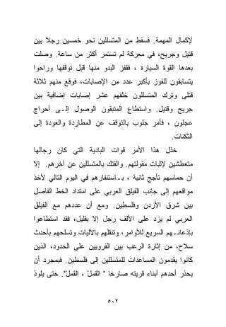 ‫ﻹﻜﻤﺎل ﺍﻟﻤﻬﻤﺔ. ﻓﺴﻘﻁ ﻤﻥ ﺍﻟﻤﺘﺴﻠﻠﻴﻥ ﻨﺤﻭ ﺨﻤﺴﻴﻥ ﺭﺠﻼ ﺒﻴﻥ‬
    ‫ﹰ‬
‫ﻗﺘﻴل ﻭﺠﺭﻴﺢ، ﻓﻲ ﻤﻌﺭﻜﺔ ﻟﻡ ﺘﺴﺘﻤﺭ ﺃﻜﺜﺭ ﻤﻥ ﺴﺎﻋﺔ. ﻭﺼﻠﺕ‬
‫ﺒﻌﺩﻫﺎ ﺍﻟﻘﻭﺓ ﺍﻟﺴﻴﺎﺭﺓ ، ﻓﻘﻔﺯ ﺍﻟﺒﺩﻭ ﻤﻨﻬﺎ ﻗﺒل ﺘﻭﻗﻔﻬﺎ ﻭﺭﺍﺤﻭﺍ‬
‫ﻴﺘﺴﺎﺒﻘﻭﻥ ﻟﻠﻔﻭﺯ ﺒﺄﻜﺒﺭ ﻋﺩﺩ ﻤﻥ ﺍﻹﺼﺎﺒﺎﺕ، ﻓﻭﻗﻊ ﻤﻨﻬﻡ ﺜﻼﺜﺔ‬
‫ﻗﺘﻠﻰ ﻭﺘﺭﻙ ﺍﻟﻤﺘﺴﻠﻠﻭﻥ ﺨﻠﻔﻬﻡ ﻋﺸﺭ ﺇﺼﺎﺒﺎﺕ ﺇﻀﺎﻓﻴﺔ ﺒﻴﻥ‬
‫ﺠﺭﻴﺢ ﻭﻗﺘﻴل. ﻭﺍﺴﺘﻁﺎﻉ ﺍﻟﻤﺘﺒﻘﻭﻥ ﺍﻟﻭﺼﻭل ﺇﻟـﻰ ﺃﺤﺭﺍﺝ‬
‫ﻋﺠﻠﻭﻥ ، ﻓﺄﻤﺭ ﺠﻠﻭﺏ ﺒﺎﻟﺘﻭﻗﻑ ﻋﻥ ﺍﻟﻤﻁﺎﺭﺩﺓ ﻭﺍﻟﻌﻭﺩﺓ ﺇﻟﻰ‬
                                               ‫ﺍﻟﺜﻜﻨﺎﺕ.‬
‫ﺨﺫل ﻫﺫﺍ ﺍﻷﻤﺭ ﻗﻭﺍﺕ ﺍﻟﺒﺎﺩﻴﺔ ﺍﻟﺘﻲ ﻜﺎﻥ ﺭﺠﺎﻟﻬﺎ‬
‫ﻤﺘﻌﻁﺸﻴﻥ ﻹﺜﺒﺎﺕ ﻤﻘﻭﻟﺘﻬﻡ. ﻭﺍﻟﻔﺘﻙ ﺒﺎﻟﻤﺘﺴﻠﻠﻴﻥ ﻋﻥ ﺁﺨﺭﻫﻡ. ﺇﻻ‬
‫ﺃﻥ ﺤﻤﺎﺴﻬﻡ ﺘﺄﺠﺞ ﺜﺎﻨﻴﺔ ، ﺒـﺎﺴﺘﻨﻔﺎﺭﻫﻡ ﻓﻲ ﺍﻟﻴﻭﻡ ﺍﻟﺘﺎﻟﻲ ﻷﺨﺫ‬
‫ﻤﻭﺍﻗﻌﻬﻡ ﺇﻟﻰ ﺠﺎﻨﺏ ﺍﻟﻔﻴﻠﻕ ﺍﻟﻌﺭﺒﻲ ﻋﻠﻰ ﺍﻤﺘﺩﺍﺩ ﺍﻟﺨﻁ ﺍﻟﻔﺎﺼل‬
‫ﺒﻴﻥ ﺸﺭﻕ ﺍﻷﺭﺩﻥ ﻭﻓﻠﺴﻁﻴﻥ. ﻭﻤﻊ ﺃﻥ ﻋﺩﺩﻫﻡ ﻤﻊ ﺍﻟﻔﻴﻠﻕ‬
‫ﺍﻟﻌﺭﺒﻲ ﻟﻡ ﻴﺯﺩ ﻋﻠﻰ ﺍﻷﻟﻑ ﺭﺠل ﺇﻻ ﺒﻘﻠﻴل، ﻓﻘﺩ ﺍﺴﺘﻁﺎﻋﻭﺍ‬
‫ﺒﺈﺫﻋﺎﻨـﻬﻡ ﺍﻟﺴﺭﻴﻊ ﻟﻸﻭﺍﻤﺭ، ﻭﺘﻨﻘﻠﻬﻡ ﺒﺎﻵﻟﻴﺎﺕ ﻭﺘﺴﻠﺤﻬﻡ ﺒﺄﺤﺩﺙ‬
‫ﺴﻼﺡ، ﻤﻥ ﺇﺜﺎﺭﺓ ﺍﻟﺭﻋﺏ ﺒﻴﻥ ﺍﻟﻘﺭﻭﻴﻴﻥ ﻋﻠﻰ ﺍﻟﺤﺩﻭﺩ، ﺍﻟﺫﻴﻥ‬
‫ﻜﺎﻨﻭﺍ ﻴﻘﺩﻤﻭﻥ ﺍﻟﻤﺴﺎﻋﺩﺍﺕ ﻟﻠﻤﺘﺴﻠﻠﻴﻥ ﺇﻟﻰ ﻓﻠﺴﻁﻴﻥ. ﻓﺒﻤﺠﺭﺩ ﺃﻥ‬
‫ﻴﺤﺫﺭ ﺃﺤﺩﻫﻡ ﺃﺒﻨﺎﺀ ﻗﺭﻴﺘﻪ ﺼﺎﺭﺨﺎ " ﺍﻟﻘﻤل ، ﺍﻟﻘﻤل". ﺤﺘﻰ ﻴﻠﻭﺫ‬
           ‫ﹸ‪ْ ‬‬    ‫ﹰ ﹸ‪ْ ‬‬


                         ‫٢٠٥‬
 