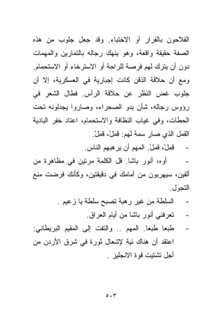 ‫ﺍﻟﻔﻼﺤﻭﻥ ﺒﺎﻟﻔﺭﺍﺭ ﺃﻭ ﺍﻻﺨﺘﺒﺎﺀ. ﻭﻗﺩ ﺠﻌل ﺠﻠﻭﺏ ﻤﻥ ﻫﺫﻩ‬
‫ﺍﻟﺼﻔﺔ ﺤﻘﻴﻘﺔ ﻭﺍﻗﻌﺔ، ﻭﻫﻭ ﻴﻨﻬﻙ ﺭﺠﺎﻟﻪ ﺒﺎﻟﺘﻤﺎﺭﻴﻥ ﻭﺍﻟﻤﻬﻤﺎﺕ‬
‫ﺩﻭﻥ ﺃﻥ ﻴﺘﺭﻙ ﻟﻬﻡ ﻓﺭﺼﺔ ﻟﻠﺭﺍﺤﺔ ﺃﻭ ﺍﻻﺴﺘﺭﺨﺎﺀ ﺃﻭ ﺍﻻﺴﺘﺤﻤﺎﻡ.‬
‫ﻭﻤﻊ ﺃﻥ ﺤﻼﻗﺔ ﺍﻟﺫﻗﻥ ﻜﺎﻨﺕ ﺇﺠﺒﺎﺭﻴﺔ ﻓﻲ ﺍﻟﻌﺴﻜﺭﻴﺔ، ﺇﻻ ﺃﻥ‬
‫ﺠﻠﻭﺏ ﻏﺽ ﺍﻟﻨﻅﺭ ﻋﻥ ﺤﻼﻗﺔ ﺍﻟﺭﺃﺱ. ﻓﻁﺎل ﺍﻟﺸﻌﺭ ﻓﻲ‬
‫ﺭﺅﻭﺱ ﺭﺠﺎﻟﻪ، ﺸﺄﻥ ﺒﺩﻭ ﺍﻟﺼﺤﺭﺍﺀ، ﻭﺼﺎﺭﻭﺍ ﻴﺠﺩﻟﻭﻨﻪ ﺘﺤﺕ‬
‫ﺍﻟﺤﻁﺎﺕ، ﻭﻓﻲ ﻏﻴﺎﺏ ﺍﻟﻨﻅﺎﻓﺔ ﻭﺍﻻﺴﺘﺤﻤﺎﻡ، ﺍﻋﺘﺎﺩ ﺨﻔﺭ ﺍﻟﺒﺎﺩﻴﺔ‬
                    ‫ﺍﻟﻘﻤل ﺍﻟﺫﻱ ﺼﺎﺭ ﺴﻤﺔ ﻟﻬﻡ: ﻗﻤلْ، ﻗﻤل.‬
                     ‫ﹸ‪ ‬ﹸ‪ْ ‬‬
                 ‫ﻗﻤلْ، ﻗﻤل. ﺍﻟﻤﻬﻡ ﺃﻥ ﻴﺭﻫﺒﻬﻡ ﺍﻟﻨﺎﺱ.‬
                                         ‫ﹸ‪ ‬ﹸ‪ْ ‬‬     ‫-‬
‫ﺃﻭﻩ، ﺃﻨﻭﺭ ﺒﺎﺸﺎ. ﻗل ﺍﻟﻜﻠﻤﺔ ﻤﺭﺘﻴﻥ ﻓﻲ ﻤﻅﺎﻫﺭﺓ ﻤﻥ‬         ‫-‬
‫ﺃﻟﻔﻴﻥ، ﺴﻴﻬﺭﺒﻭﻥ ﻤﻥ ﺃﻤﺎﻤﻙ ﻓﻲ ﺩﻗﻴﻘﺘﻴﻥ، ﻭﻜﺄﻨﻙ ﻓﺭﻀﺕ ﻤﻨﻊ‬
                                                ‫ﺍﻟﺘﺠﻭل.‬
        ‫ﺍﻟﺴﻠﻁﺔ ﻤﻥ ﻏﻴﺭ ﺭﻫﺒﺔ ﺘﺼﺒﺢ ‪‬ﻠ ﹶﺔ ﻴﺎ ﺯﻋﻴﻡ .‬
                   ‫ﺴﻁ‬                                ‫-‬
                  ‫ﺘﻌﺭﻓﻨﻲ ﺃﻨﻭﺭ ﺒﺎﺸﺎ ﻤﻥ ﺃﻴﺎﻡ ﺍﻟﻌﺭﺍﻕ.‬   ‫-‬
‫ﻁﺒﻌﺎ ﻁﺒﻌﺎ. ﺍﻟﻤﻬﻡ .. ﻭﺍﻟﺘﻔﺕ ﺇﻟﻰ ﺍﻟﻤﻘﻴﻡ ﺍﻟﺒﺭﻴﻁﺎﻨﻲ:‬
                                       ‫ﹰ‬    ‫ﹰ‬        ‫-‬
‫ﺍﻋﺘﻘﺩ ﺃﻥ ﻫﻨﺎﻙ ﹼﻴﺔ ﻹﺸﻌﺎل ﺜﻭﺭﺓ ﻓﻲ ﺸﺭﻕ ﺍﻷﺭﺩﻥ ﻤﻥ‬
                             ‫ﻨ‬
                         ‫ﺃﺠل ﺘﺸﺘﻴﺕ ﻗﻭﺓ ﺍﻻﻨﺠﻠﻴﺯ .‬



                         ‫٣٠٥‬
 