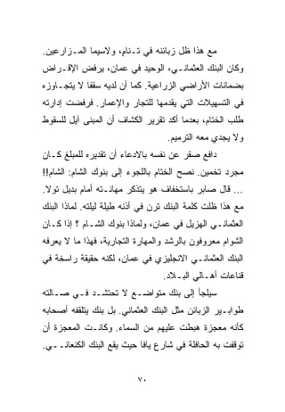 ‫ﻤﻊ ﻫﺫﺍ ﻅل ﺯﺒﺎﺌﻨﻪ ﻓﻲ ﺘـﻨﺎ ٍ، ﻭﻻﺴﻴﻤﺎ ﺍﻟﻤـﺯﺍﺭﻋﻴﻥ.‬
                    ‫ﻡ‬
‫ﻭﻜﺎﻥ ﺍﻟﺒﻨﻙ ﺍﻟﻌﺜﻤﺎﻨـﻲ، ﺍﻟﻭﺤﻴﺩ ﻓﻲ ﻋﻤﺎﻥ، ﻴﺭﻓﺽ ﺍﻹﻗـﺭﺍﺽ‬
‫ﺒﻀﻤﺎﻨﺎﺕ ﺍﻷﺭﺍﻀﻲ ﺍﻟﺯﺭﺍﻋﻴﺔ. ﻜﻤﺎ ﺃﻥ ﻟﺩﻴﻪ ﺴﻘﻔﺎ ﻻ ﻴﺘﺠـﺎﻭﺯﻩ‬
           ‫ﹰ‬
‫ﻓﻲ ﺍﻟﺘﺴﻬﻴﻼﺕ ﺍﻟﺘﻲ ﻴﻘﺩﻤﻬﺎ ﻟﻠﺘﺠﺎﺭ ﻭﺍﻹﻋﻤﺎﺭ. ﻓﺭﻓﻀﺕ ﺇﺩﺍﺭﺘﻪ‬
                         ‫ﹼ‬
‫ﻁﻠﺏ ﺍﻟﺨ ﹼﺎﻡ، ﺒﻌﺩﻤﺎ ﺃﻜﺩ ﺘﻘﺭﻴﺭ ﺍﻟﻜﺸﺎﻑ ﺃﻥ ﺍﻟﻤﺒﻨﻰ ﺁﻴل ﻟﻠﺴﻘﻭﻁ‬
                                  ‫‪‬‬            ‫ﺘ‬
                                   ‫ﻭﻻ ﻴﺠﺩﻱ ﻤﻌﻪ ﺍﻟﺘﺭﻤﻴﻡ.‬
‫ﺩﺍﻓﻊ ﺼﻘﺭ ﻋﻥ ﻨﻔﺴﻪ ﺒﺎﻻﺩﻋﺎﺀ ﺃﻥ ﺘﻘﺩﻴﺭﻩ ﻟﻠﻤﺒﻠﻎ ﻜـﺎﻥ‬
‫ﻤﺠﺭﺩ ﺘﺨﻤﻴﻥ. ﻨﺼﺢ ﺍﻟﺨ ﹼﺎﻡ ﺒﺎﻟﻠﺠﻭﺀ ﺇﻟﻰ ﺒﻨﻭﻙ ﺍﻟﺸﺎﻡ: ﺍﻟﺸﺎﻡ!!‬
                                  ‫ﺘ‬
‫... ﻗﺎل ﺼﺎﺒﺭ ﺒﺎﺴﺘﺨﻔﺎﻑ ﻫﻭ ﻴﺘﺫﻜﺭ ﻤﻬﺎﻨـﺘﻪ ﺃﻤﺎﻡ ﺒﺩﻴل ﺘﻭﻻ.‬
‫ﻤﻊ ﻫﺫﺍ ﻅﻠﺕ ﻜﻠﻤﺔ ﺍﻟﺒﻨﻙ ﺘﺭﻥ ﻓﻲ ﺃﺫﻨﻪ ﻁﻴﻠﺔ ﻟﻴﻠﺘﻪ. ﻟﻤﺎﺫﺍ ﺍﻟﺒﻨﻙ‬
‫ﺍﻟﻌﺜﻤﺎﻨـﻲ ﺍﻟﻬﺯﻴل ﻓﻲ ﻋﻤﺎﻥ، ﻭﻟﻤﺎﺫﺍ ﺒﻨﻭﻙ ﺍﻟﺸـﺎﻡ ؟ ﺇﺫﺍ ﻜـﺎﻥ‬
‫ﺍﻟﺸﻭﺍﻡ ﻤﻌﺭﻭﻓﻭﻥ ﺒﺎﻟﺭﺸﺩ ﻭﺍﻟﻤﻬﺎﺭﺓ ﺍﻟﺘﺠﺎﺭﻴﺔ، ﻓﻬﺫﺍ ﻤﺎ ﻻ ﻴﻌﺭﻓﻪ‬
‫ﺍﻟﺒﻨﻙ ﺍﻟﻌﺜﻤﺎﻨـﻲ ﺍﻻﻨﺠﻠﻴﺯﻱ ﻓﻲ ﻋﻤﺎﻥ، ﻟﻜﻨﻪ ﺤﻘﻴﻘﺔ ﺭﺍﺴﺨﺔ ﻓﻲ‬
                                  ‫ﻗﻨﺎﻋﺎﺕ ﺃﻫـﺎﻟﻲ ﺍﻟﺒـﻼﺩ.‬
‫ﺴﻴﻠﺠﺄ ﺇﻟﻰ ﺒﻨﻙ ﻤﺘﻭﺍﻀـﻊ ﻻ ﺘﺤﺘﺸـﺩ ﻓـﻲ ﺼـﺎﻟﺘﻪ‬
‫ﻁﻭﺍﺒـﻴﺭ ﺍﻟﺯﺒﺎﺌﻥ ﻤﺜل ﺍﻟﺒﻨﻙ ﺍﻟﻌﺜﻤﺎﻨﻲ. ﺒل ﺒﻨﻙ ﻴﺘﻠﻘﻔﻪ ﺃﺼﺤﺎﺒﻪ‬
‫ﻜﺄﻨﻪ ﻤﻌﺠﺯﺓ ﻫﺒﻁﺕ ﻋﻠﻴﻬﻡ ﻤﻥ ﺍﻟﺴﻤﺎﺀ. ﻭﻜﺎﻨـﺕ ﺍﻟﻤﻌﺠﺯﺓ ﺃﻥ‬
‫ﺘﻭﻗﻔﺕ ﺒﻪ ﺍﻟﺤﺎﻓﻠﺔ ﻓﻲ ﺸﺎﺭﻉ ﻴﺎﻓﺎ ﺤﻴﺙ ﻴﻘﻊ ﺍﻟﺒﻨﻙ ﺍﻟﻜﻨﻌﺎﻨــﻲ.‬


                           ‫٠٧‬
 