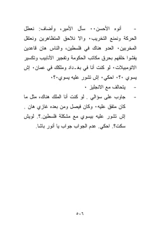 ‫ﺃﻨﻭﻩ ﺍﻷﺤﺴﻥ٠٠ ﺴﺄل ﺍﻷﻤﻴﺭ، ﻭﺃﻀﺎﻑ: ﻨﻌﻁل‬                 ‫-‬
‫ﺍﻟﺤﺭﻜﺔ ﻭﻨﻤﻨﻊ ﺍﻟﺘﺨﺭﻴﺏ٠ ﻭﺍﻻ ﻨﻼﺤﻕ ﺍﻟﻤﺘﻅﺎﻫﺭﻴﻥ ﻭﻨﻌﺘﻘل‬
‫ﺍﻟﻤﺨﺭﺒﻴﻥ٠ ﺍﻟﻌﺩﻭ ﻫﻨﺎﻙ ﻓﻲ ﻓﻠﺴﻁﻴﻥ، ﻭﺍﻟﻨﺎﺱ ﻫﺎﻥ ﻗﺎﻋﺩﻴﻥ‬
‫ﻴﻔﺸﻭﺍ ﺨﻠﻘﻬﻡ ﺒﺤﺭﻕ ﻤﻜﺎﺘﺏ ﺍﻟﺤﻜﻭﻤﺔ ﻭﺘﻔﺠﻴﺭ ﺍﻷﻨﺎﺒﻴﺏ ﻭﺘﻜﺴﻴﺭ‬
‫ﺍﻻﺘﻭﻤﺒﻴﻼﺕ٠ ﻟﻭ ﻜﻨﺕ ﺃﻨﺎ ﻓﻲ ﺒﻐـﺩﺍﺩ ﻭﻤﻠﻜﻙ ﻓﻲ ﻋﻤﺎﻥ٠ ﺇﺵ‬
            ‫ﻴﺴ ‪‬ﻱ ٠؟٠ ﺍﺤﻜﻲ٠ ﺇﺵ ﺘﺸﻭﺭ ﻋﻠﻴﻪ ﻴﺴ ‪‬ﻱ٠؟٠‬
                ‫ﻭ‬                            ‫ﻭ‬
                              ‫ﻴﺘﺤﺎﻟﻑ ﻤﻊ ﺍﻻﻨﺠﻠﻴﺯ ٠‬   ‫-‬
‫ﺠﺎﻭﺏ ﻋﻠﻰ ﺴﺅﺍﻟﻲ . ﻟﻭ ﻜﻨﺕ ﺃﻨﺎ ﺍﻟﻤﻠﻙ ﻫﻨﺎﻙ، ﻤﺜل ﻤﺎ‬      ‫-‬
‫ﻜﺎﻥ ﻤﺘﻔﻕ ﻋﻠﻴﻪ٠ ﻭﻜﺎﻥ ﻓﻴﺼل ﻭﻤﻥ ﺒﻌﺩﻩ ﻏﺎﺯﻱ ﻫﺎﻥ .‬
‫ﺇﺵ ﺘﺸﻭﺭ ﻋﻠﻴﻪ ﺒﻴﺴﻭﻱ ﻤﻊ ﻤﺸﻜﻠﺔ ﻓﻠﺴﻁﻴﻥ.؟. ﻟﻭﻴﺵ‬
     ‫ﺴﻜﺕ؟. ﺍﺤﻜﻲ. ﻋﺩﻡ ﺍﻟﺠﻭﺍﺏ ﺠﻭﺍﺏ ﻴﺎ ﺃﻨﻭﺭ ﺒﺎﺸﺎ.‬




                        ‫٦٠٥‬
 