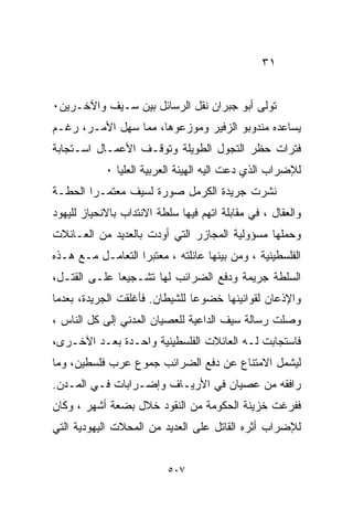 ‫١٣‬


‫ﺘﻭﻟﻰ ﺃﺒﻭ ﺠﺒﺭﺍﻥ ﻨﻘل ﺍﻟﺭﺴﺎﺌل ﺒﻴﻥ ﺴـﻴﻑ ﻭﺍﻵﺨـﺭﻴﻥ٠‬
‫ﻴﺴﺎﻋﺩﻩ ﻤﻨﺩﻭﺒﻭ ﺍﻟﺯﻓﻴﺭ ﻭﻤﻭﺯﻋﻭﻫﺎ، ﻤﻤﺎ ﺴﻬل ﺍﻷﻤـﺭ، ﺭﻏـﻡ‬
‫ﻓﺘﺭﺍﺕ ﺤﻅﺭ ﺍﻟﺘﺠﻭل ﺍﻟﻁﻭﻴﻠﺔ ﻭﺘﻭﻗـﻑ ﺍﻷﻋﻤـﺎل ﺍﺴـﺘﺠﺎﺒﺔ‬
            ‫ﻟﻺﻀﺭﺍﺏ ﺍﻟﺫﻱ ﺩﻋﺕ ﺍﻟﻴﻪ ﺍﻟﻬﻴﺌﺔ ﺍﻟﻌﺭﺒﻴﺔ ﺍﻟﻌﻠﻴﺎ ٠‬
‫ﻨﺸﺭﺕ ﺠﺭﻴﺩﺓ ﺍﻟﻜﺭﻤل ﺼﻭﺭﺓ ﻟﺴﻴﻑ ﻤﻌﺘﻤـﺭﺍ ﺍﻟﺤﻁـﺔ‬
       ‫ﹰ‬
‫ﻭﺍﻟﻌﻘﺎل ، ﻓﻲ ﻤﻘﺎﺒﻠﺔ ﺍﺘﻬﻡ ﻓﻴﻬﺎ ﺴﻠﻁﺔ ﺍﻻﻨﺘﺩﺍﺏ ﺒﺎﻻﻨﺤﻴﺎﺯ ﻟﻠﻴﻬﻭﺩ‬
‫ﻭﺤﻤﻠﻬﺎ ﻤﺴﺅﻭﻟﻴﺔ ﺍﻟﻤﺠﺎﺯﺭ ﺍﻟﺘﻲ ﺃﻭﺩﺕ ﺒﺎﻟﻌﺩﻴﺩ ﻤﻥ ﺍﻟﻌـﺎﺌﻼﺕ‬
‫ﺍﻟﻔﻠﺴﻁﻴﻨﻴﺔ ، ﻭﻤﻥ ﺒﻴﻨﻬﺎ ﻋﺎﺌﻠﺘﻪ ، ﻤﻌﺘﺒﺭﺍ ﺍﻟﺘﻌﺎﻤـل ﻤـﻊ ﻫـﺫﻩ‬
                  ‫ﹰ‬
‫ﺍﻟﺴﻠﻁﺔ ﺠﺭﻴﻤﺔ ﻭﺩﻓﻊ ﺍﻟﻀﺭﺍﺌﺏ ﻟﻬﺎ ﺘﺸـﺠﻴﻌﺎ ﻋﻠـﻰ ﺍﻟﻘﺘـل،‬
             ‫ﹰ‬
‫ﻭﺍﻹﺫﻋﺎﻥ ﻟﻘﻭﺍﻨﻴﻨﻬﺎ ﺨﻀﻭﻋﺎ ﻟﻠﺸﻴﻁﺎﻥ. ﻓﺄﻏﻠﻘﺕ ﺍﻟﺠﺭﻴﺩﺓ، ﺒﻌﺩﻤﺎ‬
                               ‫ﹰ‬
‫ﻭﺼﻠﺕ ﺭﺴﺎﻟﺔ ﺴﻴﻑ ﺍﻟﺩﺍﻋﻴﺔ ﻟﻠﻌﺼﻴﺎﻥ ﺍﻟﻤﺩﻨﻲ ﺇﻟﻰ ﻜل ﺍﻟﻨﺎﺱ ،‬
‫ﻓﺎﺴﺘﺠﺎﺒﺕ ﻟـﻪ ﺍﻟﻌﺎﺌﻼﺕ ﺍﻟﻔﻠﺴﻁﻴﻨﻴﺔ ﻭﺍﺤـﺩﺓ ﺒﻌـﺩ ﺍﻵﺨـﺭﻯ،‬
‫ﻟﻴﺸﻤل ﺍﻻﻤﺘﻨﺎﻉ ﻋﻥ ﺩﻓﻊ ﺍﻟﻀﺭﺍﺌﺏ ﺠﻤﻭﻉ ﻋﺭﺏ ﻓﻠﺴﻁﻴﻥ، ﻭﻤﺎ‬
‫ﺭﺍﻓﻘﻪ ﻤﻥ ﻋﺼﻴﺎﻥ ﻓﻲ ﺍﻷﺭﻴـﺎﻑ ﻭﺇﻀـﺭﺍﺒﺎﺕ ﻓـﻲ ﺍﻟﻤـﺩﻥ.‬
‫ﻓﻔﺭﻏﺕ ﺨﺯﻴﻨﺔ ﺍﻟﺤﻜﻭﻤﺔ ﻤﻥ ﺍﻟﻨﻘﻭﺩ ﺨﻼل ﺒﻀﻌﺔ ﺃﺸﻬﺭ ، ﻭﻜﺎﻥ‬
‫ﻟﻺﻀﺭﺍﺏ ﺃﺜﺭﻩ ﺍﻟﻘﺎﺘل ﻋﻠﻰ ﺍﻟﻌﺩﻴﺩ ﻤﻥ ﺍﻟﻤﺤﻼﺕ ﺍﻟﻴﻬﻭﺩﻴﺔ ﺍﻟﺘﻲ‬


                          ‫٧٠٥‬
 