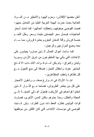 ‫ﺃﻋﻠﻥ ﺒﻌﻀﻬﺎ ﺍﻹﻓﻼﺱ٠ ﻭﺤﺭﻡ ﺍﻟﻴﻬﻭﺩ ﻭﺍﻻﻨﺠﻠﻴﺯ ﻤـﻥ ﺍﻟﻤـﻭﺍﺩ‬
‫ﺍﻟﻐﺫﺍﺌﻴﺔ ﺒﻌﺩﻤﺎ ﺤﺫﺭﺕ ﺍﻟﻬﻴﺌﺔ ﺍﻟﻌﺭﺒﻴﺔ ﺍﻟﻌﻠﻴﺎ ﻤﻥ ﺍﻟﺘﻌﺎﻤل ﻤﻌﻬﻡ٠‬
‫ﻓﻌﻤﺕ ﺍﻟﻔﻭﻀﻰ ﺼﻔﻭﻓﻬﻡ، ﻭﺘﻌﻁﻠﺕ ﺃﻋﻤﺎﻟﻬﻡ٠ ﻜﻤﺎ ﺘﺩﻨﺕ ﺃﺴﻌﺎﺭ‬
‫ﺍﻟﺤﺎﺠﻴﺎﺕ، ﻓﻭﺼل ﺴﻌﺭ ﺍﻟﺒﻴﻀﺘﻴﻥ ﻤﻠﻴﻤﹰ، ﻭﺴﻌﺭ ﺭﻁل ﺍﻟﻠﺤـﻡ‬
                 ‫ﺎ‬
‫ﺨﻤﺴﺔ ﻗﺭﻭﺵ ﻭﺃﻗﺔ ﺍﻟﺩﺨﺎﻥ ﺍﻟﻤﻔﺭﻭﻡ ﺒﻌﺸﺭﺓ ﻗﺭﻭﺵ، ﻤﻤﺎ ﺴـﺎﺀ‬
                          ‫ﻤﻌﻪ ﻭﻀﻊ ﺍﻟﻤﺯﺍﺭﻋﻴﻥ ﻭﺍﻟﺭﻋﻴﺎﻥ٠‬
‫ﻜﻤﺎ ﺴﺎﺀﺕ ﺃﺤﻭﺍل ﺍﻟﻌﻤﺎل ﺍﻟـﺫﻴﻥ ﺼﺎﺭﻭﺍ ﻴﻌﻴﺸﻭﻥ ﻋﻠﻰ‬
‫ﺍﻹﻋﺎﻨﺎﺕ ﺍﻟﺘﻲ ﻴﺄﺘﻲ ﺒﻬﺎ ﺍﻟﻤﺘﻁﻭﻋﻭﻥ ﻤﻥ ﺸﺭﻕ ﺍﻷﺭﺩﻥ ﻭﺴﻭﺭﻴﺎ‬
‫ﻭﻟﺒﻨﺎﻥ ﻭﺍﻟﻌﺭﺍﻕ٠ ﻭﻟﻡ ﻴﻜﻥ ﺃﻤـﺎﻡ ﻗـﻭﺍﺕ ﺍﻻﻨﺘـﺩﺍﺏ ﺍﻻ ﻓـﺘﺢ‬
‫ﺍﻟﻤﺘﺎﺠﺭ ﻋﻨﻭﺓ، ﻭﺍﻋﺘﻘﺎل ﺍﻟﺘﺠﺎﺭ، ﺇﻀﺎﻓﺔ ﺇﻟﻰ ﻤﻨﻊ ﺍﻟﺘﺠﻭل ﻤـﻊ‬
                           ‫ﻜل ﺘﻅﺎﻫﺭﺓ ﻭﺘﻌﻘﺏ ﺍﻟﻤﺘﻅﺎﻫﺭﻴﻥ٠‬
‫ﺍﺒﺘـﺩﺃ ﺍﻷﻭﻻﺩ ﻓﻲ ﺸـﻭﺍﺭﻉ ﺼﻔﺩ، ﻴـﺭﺸﻘﻭﻥ ﺍﻷﺤﺠﺎﺭ‬
‫ﻋﻠﻰ ﻜل ﻤﻥ ﻴﻌﺘﻤﺭ ﺍﻟﻁﺭﺒﻭﺵ، ﺘﻀﺎﻤﻨﺎ ﻤـﻊ ﺍﻟﺜـﻭﺍﺭ ﺍﻟـﺫﻴﻥ‬
                   ‫ﹰ‬
‫ﺍﺘﺨﺫﻭﺍ ﻗﻭﺍﻋﺩﻫﻡ ﻓﻲ ﺍﻷﺭﻴﺎﻑ، ﻓﺘﺤﻭل ﺃﻫـﺎﻟﻲ ﺍﻟﻤﺩﻴﻨـﺔ ﺇﻟـﻰ‬
‫ﺍﻟﺤﻁﺔ ﻭﺍﻟﻌﻘﺎل، ﻭﺤﺫﺍ ﺤﺫﻭﻫﻡ ﺴﻜﺎﻥ ﺍﻟﻤﺩﻥ ﺍﻷﺨﺭﻯ، ﻓﺼﺎﺭﺕ‬
‫ﻗﻭﺍﺕ ﺍﻟﺒﻭﻟﻴﺱ ﺘﻁﺎﺭﺩ ﺍﻟﺤﻁـﺎﺕ ﺩﻭﻥ ﺍﻟﻁﺭﺍﺒــﻴﺵ. ﻓـﺩﺒﺕ‬
‫ﺍﻟﻔﻭﻀﻰ ﻓﻲ ﻤﺅﺴﺴﺎﺕ ﺍﻻﻨﺘﺩﺍﺏ ﺍﻟﺘﻲ ﻜﺎﻥ ﺍﻟﻜﺜﻴﺭ ﻤﻥ ﻤﻭﻅﻔﻴﻬﺎ‬



                          ‫٨٠٥‬
 