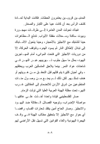 ‫ﺍﻟﻤﺩﻨﻴـﻴﻥ ﻗﺭﻭﻴـﻴﻥ ﻴﻌﺘﻤﺭﻭﻥ ﺍﻟﺤﻁﺎﺕ. ﻓﻜﺎﻨﺕ ﺍﻟﺒﺩﺍﻴﺔ ﻟﻌـﺎﺩﺓ‬
      ‫ﻜﺸﻑ ﺍﻟﺭﺃﺱ ﺒﻌﺩ ﺃﻥ ﻜﺎﻨﺕ ﻋﻴﺒﺎ ﻋﻠﻰ ﺍﻟﻜﺒﺎﺭ ﻭﺍﻟﺼﻐﺎﺭ.‬
                          ‫ﹰ‬
‫ﻓﺠﺄﺓ، ﺘﺤﻭﻟﺕ ﺍﻟﻤﺩﻥ ﺍﻟﻌﺎﻤﺭﺓ ﺇﻟـﻰ ﻁﺭﻗـﺎﺕ ﻤﻬﺠـﻭﺭﺓ‬
‫ﻭﺒﻴﻭﺕ ﺴﺎﻜﻨﺔ ﻭﻤـﺤﻼﺕ ﻤﻘﻔﻠﺔ ﺍﻷﺒﻭﺍﺏ. ﺘﻨﺩﻟﻊ ﺍﻟـﻤﻅﺎﻫﺭﺍﺕ‬
‫ﺤﻴﻨﺎ ﻟﺘﺸﺘﺒﻙ ﻤﻊ ﺍﻻﻨﺠﻠﻴﺯ ﺒﺎﻷﺤﺠﺎﺭ، ﻭﺤﻴﻨﺎ ﻴﺘﺤﻭل ﺍﻻﺸـﺘﺒﺎﻙ‬
               ‫ﹰ‬                                ‫ﹰ‬
‫ﺇﻟﻰ ﺘﺒﺎﺩل ﻹﻁﻼﻕ ﺍﻟﻨﺎﺭ ﺜﻡ ﻴﺴﻭﺩ ﺍﻟﻬﺩﻭﺀ ﻭﺘﺘﻭﻗﻑ ﺍﻟﺤﺭﻜﺔ، ﺇﻻ‬
‫ﻤﻥ ﺩﻭﺭﻴﺎﺕ ﺍﻻﻨﺠﻠﻴﺯ ﺍﻟﺘﻲ ﻓﺘﺤﺕ ﺍﻟﻤﻭﺍﻨﻰﺀ ﺃﻤﺎﻡ ﺍﻟﻤﻬـﺎﺠﺭﻴﻥ‬
‫ﺍﻟﻴﻬﻭﺩ، ﺒﻤﺜل ﻤﺎ ﺴﻬل ﺠﻠﻭﺏ ﺘــﻬﺭﻴﺒﻬﻡ ﻋﺒـﺭ ﺍﻟﻨﻬـﺭ ﻓـﻲ‬
‫ﺸﺎﺤﻨﺎﺕ ﻋﻭﺍﺩ ﺍﻟﻨﻤﺭ. ﺒﻴﻨﻤﺎ ﻴﻼﺤﻕ ﺍﻟﻤﺘﺴﻠﻠﻴﻥ ﺍﻟﻌﺭﺏ ﻭﻴﻌﺘﻘﻠﻬﻡ‬
‫، ﻭﻓﻲ ﺃﺤﻴﺎﻥ ﻜﺜﻴﺭﺓ ﻴﺘﻡ ﻗﺘﻠﻬﻡ ﻗﺒل ﺍﻟﺘﺤﻘـﻕ ﻤـﻥ ﻫـﻭﻴﺘﻬﻡ ﺃﻭ‬
‫ﻫﺩﻑ ﺘﺴﻠﻠـﻬﻡ. ﻟﻜﻥ ﺫﻟﻙ ﻟـﻡ ﻴﻤﻨـﻊ ﻤـﻥ ﻭﺼـﻭل ﻤﺌـﺎﺕ‬
‫ﺍﻟﻤﺘﻁﻭﻋﻴﻥ ﻤﻥ ﺸﺭﻕ ﺍﻷﺭﺩﻥ ﻟﻼﻨﻀﻤﺎﻡ ﺇﻟﻰ ﺍﻟﻤﻘﺎﺘﻠﻴﻥ ﻏـﺭﺏ‬
    ‫ﺍﻟﻨﻬﺭ، ﺘﺤﺕ ﻤﻅﻠﺔ ﺍﻟﻬﻴﺌﺔ ﺍﻟﻌﺭﺒﻴﺔ ﺍﻟﻌﻠﻴﺎ ﺍﻟﺘﻲ ﺘﻭﻟﺕ ﺍﻟﺯﻤﺎﻡ.‬
‫ﺼﺎﺭ ﻟﻠﻔﻠﺴﻁﻴﻨﻴﻲ ﻗﻴﺎﺩﺓ ﻭﺍﺤﺩﺓ ﺃﺨـﺫﺕ ﻋﻠـﻰ ﻋﺎﺘﻘﻬـﺎ‬
‫ﻤﻭﺍﺼﻠﺔ ﺍﻹﻀﺭﺍﺏ، ﻭﺘﻭﺠﻴﻪ ﺍﻟﻔﺼﺎﺌل ﺍﻟـﻤﻘﺎﺘﻠﺔ ﻀﺩ ﺍﻟﻴﻬـﻭﺩ‬
‫ﻭﺍﻻﻨﺠﻠﻴﺯ. ﻭﺼﺎﺭ ﺍﻟﺤﺎﺝ ﺃﻤﻴﻥ ﻴﺘﻘﻠﺩ ﺸﻌﺎﺭﺍﺕ ﺍﻟﻘﺴﺎﻡ، ﺭﺍﻓﻀـﺎ‬
‫ﹰ‬
‫ﺃﻱ ﺤﻭﺍﺭ ﻤﻊ ﺍﻻﻨﺠﻠﻴﺯ ﺇﻻ ﺒﺘﺤﻘﻴﻕ ﻤﻁﺎﻟﺏ ﺍﻟﻬﻴﺌﺔ ﻓـﻲ ﻭﻗـﻑ‬
‫ﺍﻟﻬﺠﺭﺓ ﺍﻟﻴﻬﻭﺩﻴﺔ ﻭﺍﻟﻐﺎﺀ ﺍﻟﻘﻭﺍﻨﻴﻥ ﺍﻟﺘﻲ ﺘﺴﻬل ﻨﻘل ﺍﻷﺭﺍﻀﻲ ﻟﻬﻡ‬


                           ‫٩٠٥‬
 