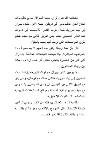 ‫ﺍﺴﺘﺠﺎﺏ ﺍﻟﻘﻭﻤﻴﻭﻥ ﻟﺭﺃﻱ ﺴﻴﻑ ﺍﻟﻤﺘﻭﺍﻓﻕ ﻤـﻊ ﺘﻌﻠﻴﻤـﺎﺕ‬
‫ﺍﻟﺤﺎﺝ ﺃﻤﻴﻥ، ﻓﺎﻨﻘﺴـﻤﻭﺍ ﺇﻟﻰ ﻓﺭﻴﻘﻴﻥ. ﻴﺘﺠﻪ ﺍﻷﻭل ﺒﻘﻴﺎﺩﺓ ﺠﺒﺭﺍﻥ‬
‫ﺇﻟﻰ ﺒﻴﺕ ﺴﻭﺭﻴﻙ ﺸﻤﺎل ﻏﺭﺏ ﺍﻟﻘﺩﺱ، ﻟﻼﻨﻀﻤﺎﻡ ﺇﻟﻰ ﻗـﻭﺍﺕ‬
‫ﻋﺒﺩ ﺍﻟﻘﺎﺩﺭ ﺍﻟﺤﺴﻴﻨﻲ. ﺒﻴﻨﻤﺎ ﻴﺒﻘﻰ ﺍﻟﻔﺭﻴﻕ ﺍﻟﺜﺎﻨﻲ ﻤﻊ ﺴﻴﻑ ﻟﻘﻁﻊ‬
           ‫ﻁﺭﻕ ﺍﻟﻤﻭﺍﺼﻼﺕ ﺍﻟﺘﻲ ﺘﺭﺒﻁ ﺃﻗﻠﻴﻡ ﺼﻔﺩ ﺒﺎﻟﺠﻠﻴل.‬
‫ﻗﺎل ﺒﺄﻥ ﻋﺩﺩ ﺭﺠﺎﻟﻪ ﻭﻓﻘﺭ ﺴـﻼﺤﻬﻡ ﻻ ﻴﺴـﻤﺢ ﻟــﻪ‬
‫ﺒﺎﻟﻤﻭﺍﺠﻬﺔ ﺍﻟﻤﺒﺎﺸﺭﺓ. ﻟﻬﺫﺍ ﺴﻴﻌﺘﻤﺩ ﺍﻟﻤﺒﺎﻏﺘﺎﺕ ﺍﻟﺨﺎﻁﻔﺔ ﻹﻨـﺯﺍل‬
‫ﺃﻜﺒﺭ ﻗﺩﺭ ﻤﻥ ﺍﻟﺨﺴﺎﺭﺓ ﺒﺎﻟﻌﺩﻭ، ﻤﻘﺎﺒل ﺃﻗل ﺨﺴـﺎﺭﺓ ﻤــﻤﻜﻨﺔ‬
                                   ‫ﺒﻴﻥ ﺭﺠﺎﻟﻪ ﺍﻟﻤﻌﺩﺩﻭﻴﻥ .‬
‫ﺒﻌﺩ ﻴﻭﻤﻴﻥ ﻏﺎﺩﺭ ﺠﺒﺭﺍﻥ ﻤﻊ ﻗﻭﺍﺕ ﺍﻟﺯﻭﺒﻌﺔ ﺒﺈﺭﺸﺎﺩ ﺃﺩﻻﺀ‬
‫ﻗﺴﺎﻤﻴﻴﻥ ﺇﻟﻰ ﺒﻴﺕ ﺴﻭﺭﻴﻙ ﻓﺎﻟﺘﻘﻰ ﻫﻨﺎﻙ ﻤﻊ ﻓﺭﺤﺎﻥ، ﻭﺒﻘﻲ ﺒﻜﺭ‬
‫ﻤﻊ ﺍﻟﻔﺭﻴﻕ ﺍﻟﺜﺎﻨﻲ ﻤﻥ ﺍﻟﻘﻭﻤﻴﻴﻥ ﻓﻲ ﻭﺍﺩﻱ ﺍﻟﻁﻭﺍﺤﻴﻥ. ﻴﺘـﺩﺍﺭﺱ‬
‫ﻤﻊ ﺴﻴﻑ ﻁﻭﺒﻭﻏﺭﺍﻓﻴﺔ ﺍﻟﻤﻨﻁﻘﺔ ﻭﻤﻭﺍﻗﻊ ﺍﻟﻤﺴﺘﻭﻁﻨﺎﺕ ﺍﻟﻴﻬﻭﺩﻴﺔ‬
                         ‫ﻭﺍﺴﺘﺤﻜﺎﻤـﺎﺕ ﺍﻟﻘﻭﺍﺕ ﺍﻻﻨﺠﻠﻴﺯﻴﺔ.‬
‫ﺒﺎﻟﻨﺴﺒﺔ ﻟـﻪ ، ﻜﻌﺴﻜﺭﻱ، ﻓﺈﻨﻪ ﻤﻥ ﺍﻟﻀـﺭﻭﺭﻱ ﺘـﺄﻤﻴﻥ‬
‫ﻁﺭﻴﻘﺔ ﺍﻻﻨﺴﺤﺎﺏ ﻗﺒل ﺍﻟﺸﺭﻭﻉ ﺒﺎﻻﻗﺘﺤﺎﻡ، ﻭﻫﻭ ﻤﺎ ﻟﻡ ﻴﻔﻜﺭ ﺒﻪ‬
                     ‫ﺴﻴﻑ ﺃﻭ ﻴﻘﻠﻘﻪ. ﻜﺎﻥ ﺘﻭﺍﻗﺎ ﻟﻠﺜﺄﺭ ﻓﺤﺴﺏ.‬
                                 ‫ﹰ‬



                          ‫١١٥‬
 