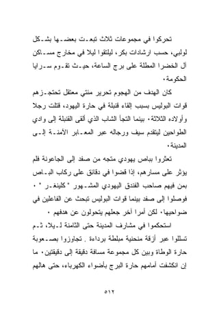 ‫ﺘﺤﺭﻜﻭﺍ ﻓﻲ ﻤﺠﻤﻭﻋﺎﺕ ﺜﻼﺙ ﺘﺒﻌـﺕ ﺒﻌﻀـﻬﺎ ﺒﺸـﻜل‬
‫ﻟﻭﻟﺒﻲ، ﺤﺴﺏ ﺍﺭﺸﺎﺩﺍﺕ ﺒﻜﺭ، ﻟﻴﻠﺘﻘﻭﺍ ﻟﻴﻼ ﻓﻲ ﻤﺨﺎﺭﺝ ﻤﺴـﺎﻜﻥ‬
                ‫ﹰ‬
‫ﺁل ﺍﻟﺨﻀﺭﺍ ﺍﻟﻤﻁﻠﺔ ﻋﻠﻰ ﺒﺭﺝ ﺍﻟﺴﺎﻋﺔ، ﺤﻴـﺙ ﺘﻘـﻭﻡ ﺴـﺭﺍﻴﺎ‬
                                                 ‫ﺍﻟﺤﻜﻭﻤﺔ٠‬
‫ﻜﺎﻥ ﺍﻟﻬﺩﻑ ﻤﻥ ﺍﻟﻬﺠﻭﻡ ﺘﺤﺭﻴﺭ ﻤﺌﺘﻲ ﻤﻌﺘﻘل ﺘﺤﺘﺠـﺯﻫﻡ‬
‫ﻗﻭﺍﺕ ﺍﻟﺒﻭﻟﻴﺱ ﺒﺴﺒﺏ ﺇﻟﻘﺎﺀ ﻗﻨﺒﻠﺔ ﻓﻲ ﺤﺎﺭﺓ ﺍﻟﻴﻬﻭﺩ، ﻗﺘﻠﺕ ﺭﺠﻼ‬
‫ﹰ‬
‫ﻭﺃﻭﻻﺩﻩ ﺍﻟﺜﻼﺜﺔ٠ ﺒﻴﻨﻤﺎ ﺍﻟﺘﺠﺄ ﺍﻟﺸﺎﺏ ﺍﻟﺫﻱ ﺃﻟﻘﻰ ﺍﻟﻘﻨﺒﻠﺔ ﺇﻟﻰ ﻭﺍﺩﻱ‬
‫ﺍﻟﻁﻭﺍﺤﻴﻥ ﻟﻴﺘﻘﺩﻡ ﺴﻴﻑ ﻭﺭﺠﺎﻟﻪ ﻋﺒﺭ ﺍﻟﻤﻌـﺎﺒﺭ ﺍﻵﻤﻨـﺔ ﺇﻟـﻰ‬
                                                   ‫ﺍﻟﻤﺩﻴﻨﺔ٠‬
‫ﺘﻌﺜﺭﻭﺍ ﺒﺒﺎﺹ ﻴﻬﻭﺩﻱ ﻤﺘﺠﻪ ﻤﻥ ﺼﻔﺩ ﺇﻟﻰ ﺍﻟﺠﺎﻋﻭﻨﺔ ﻓﻠﻡ‬
‫ﻴﺅﺜﺭ ﻋﻠﻰ ﻤﺴﺎﺭﻫﻡ، ﺇﺫﺍ ﻗﻀﻭﺍ ﻓﻲ ﺩﻗﺎﺌﻕ ﻋﻠﻰ ﺭﻜﺎﺏ ﺍﻟﺒـﺎﺹ‬
‫ﺒﻤﻥ ﻓﻴﻬﻡ ﺼﺎﺤﺏ ﺍﻟﻔﻨﺩﻕ ﺍﻟﻴﻬﻭﺩﻱ ﺍﻟﻤﺸـﻬﻭﺭ " ﻜﻠﻴﻨﻐـﺭ " ٠‬
‫ﻓﻭﺼﻠﻭﺍ ﺇﻟﻰ ﺼﻔﺩ ﺒﻴﻨﻤﺎ ﻗﻭﺍﺕ ﺍﻟﺒﻭﻟﻴﺱ ﺘﺒﺤﺙ ﻋﻥ ﺍﻟﻔﺎﻋﻠﻴﻥ ﻓﻲ‬
     ‫ﻀﻭﺍﺤﻴﻬﺎ٠ ﻟﻜﻥ ﺃﻤﺭﺍ ﺁﺨﺭ ﺠﻌﻠﻬﻡ ﻴﺘﺤﻭﻟﻭﻥ ﻋﻥ ﻫﺩﻓﻬﻡ ٠‬
                                  ‫ﹰ‬
‫ﺍﺴﺘﺤﻜﻤﻭﺍ ﻓﻲ ﻤﺸﺎﺭﻑ ﺍﻟﻤﺩﻴﻨﺔ ﺤﺘﻰ ﺍﻟﺜﺎﻤﻨﺔ ﻟـﻴ ﹰ، ﺜـﻡ‬
     ‫ﻼ‬
‫ﺘﺴﻠﻠﻭﺍ ﻋﺒﺭ ﺃﺯﻗﺔ ﻤﻨﺤﻨﻴﺔ ﻤﺒﹼﻁﺔ ﺒﺭﺩﺍﺀﺓ . ﺘﺠﺎﻭﺯﻭﺍ ﺒﺼـﻌﻭﺒﺔ‬
                           ‫ﻠ‬
‫ﺤﺎﺭﺓ ﺍﻟﻭﻁﺎﺓ ﻭﺒﻴﻥ ﻜل ﻤﺠﻤﻭﻋﺔ ﻤﺴﺎﻓﺔ ﺩﻗﻴﻘﺔ ﺇﻟﻰ ﺩﻗﻴﻘﺘﻴﻥ٠ ﻤﺎ‬
‫ﺇﻥ ﺍﻨﻜﺸﻔﺕ ﺃﻤﺎﻤﻬﻡ ﺤﺎﺭﺓ ﺍﻟﺒﺭﺝ ﺒﺄﻀﻭﺍﺀ ﺍﻟﻜﻬﺭﺒﺎﺀ، ﺤﺘﻰ ﻫﺎﻟﻬﻡ‬


                           ‫٢١٥‬
 