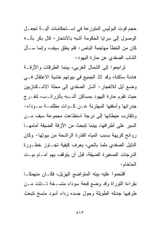 ‫ﺤﺠﻡ ﻗﻭﺕ ﺍﻟﺒﻭﻟﻴﺱ ﺍﻟﻤﺘﻭﺯﻋﺔ ﻓﻲ ﺍﺴـﺘﺤﻜﺎﻤﺎﺕ ﺁﻟﻴـﺔ ﺘﺠﻌـل‬
‫ﺍﻟﻭﺼﻭل ﺇﻟﻰ ﺴﺭﺍﻴﺎ ﺍﻟﺤﻜﻭﻤﺔ ﺃﺸﺒﻪ ﺒﺎﻻﻨﺘﺤﺎﺭ٠ ﻗﺎل ﺒﻜﺭ ﺒﺄﻨـﻪ‬
‫ﻜﺎﻥ ﻤﻥ ﺍﻟﺨﻁﺄ ﻤﻬﺎﺠﻤﺔ ﺍﻟﺒﺎﺹ٠ ﻓﻠﻡ ﻴﻌﻠﻕ ﺴﻴﻑ، ﻭﺇﻨﻤﺎ ﺴـﺄل‬
                        ‫ﺍﻟﺸﺎﺏ ﺍﻟﺼﻔﺩﻱ ﻋﻥ ﺤﺎﺭﺓ ﺍﻟﻴﻬﻭﺩ٠‬
‫ﺘﺭﺍﺠﻌﻭﺍ ﺇﻟﻰ ﺍﻟﺸﻤﺎل ﺍﻟﻐﺭﺒﻲ، ﺒﻴﻨﻤﺎ ﺍﻟﻁﺭﻗﺎﺕ ﻭﺍﻷﺯﻗـﺔ‬
‫ﻫﺎﺩﺌﺔ ﺴﺎﻜﻨﺔ، ﻭﻗﺩ ﻻﺫ ﺍﻟﺠﻤﻴﻊ ﻓﻲ ﺒﻴﻭﺘﻬﻡ ﺨﺸﻴﺔ ﺍﻻﻋﺘﻘﺎل ﻓـﻲ‬
‫ﻭﻀﻊ ﺁﻴل ﻟﻼﻨﻔﺠﺎﺭ٠ ﺃﺸﺎﺭ ﺍﻟﺼﻔﺩﻱ ﺇﻟﻰ ﻤﺤﻠﺔ ﺍﻻﺸـﻜﻨﺎﺯﻴﻴﻥ‬
‫ﺤﻴﺙ ﺘﻘﻭﻡ ﺤﺎﺭﺓ ﺍﻟﻴﻬﻭﺩ ﺒﻤﺴﺎﻜﻥ ﺃﺸـﺒﻪ ﺒﺎﻟﺯﺭﺍﺌـﺏ، ﺘﻨﻔـﺭﺝ‬
‫ﺠﺩﺭﺍﻨﻬﺎ ﻭﺃﺴﻘﻔﻬﺎ ﺍﻟﻤﻬﺘﺭﺌﺔ ﻋـﻥ ﻜـﻭﺍﺕ ﻤﻅﻠﻤـﺔ ﺴـﻭﺩﺍﺀ٠‬
‫ﻭﺘﺘﻘﺎﺭﺏ ﺤﻴﻁﺎﻨﻬﺎ ﺇﻟﻰ ﺩﺭﺠﺔ ﺍﺴﺘﻁﺎﻋﺕ ﻤﺠﻤﻭﻋﺔ ﺴﻴﻑ ﻤـﻥ‬
‫ﺍﻟﺴﻴﺭ ﻋﻠﻰ ﺃﻁﺭﺍﻓﻬﺎ، ﺒﻴﻨﻤﺎ ﺘﻨﺒﻌﺙ ﻤﻥ ﺍﻷﺯﻗﺔ ﺍﻟﻀﻴﻘﺔ ﺃﻤﺎﻤﻬـﺎ‬
‫ﺭﻭﺍﺌﺢ ﻜﺭﻴﻬﺔ ﺒﺴﺒﺏ ﺍﻟﻤﻴﺎﻩ ﺍﻟﻘﺫﺭﺓ ﺍﻟﺭﺍﺸﺤﺔ ﻤﻥ ﺒﻴﻭﺘﻬﺎ٠ ﻭﻜﺎﻥ‬
‫ﺍﻟﺩﻟﻴل ﺍﻟﺼﻔﺩﻱ ﻤﻠﻤﺎ ﺒﺎﻟﺤﻲ، ﻴﻌﺭﻑ ﻜﻴﻔﻴﺔ ﺘﺠـﺎﻭﺯ ﺨﻁـﻭﺭﺓ‬
                                ‫ﹰ‬
‫ﺍﻟﺩﺭﺠﺎﺕ ﺍﻟﺼﻐﻴﺭﺓ ﺍﻟﻀﻴﻘﺔ، ﻗﺒل ﺃﻥ ﻴﺘﻭﻗﻑ ﺒﻬﻡ ﺃﻤـﺎﻡ ﺒﻴـﺕ‬
                                              ‫ﺍﻟﺤﺎﺨﺎﻡ٠‬
‫ﺍﻗﺘﺤﻤﻭﺍ ﻋﻠﻴﻪ ﺒﻴﺘﻪ ﺍﻟﻤﺘﻭﺍﻀﻊ ﺍﻟﻬﺯﻴل، ﻓﻜـﺎﻥ ﻤﻨﻬﻤﻜـﺎ‬
‫ﹰ‬
‫ﺒﻘﺭﺍﺀﺓ ﺍﻟﺘﻭﺭﺍﺓ ﻭﻗﺩ ﻭﻀﻊ ﻗﺒﻌﺔ ﺴﻭﺩﺍﺀ ﻤﺘﺴـﺨﺔ ﺘـﺩﻟﺕ ﻤـﻥ‬
‫ﻁﺭﻓﻴﻬﺎ ﺠﺩﺌﻠﻪ ﺍﻟﻁﻭﻴﻠﺔ ﻭﺤﻭل ﺠﺴﺩﻩ ﺭﺩﺍﺀ ﺃﺴﻭﺩ ﻤﺘﺴﺦ ﺘﻨﺒﻌﺙ‬


                         ‫٣١٥‬
 