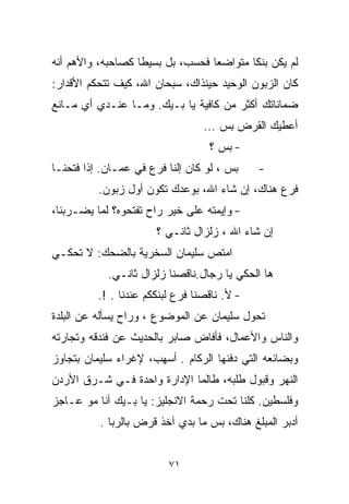 ‫ﻟﻡ ﻴﻜﻥ ﺒﻨﻜﺎ ﻤﺘﻭﺍﻀﻌﺎ ﻓﺤﺴﺏ، ﺒل ﺒﺴﻴﻁﺎ ﻜﺼﺎﺤﺒﻪ، ﻭﺍﻷﻫﻡ ﺃﻨﻪ‬
                  ‫ﹰ‬              ‫ﹰ‬       ‫ﹰ‬
‫ﻜﺎﻥ ﺍﻟﺯﺒﻭﻥ ﺍﻟﻭﺤﻴﺩ ﺤﻴﻨﺫﺍﻙ، ﺴﺒﺤﺎﻥ ﺍﷲ، ﻜﻴﻑ ﺘﺘﺤﻜﻡ ﺍﻷﻗﺩﺍﺭ:‬
‫ﻀﻤﺎﻨﺎﺘﻙ ﺃﻜﺜﺭ ﻤﻥ ﻜﺎﻓﻴﺔ ﻴﺎ ﺒـﻴﻙ. ﻭﻤـﺎ ﻋﻨـﺩﻱ ﺃﻱ ﻤـﺎﻨﻊ‬
                                  ‫ﺃﻋﻁﻴﻙ ﺍﻟﻘﺭﺽ ﺒﺱ ...‬
                                   ‫- ﺒﺱ ؟‬
‫ﺒﺱ ، ﻟﻭ ﻜﺎﻥ ﺇﻟﻨﺎ ﻓﺭﻉ ﻓﻲ ﻋﻤـﺎﻥ. ﺇﺫﺍ ﻓﺘﺤﻨـﺎ‬     ‫-‬
          ‫ﻓﺭﻉ ﻫﻨﺎﻙ، ﺇﻥ ﺸﺎﺀ ﺍﷲ، ﺒﻭﻋﺩﻙ ﺘﻜﻭﻥ ﺃﻭل ﺯﺒﻭﻥ.‬
‫- ﻭﺇﻴﻤﺘﻪ ﻋﻠﻰ ﺨﻴﺭ ﺭﺍﺡ ﺘﻔﺘﺤﻭﻩ؟ ﻟﻤﺎ ﻴﻀـﺭﺒﻨﺎ،‬
                       ‫ﺇﻥ ﺸﺎﺀ ﺍﷲ ، ﺯﻟﺯﺍل ﺜﺎﻨـﻲ ؟‬
‫ﺍﻤﺘﺹ ﺴﻠﻴﻤﺎﻥ ﺍﻟﺴﺨﺭﻴﺔ ﺒﺎﻟﻀﺤﻙ: ﻻ ﺘﺤﻜـﻲ‬
            ‫ﻫﺎ ﺍﻟﺤﻜﻲ ﻴﺎ ﺭ ‪‬ﺎل.ﻨﺎﻗﺼﻨﺎ ﺯﻟﺯﺍل ﺜﺎﻨـﻲ.‬
                                  ‫ﺠ‬
          ‫- ﻷ. ﻨﺎﻗﺼﻨﺎ ﻓﺭﻉ ﻟﺒﻨﻜﻜﻡ ﻋﻨﺩﻨﺎ . !.‬
‫ﺘﺤﻭل ﺴﻠﻴﻤﺎﻥ ﻋﻥ ﺍﻟﻤﻭﻀﻭﻉ ، ﻭﺭﺍﺡ ﻴﺴﺄﻟﻪ ﻋﻥ ﺍﻟﺒﻠﺩﺓ‬
‫ﻭﺍﻟﻨﺎﺱ ﻭﺍﻷﻋﻤﺎل، ﻓﺄﻓﺎﺽ ﺼﺎﺒﺭ ﺒﺎﻟﺤﺩﻴﺙ ﻋﻥ ﻓﻨﺩﻗﻪ ﻭﺘﺠﺎﺭﺘﻪ‬
‫ﻭﺒﻀﺎﺌﻌﻪ ﺍﻟﺘﻲ ﺩﻓﻨﻬﺎ ﺍﻟﺭﻜﺎﻡ . ﺃﺴﻬﺏ، ﻹﻏﺭﺍﺀ ﺴﻠﻴﻤﺎﻥ ﺒﺘﺠﺎﻭﺯ‬
‫ﺍﻟﻨﻬﺭ ﻭﻗﺒﻭل ﻁﻠﺒﻪ، ﻁﺎﻟﻤﺎ ﺍﻹﺩﺍﺭﺓ ﻭﺍﺤﺩﺓ ﻓـﻲ ﺸـﺭﻕ ﺍﻷﺭﺩﻥ‬
‫ﻭﻓﻠﺴﻁﻴﻥ. ﻜﻠﻨﺎ ﺘﺤﺕ ﺭﺤﻤﺔ ﺍﻻﻨﺠﻠﻴﺯ: ﻴﺎ ﺒـﻴﻙ ﺃﻨﺎ ﻤﻭ ﻋـﺎﺠﺯ‬
          ‫ﺃﺩﺒﺭ ﺍﻟﻤﺒﻠﻎ ﻫﻨﺎﻙ، ﺒﺱ ﻤﺎ ﺒﺩﻱ ﺁﺨﺫ ﻗﺭﺽ ﺒﺎﻟ ‪‬ﺒﺎ .‬
              ‫ﺭ‬


                          ‫١٧‬
 