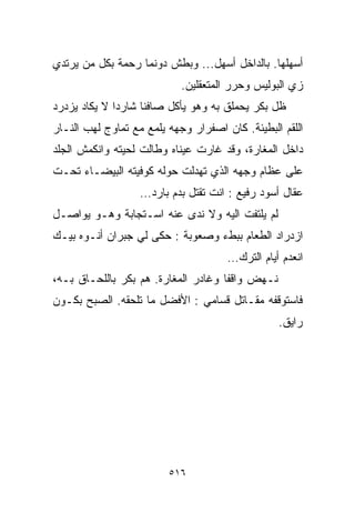 ‫ﺃﺴﻬﻠﻬﺎ. ﺒﺎﻟﺩﺍﺨل ﺃﺴﻬل... ﻭﺒﻁﺵ ﺩﻭﻨﻤﺎ ﺭﺤﻤﺔ ﺒﻜل ﻤﻥ ﻴﺭﺘﺩﻱ‬
                            ‫ﺯﻱ ﺍﻟﺒﻭﻟﻴﺱ ﻭﺤﺭﺭ ﺍﻟﻤﺘﻌﻘﻠﻴﻥ.‬
‫ﻅل ﺒﻜﺭ ﻴﺤﻤﻠﻕ ﺒﻪ ﻭﻫﻭ ﻴﺄﻜل ﺼﺎﻓﻨﺎ ﺸﺎﺭﺩﺍ ﻻ ﻴﻜﺎﺩ ﻴﺯﺩﺭﺩ‬
             ‫ﹰ‬     ‫ﹰ‬
‫ﺍﻟﻠﻘﻡ ﺍﻟﺒﻁﻴﺌﺔ. ﻜﺎﻥ ﺍﺼﻔﺭﺍﺭ ﻭﺠﻬﻪ ﻴﻠﻤﻊ ﻤﻊ ﺘﻤﺎﻭﺝ ﻟﻬﺏ ﺍﻟﻨـﺎﺭ‬
‫ﺩﺍﺨل ﺍﻟﻤﻐﺎﺭﺓ، ﻭﻗﺩ ﻏﺎﺭﺕ ﻋﻴﻨﺎﻩ ﻭﻁﺎﻟﺕ ﻟﺤﻴﺘﻪ ﻭﺍﻨﻜﻤﺵ ﺍﻟﺠﻠﺩ‬
‫ﻋﻠﻰ ﻋﻅﺎﻡ ﻭﺠﻬﻪ ﺍﻟﺫﻱ ﺘﻬﺩﻟﺕ ﺤﻭﻟﻪ ﻜﻭﻓﻴﺘﻪ ﺍﻟﺒﻴﻀـﺎﺀ ﺘﺤـﺕ‬
                   ‫ﻋﻘﺎل ﺃﺴﻭﺩ ﺭﻓﻴﻊ : ﺍﻨﺕ ﺘﻘﺘل ﺒﺩﻡ ﺒﺎﺭﺩ…‬
‫ﻟﻡ ﻴﻠﺘﻔﺕ ﺍﻟﻴﻪ ﻭﻻ ﻨﺩﻯ ﻋﻨﻪ ﺍﺴـﺘﺠﺎﺒﺔ ﻭﻫـﻭ ﻴﻭﺍﺼـل‬
‫ﺍﺯﺩﺭﺍﺩ ﺍﻟﻁﻌﺎﻡ ﺒﺒﻁﺀ ﻭﺼﻌﻭﺒﺔ : ﺤﻜﻰ ﻟﻲ ﺠﺒﺭﺍﻥ ﺃﻨـﻭﻩ ﺒ ‪‬ـﻙ‬
  ‫ﻴ‬
                                      ‫ﺍﻨﻌﺩﻡ ﺃﻴﺎﻡ ﺍﻟﺘﺭﻙ…‬
‫ﻨـﻬﺽ ﻭﺍﻗﻔﺎ ﻭﻏﺎﺩﺭ ﺍﻟﻤﻐﺎﺭﺓ. ﻫﻡ ﺒﻜﺭ ﺒﺎﻟﻠﺤـﺎﻕ ﺒـﻪ،‬
                                    ‫ﹰ‬
‫ﻓﺎﺴﺘﻭﻗﻔﻪ ﻤﻘـﺎﺘل ﻗﺴﺎﻤﻲ : ﺍﻷﻓﻀل ﻤﺎ ﺘﻠﺤﻘﻪ. ﺍﻟﺼﺒﺢ ﺒﻜـﻭﻥ‬
                                                 ‫ﺭﺍﻴﻕ.‬




                         ‫٦١٥‬
 