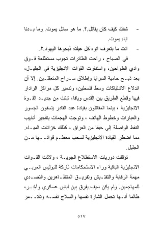 ‫ﺸﻔﺕ ﻜﻴﻑ ﻜﺎﻥ ﻴﻘﺎﺘل.؟. ﻤﺎ ﻫﻭ ﺴﺎﺌل ﻴﻤﻭﺕ. ﻭﻤﺎ ﺒـﺩﻨﺎ‬          ‫-‬
                                          ‫ﺍﻴﺎﻩ ﻴ ‪‬ﻭﺕ.‬
                                             ‫ﻤ‬
       ‫ﺍﻨﺕ ﻤﺎ ﺒﺘﻌﺭﻑ ﺍﻨﻭﻩ ﻜل ﻋﻴﻠﺘﻪ ﺫﺒﺤﻭﻫﺎ ﺍﻟﻴﻬﻭﺩ.؟.‬       ‫-‬
‫ﻓﻲ ﺍﻟﺼﺒﺎﺡ ، ﺭﺍﺤﺕ ﺍﻟﻁﺎﺌﺭﺍﺕ ﺘﺠﻭﺏ ﻤﺴﺘﻁﻠﻌﺔ ﻓـﻭﻕ‬
‫ﻭﺍﺩﻱ ﺍﻟﻁﻭﺍﺤﻴﻥ، ﻭﺍﺴﺘﻨﻔﺭﺕ ﺍﻟﻘﻭﺍﺕ ﺍﻻﻨﺠﻠﻴﺯﻴﺔ ﻓﻲ ﺍﻟﺠﻠﻴـل،‬
‫ﺒﻌﺩ ﺫﺒـﺢ ﺤﺎﻤﻴﺔ ﺍﻟﺴﺭﺍﻴﺎ ﻭﺇﻁﻼﻕ ﺴـﺭﺍﺡ ﺍﻟﻤﺘﻌﻘﻠـﻴﻥ. ﺇﻻ ﺃﻥ‬
‫ﺍﻨﺩﻻﻉ ﺍﻻﺸﺘﺒﺎﻜﺎﺕ ﻭﺴﻁ ﻓﻠﺴﻁﻴﻥ، ﻭﺘﺩﻤﻴﺭ ﻜل ﻤﺭﺍﻜﺯ ﺍﻟﺭﺍﺩﺍﺭ‬
‫ﻓﻴﻬﺎ ﻭﻗﻁﻊ ﺍﻟﻁﺭﻴﻕ ﺒﻴﻥ ﺍﻟﻘﺩﺱ ﻭﻴﺎﻓﺎ، ﺸﺘﺕ ﻤﻥ ﺠﺩﻴـﺩ ﺍﻟﻘـﻭﺓ‬
‫ﺍﻻﻨﺠﻠﻴﺯﻴﺔ ، ﺒﻴﻨﻤﺎ ﺍﻟﻤﻘﺎﺘﻠﻭﻥ ﺒﻘﻴﺎﺩﺓ ﻋﺒﺩ ﺍﻟﻘﺎﺩﺭ ﻴﻨﺴﻔﻭﻥ ﺍﻟﺠﺴﻭﺭ‬
‫ﻭﺍﻟﻌﺒﺎﺭﺍﺕ ﻭﺨﻁﻭﻁ ﺍﻟﻬﺎﺘﻑ ، ﻭﺘﻭﺠﺕ ﺍﻟﻬﺠﻤﺎﺕ ﺒﺘﻔﺠﻴﺭ ﺃﻨﺎﺒﻴﺏ‬
‫ﺍﻟﻨﻔﻁ ﺍﻟﻭﺍﺼﻠﺔ ﺇﻟﻰ ﺤﻴﻔﺎ ﻤﻥ ﺍﻟﻌﺭﺍﻕ ، ﻜﺫﻟﻙ ﺨﺯﺍﻨﺎﺕ ﺍﻟﻤﻴـﺎﻩ.‬
‫ﻤﻤﺎ ﺍﻀﻁﺭ ﺍﻟﻘﻴﺎﺩﺓ ﺍﻻﻨﺠﻠﻴﺯﻴﺔ ﻟﺴﺤﺏ ﻤﻌﻅـﻡ ﻗﻭﺍﺘــﻬﺎ ﻤـﻥ‬
                                                    ‫ﺍﻟﺠﻠﻴل.‬
‫ﺘﻭﻗﻔﺕ ﺩﻭﺭﻴﺎﺕ ﺍﻻﺴﺘﻁﻼﻉ ﺍﻟﺠﻭﻴـﺔ ، ﻭﻻﺫﺕ ﺍﻟﻘـﻭﺍﺕ‬
‫ﺍﻻﻨﺠﻠﻴﺯﻴﺔ ﺍﻟﺒﺎﻗﻴﺔ ﻭﺭﺍﺀ ﺍﻻﺴﺘﺤﻜﺎﻤﺎﺕ ﺘﺎﺭﻜﺔ ﻟﻠﺒﻭﻟﻴﺱ ﺍﻟﻌﺭﺒـﻲ‬
‫ﻤﻬﻤﺔ ﺍﻟﺭﻗﺎﺒﺔ ﻭﺍﻟﺘﻔﺘـﻴﺵ ﻭﺘﻔﺭﻴـﻕ ﺍﻟﻤﺘﻅـﺎﻫﺭﻴﻥ ﻭﺍﻟﺘﺼـﺩﻱ‬
‫ﻟﻠﻤﻬﺎﺠﻤﻴﻥ. ﻭﻟﻡ ﻴﻜﻥ ﺴﻴﻑ ﻴﻔﺭﻕ ﺒﻴﻥ ﻟﺒﺎﺱ ﻋﺴﻜﺭﻱ ﻭﺁﺨـﺭ،‬
‫ﻁﺎﻟﻤﺎ ﺃﻨـﻬﺎ ﺘﺤﻤل ﺍﻟﺸﺎﺭﺓ ﻨﻔﺴﻬﺎ ﻭﺍﻟﺴﻼﺡ ﻨﻔﺴـﻪ ﻭﺘﺄﺘــﻤﺭ‬


                           ‫٧١٥‬
 