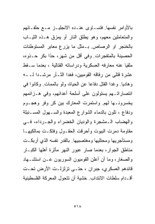 ‫ﺒﺎﻷﻭﺍﻤﺭ ﻨﻔﺴﻬﺎ. ﻓﺘﺴـﺎﻭﻯ ﻋﻨـﺩﻩ ﺍﻻﻨﺠﻠﻴـﺯ ﻤـﻊ ﺤﻠﻔـﺎﺌﻬﻡ‬
‫ﻭﺍﻟﻤﺘﻌﺎﻤﻠﻴﻥ ﻤﻌﻬﻡ، ﻭﻫﻭ ﻴﻁﻠﻕ ﺍﻟﻨﺎﺭ ﺃﻭ ﻴﻤﺯﻕ ﻫـﺫﻩ ﺍﻟﺜﻴـﺎﺏ‬
‫ﺒﺎﻟﺨﻨﺠﺭ ﺍﻭ ﺍﻟﺭﺼﺎﺹ. ﺒـﻤﺜل ﻤﺎ ﻴﺯﺭﻉ ﻤﻌﺎﺒﺭ ﺍﻟﻤﺴﺘﻭﻁﻨﺎﺕ‬
‫ﺍﻟﺤﺼﻴﻨﺔ ﺒﺎﻟﻤﺘﻔﺠﺭﺍﺕ. ﻭﻓﻲ ﺃﻗل ﻤﻥ ﺸﻬﺭ، ﺤﺫﺍ ﺒﻜﺭ ﺤـﺫﻭﻩ،‬
‫ﻤﻠﻘﻴﺎ ﻋﻨﻪ ﻤﻌﺎﺭﻓﻪ ﺍﻟﻌﺴﻜﺭﻴﺔ ﻭﺩﺭﺍﺴﺎﺘﻪ ﺍﻟﻘﺘﺎﻟﻴﺔ ، ﺒﻌﺩﻤﺎ ﺴـﻘﻁ‬
                                                   ‫ﹰ‬
‫ﻋﺸﺭﺓ ﻗﺘﻠﻰ ﻤﻥ ﺭﻓﺎﻗﻪ ﺍﻟﻘﻭﻤﻴﻴﻥ، ﻓﻐﺩﺍ ﺍﻟﺜـﺄﺭ ﻤﺭﺸـﺩﺍ ﻟــﻪ‬
     ‫ﹰ‬
‫ﻭﻫﺎﺩﻴﺎ. ﻭﻏﺩﺍ ﺍﻟﻘﺘل ﺩﻓﺎﻋﺎ ﻋﻥ ﺍﻟﺤﻴﺎﺓ، ﻭﻟﻭ ﺒﺎﻟﻤﻤﺎﺕ. ﻭﻜﺎﻨﻭﺍ ﻓﻲ‬
                                  ‫ﹰ‬                 ‫ﹰ‬
‫ﺍﻨﺘﺼﺎﺭﺍﺘـﻬﻡ ﻴﺴﺘﻭﻟﻭﻥ ﻋﻠﻰ ﺃﺴﻠﺤﺔ ﺃﻋﺩﺍﺌﻬﻡ، ﻭﻓﻲ ﻫـﺯﺍﺌﻤﻬﻡ‬
‫ﻴﺨﺴﺭﻭﻨـﻬﺎ ﻟﻬﻡ. ﻭﺍﺴﺘﻤﺭﺕ ﺍﻟﻤﻌﺎﺭﻙ ﺒﻴﻥ ﻜﺭ ﻭﻓﺭ ﻭﻫﺠـﻭﻡ‬
           ‫ٍ‬
‫ﻭﺩﻓﺎﻉ ، ﺘﹼﻭﻥ ﺒﺎﻟﺩﻤﺎﺀ ﺍﻟﺸﻭﺍﺭﻉ ﺍﻟﻤﻌﺒﺩﺓ ﻭﺍﻟﺴـﻬﻭل ﺍﻟﻤﺴـﻨﺒﻠﺔ‬
                                             ‫ﻠ‬
‫ﻭﺍﻟﻬﻀﺎﺏ ﺍﻟـﻤﺸﺠﺭﺓ ﻭﺍﻟﻭﺩﻴﺎﻥ ﺍﻟﺨﻀﺭﺍﺀ ﻭﺍﻟﺠـﺭﺩﺍﺀ، ﻓـﻲ‬
‫ﻤﻘﺎﻭﻤﺔ ﺩﻤﺭﺕ ﺍﻟﺒﻴﻭﺕ ﻭﺃﺤﺭﻗﺕ ﺍﻟﺤﻘـﻭل ﻭﻓﺘﻜـﺕ ﺒﻤﺎﻟﻜﻴﻬـﺎ‬
‫ﻭﻤﺴﺘﺄﺠﺭﻴﻬﺎ ﻭﻤﺤﺘﻠﻴﻬﺎ ﻭﻤﻐﺘﺼﺒﻴﻬﺎ. ﺒﺎﻟﻘﺩﺭ ﻨﻔﺴﻪ ﺍﻟﺫﻱ ﺃﺭﺒﻜـﺕ‬
‫ﻤﻨﺎﻁﻕ ﺍﻟﺠﻭﺍﺭ، ﺒﻌﺩﻤﺎ ﺼﺎﺭ ﻋﺒﻭﺭ ﺍﻟﻨﻬﺭ ﻤﺄﺜﺭﺓ ﺃﻫﻠﻬﺎ ﺍﻟﻜﺒـﺎﺭ‬
‫ﻭﺍﻟﺼﻐﺎﺭ، ﻭﻤﺎ ﺃﻥ ﺃﻋﻠﻥ ﺍﻟﻘﻭﻤﻴﻭﻥ ﺍﻟﺴﻭﺭﻴﻭﻥ ﻋـﻥ ﺍﺴﺘﺸـﻬﺎﺩ‬
‫ﻗﺎﺌﺩﻫﻡ ﺍﻟﻌﺴﻜﺭﻱ، ﺠﺒﺭﺍﻥ ، ﺤﺘـﻰ ﺘﺯﻟﺯﻟـﺕ ﺍﻷﺭﺽ ﺘﺤـﺕ‬
‫ﺃﻗـﺩﺍﻡ ﺴﻠﻁﺎﺕ ﺍﻻﻨﺘﺩﺍﺏ. ﺨﺸﻴﺔ ﺃﻥ ﺘﺘﺤﻭل ﺍﻟﻤﻌﺭﻜﺔ ﺍﻟﻔﻠﺴﻁﻴﻨﻴﺔ‬



                          ‫٨١٥‬
 