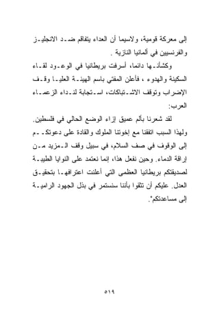 ‫ﺇﻟﻰ ﻤﻌﺭﻜﺔ ﻗﻭﻤﻴﺔ، ﻭﻻﺴﻴﻤﺎ ﺃﻥ ﺍﻟﻌﺩﺍﺀ ﻴﺘﻔﺎﻗﻡ ﻀـﺩ ﺍﻻﻨﺠﻠﻴـﺯ‬
                             ‫ﻭﺍﻟﻔﺭﻨﺴﻴﻴﻥ ﻓﻲ ﺃﻟﻤﺎﻨﻴﺎ ﺍﻟﻨﺎﺯﻴﺔ .‬
‫ﻭﻜﺸﺄﻨـﻬﺎ ﺩﺍﺌﻤﹰ، ﺃﺴﺭﻓﺕ ﺒﺭﻴﻁﺎﻨﻴﺎ ﻓﻲ ﺍﻟﻭﻋـﻭﺩ ﻟﻘـﺎﺀ‬
                                 ‫ﺎ‬
‫ﺍﻟﺴﻜﻴﻨﺔ ﻭﺍﻟﻬﺩﻭﺀ ، ﻓﺄﻋﻠﻥ ﺍﻟﻤﻔﺘﻲ ﺒﺎﺴﻡ ﺍﻟﻬﻴﺌـﺔ ﺍﻟﻌﻠﻴـﺎ ﻭﻗـﻑ‬
‫ﺍﻹﻀﺭﺍﺏ ﻭﺘﻭﻗﻑ ﺍﻻﺸـﺘﺒﺎﻜﺎﺕ، ﺍﺴـﺘﺠﺎﺒﺔ ﻟﻨـﺩﺍﺀ ﺍﻟﺯﻋﻤـﺎﺀ‬
                                                    ‫ﺍﻟﻌﺭﺏ:‬
‫ﻟﻘﺩ ﺸﻌﺭﻨﺎ ﺒﺄﻟﻡ ﻋﻤﻴﻕ ﺇﺯﺍﺀ ﺍﻟﻭﻀﻊ ﺍﻟﺤﺎﻟﻲ ﻓﻲ ﻓﻠﺴﻁﻴﻥ.‬
‫ﻭﻟﻬﺫﺍ ﺍﻟﺴﺒﺏ ﺍﺘﻔﻘﻨﺎ ﻤﻊ ﺇﺨﻭﺘﻨﺎ ﺍﻟﻤﻠﻭﻙ ﻭﺍﻟﻘﺎﺩﺓ ﻋﻠﻰ ﺩﻋﻭﺘﻜــﻡ‬
‫ﺇﻟﻰ ﺍﻟﻭﻗﻭﻑ ﻓﻲ ﺼﻑ ﺍﻟﺴﻼﻡ، ﻓﻲ ﺴﺒﻴل ﻭﻗﻑ ﺍﻟـﻤﺯﻴﺩ ﻤـﻥ‬
‫ﺇﺭﺍﻗﺔ ﺍﻟﺩﻤﺎﺀ. ﻭﺤﻴﻥ ﻨﻔﻌل ﻫﺫﺍ، ﺇﻨﻤﺎ ﻨﻌﺘﻤﺩ ﻋﻠﻰ ﺍﻟﻨﻭﺍﻴﺎ ﺍﻟﻁﻴﺒـﺔ‬
‫ﻟﺼﺩﻴﻘﺘﻜﻡ ﺒﺭﻴﻁﺎﻨﻴﺎ ﺍﻟﻌﻅﻤﻰ ﺍﻟﺘﻲ ﺃﻋﻠﻨﺕ ﺍﻋﺘﺭﺍﻓﻬـﺎ ﺒﺘﺤﻘﻴـﻕ‬
‫ﺍﻟﻌﺩل. ﻋﻠﻴﻜﻡ ﺃﻥ ﺘﺜﻘﻭﺍ ﺒﺄﻨﻨﺎ ﺴﻨﺴﺘﻤﺭ ﻓﻲ ﺒﺫل ﺍﻟﺠﻬﻭﺩ ﺍﻟﺭﺍﻤﻴـﺔ‬
                                            ‫ﺇﻟﻰ ﻤﺴﺎﻋﺩﺘﻜﻡ".‬




                           ‫٩١٥‬
 