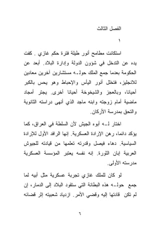 ‫ﺍﻟﻔﺼل ﺍﻟﺜﺎﻟﺙ‬

                                              ‫١‬

‫ﺍﺴﺘﻜﺎﻨﺕ ﻤﻁﺎﻤﺢ ﺃﻨﻭﺭ ﻁﻴﻠﺔ ﻓﺘﺭﺓ ﺤﻜﻡ ﻏﺎﺯﻱ . ﻜﻔﺕ‬
‫ﻴﺩﻩ ﻋﻥ ﺍﻟﺘﺩﺨل ﻓﻲ ﺸﺅﻭﻥ ﺍﻟﺩﻭﻟﺔ ﻭﺇﺩﺍﺭﺓ ﺍﻟﺒﻼﺩ. ﺃﺒﻌﺩ ﻋﻥ‬
‫ﺍﻟﺤﻜﻭﻤﺔ ﺒﻌﺩﻤﺎ ﺠﻤﻊ ﺍﻟﻤﻠﻙ ﺤﻭﻟـﻪ ﻤﺴﺘﺸﺎﺭﻴﻥ ﺁﺨﺭﻴﻥ ﻤﻌﺎﺩﻴﻥ‬
‫ﻟﻼﻨﺠﻠﻴﺯ، ﻓﺘﺨﻠل ﺃﻨﻭﺭ ﺍﻟﻴﺄﺱ ﻭﺍﻹﺤﺒﺎﻁ ﻭﻫﻭ ﻴﺤﺱ ﺒﺎﻟﻜﺒﺭ‬
‫ﺃﺤﻴﺎﻨﹰ، ﻭﺒﺎﻟﻌﺠﺯ ﻭﺍﻟﺸﻴﺨﻭﺨﺔ ﺃﺤﻴﺎﻨﺎ ﺃﺨﺭﻯ. ﻴﺠﺘﺭ ﺃﻤﺠﺎﺩ‬
                 ‫ﹰ‬                         ‫ﺎ‬
‫ﻤﺎﻀﻴﺔ ﺃﻤﺎﻡ ﺯﻭﺠﺘﻪ ﻭﺍﺒﻨﻪ ﻤﺎﺠﺩ ﺍﻟﺫﻱ ﺃﻨﻬﻰ ﺩﺭﺍﺴﺘﻪ ﺍﻟﺜﺎﻨﻭﻴﺔ‬
                                ‫ﻭﺍﻟﺘﺤﻕ ﺒﻤﺩﺭﺴﺔ ﺍﻷﺭﻜﺎﻥ.‬

‫ﺍﺨﺘﺎﺭ ﻟـﻪ ﺃﺒﻭﻩ ﺍﻟﺠﻴﺵ ﻷﻥ ﺍﻟﺴﻠﻁﺔ ﻓﻲ ﺍﻟﻌﺭﺍﻕ، ﻜﻤﺎ‬
‫ﻴﺅﻜﺩ ﺩﺍﺌﻤﹰ، ﺭﻫﻥ ﺍﻹﺭﺍﺩﺓ ﺍﻟﻌﺴﻜﺭﻴﺔ. ﺇﻨﻬﺎ ﺍﻟﺭﺍﻓﺩ ﺍﻷﻭل ﻟﻺﺭﺍﺩﺓ‬
                                              ‫ﺎ‬
‫ﺍﻟﺴﻴﺎﺴﻴﺔ. ﺩﻫﺎﺀ ﻓﻴﺼل ﻭﻗﺩﺭﺘﻪ ﺘﻌﻠﻤﻬﺎ ﻤﻥ ﻗﻴﺎﺩﺘﻪ ﻟﻠﺠﻴﻭﺵ‬
‫ﺍﻟﻌﺭﺒﻴﺔ ﺇﺒﺎﻥ ﺍﻟﺜﻭﺭﺓ. ﺇﻨﻪ ﻨﻔﺴﻪ ﻴﻌﺘﺒﺭ ﺍﻟﻤﺅﺴﺴﺔ ﺍﻟﻌﺴﻜﺭﻴﺔ‬
                                         ‫ﻤﺩﺭﺴﺘﻪ ﺍﻷﻭﻟﻰ.‬

‫ﻟﻭ ﻜﺎﻥ ﻟﻠﻤﻠﻙ ﻏﺎﺯﻱ ﺘﺠﺭﺒﺔ ﻋﺴﻜﺭﻴﺔ ﻤﺜل ﺃﺒﻴﻪ ﻟﻤﺎ‬
‫ﺠﻤﻊ ﺤﻭﻟـﻪ ﻫﺫﻩ ﺍﻟﺒﻁﺎﻨﺔ ﺍﻟﺘﻲ ﺴﺘﻘﻭﺩ ﺍﻟﺒﻼﺩ ﺇﻟﻰ ﺍﻟﺩﻤﺎﺭ، ﺇﻥ‬
‫ﻟﻡ ﺘﻜﻥ ﻗﺎﺩﺘﻬﺎ ﺇﻟﻴﻪ ﻭﻗﻀﻲ ﺍﻷﻤﺭ. ﺍﺯﺩﻴﺎﺩ ﺸﻌﺒﻴﺘﻪ ﺇﺜﺭ ﻗﻀﺎﺌﻪ‬


                           ‫٦‬
 