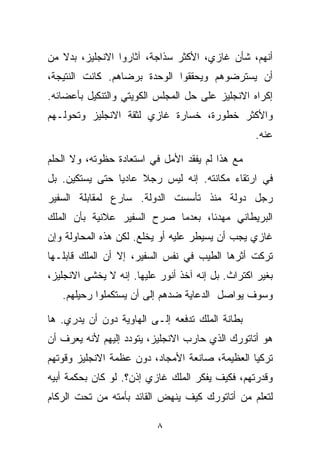 ‫ﺃﻨﻬﻡ، ﺸﺄﻥ ﻏﺎﺯﻱ، ﺍﻷﻜﺜﺭ ﺴﺫﺍﺠﺔ، ﺁﺜﺎﺭﻭﺍ ﺍﻻﻨﺠﻠﻴﺯ، ﺒﺩﻻ ﻤﻥ‬
   ‫ﹰ‬
‫ﺃﻥ ﻴﺴﺘﺭﻀﻭﻫﻡ ﻭﻴﺤﻘﻘﻭﺍ ﺍﻟﻭﺤﺩﺓ ﺒﺭﻀﺎﻫﻡ. ﻜﺎﻨﺕ ﺍﻟﻨﺘﻴﺠﺔ،‬
‫ﺇﻜﺭﺍﻩ ﺍﻻﻨﺠﻠﻴﺯ ﻋﻠﻰ ﺤل ﺍﻟﻤﺠﻠﺱ ﺍﻟﻜﻭﻴﺘﻲ ﻭﺍﻟﺘﻨﻜﻴل ﺒﺄﻋﻀﺎﺌﻪ.‬
‫ﻭﺍﻷﻜﺜﺭ ﺨﻁﻭﺭﺓ، ﺨﺴﺎﺭﺓ ﻏﺎﺯﻱ ﻟﺜﻘﺔ ﺍﻻﻨﺠﻠﻴﺯ ﻭﺘﺤﻭﻟـﻬﻡ‬
                                                  ‫ﻋﻨﻪ.‬

‫ﻤﻊ ﻫﺫﺍ ﻟﻡ ﻴﻔﻘﺩ ﺍﻷﻤل ﻓﻲ ﺍﺴﺘﻌﺎﺩﺓ ﺤﻅﻭﺘﻪ، ﻭﻻ ﺍﻟﺤﻠﻡ‬
‫ﻓﻲ ﺍﺭﺘﻘﺎﺀ ﻤﻜﺎﻨﺘﻪ. ﺇﻨﻪ ﻟﻴﺱ ﺭﺠﻼ ﻋﺎﺩﻴﺎ ﺤﺘﻰ ﻴﺴﺘﻜﻴﻥ. ﺒل‬
               ‫ﹰ‬     ‫ﹰ‬
‫ﺭﺠل ﺩﻭﻟﺔ ﻤﻨﺫ ﺘﺄﺴﺴﺕ ﺍﻟﺩﻭﻟﺔ. ﺴﺎﺭﻉ ﻟﻤﻘﺎﺒﻠﺔ ﺍﻟﺴﻔﻴﺭ‬
‫ﺍﻟﺒﺭﻴﻁﺎﻨﻲ ﻤﻬﺩﺌﹰ، ﺒﻌﺩﻤﺎ ﺼﺭﺡ ﺍﻟﺴﻔﻴﺭ ﻋﻼﻨﻴﺔ ﺒﺄﻥ ﺍﻟﻤﻠﻙ‬
                                  ‫ﺎ‬
‫ﻏﺎﺯﻱ ﻴﺠﺏ ﺃﻥ ﻴﺴﻴﻁﺭ ﻋﻠﻴﻪ ﺃﻭ ﻴﺨﻠﻊ. ﻟﻜﻥ ﻫﺫﻩ ﺍﻟﻤﺤﺎﻭﻟﺔ ﻭﺇﻥ‬
‫ﺘﺭﻜﺕ ﺃﺜﺭﻫﺎ ﺍﻟﻁﻴﺏ ﻓﻲ ﻨﻔﺱ ﺍﻟﺴﻔﻴﺭ، ﺇﻻ ﺃﻥ ﺍﻟﻤﻠﻙ ﻗﺎﺒﻠـﻬﺎ‬
‫ﺒﻐﻴﺭ ﺍﻜﺘﺭﺍﺙ. ﺒل ﺇﻨﻪ ﺁﺨﺫ ﺃﻨﻭﺭ ﻋﻠﻴﻬﺎ. ﺇﻨﻪ ﻻ ﻴﺨﺸﻰ ﺍﻻﻨﺠﻠﻴﺯ،‬
   ‫ﻭﺴﻭﻑ ﻴﻭﺍﺼل ﺍﻟﺩﻋﺎﻴﺔ ﻀﺩﻫﻡ ﺇﻟﻰ ﺃﻥ ﻴﺴﺘﻜﻤﻠﻭﺍ ﺭﺤﻴﻠﻬﻡ.‬

‫ﺒﻁﺎﻨﺔ ﺍﻟﻤﻠﻙ ﺘﺩﻓﻌﻪ ﺇﻟـﻰ ﺍﻟﻬﺎﻭﻴﺔ ﺩﻭﻥ ﺃﻥ ﻴﺩﺭﻱ. ﻫﺎ‬
‫ﻫﻭ ﺃﺘﺎﺘﻭﺭﻙ ﺍﻟﺫﻱ ﺤﺎﺭﺏ ﺍﻻﻨﺠﻠﻴﺯ، ﻴﺘﻭﺩﺩ ﺇﻟﻴﻬﻡ ﻷﻨﻪ ﻴﻌﺭﻑ ﺃﻥ‬
‫ﺘﺭﻜﻴﺎ ﺍﻟﻌﻅﻴﻤﺔ، ﺼﺎﻨﻌﺔ ﺍﻷﻤﺠﺎﺩ، ﺩﻭﻥ ﻋﻅﻤﺔ ﺍﻻﻨﺠﻠﻴﺯ ﻭﻗﻭﺘﻬﻡ‬
‫ﻭﻗﺩﺭﺘﻬﻡ، ﻓﻜﻴﻑ ﻴﻔﻜﺭ ﺍﻟﻤﻠﻙ ﻏﺎﺯﻱ ﺇﺫﻥ؟. ﻟﻭ ﻜﺎﻥ ﺒﺤﻜﻤﺔ ﺃﺒﻴﻪ‬
‫ﻟﺘﻌﻠﻡ ﻤﻥ ﺃﺘﺎﺘﻭﺭﻙ ﻜﻴﻑ ﻴﻨﻬﺽ ﺍﻟﻘﺎﺌﺩ ﺒﺄﻤﺘﻪ ﻤﻥ ﺘﺤﺕ ﺍﻟﺭﻜﺎﻡ‬

                          ‫٨‬
 