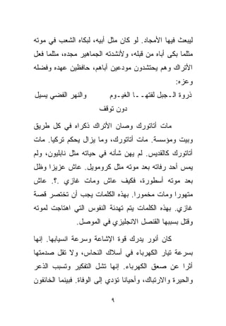 ‫ﻟﻴﺒﻌﺙ ﻓﻴﻬﺎ ﺍﻷﻤﺠﺎﺩ. ﻟﻭ ﻜﺎﻥ ﻤﺜل ﺃﺒﻴﻪ، ﻟﺒﻜﺎﻩ ﺍﻟﺸﻌﺏ ﻓﻲ ﻤﻭﺘﻪ‬
‫ﻤﺜﻠﻤﺎ ﺒﻜﻰ ﺃﺒﺎﻩ ﻤﻥ ﻗﺒﻠﻪ، ﻭﻷﻨﺸﺩﺘﻪ ﺍﻟﺠﻤﺎﻫﻴﺭ ﻤﺠﺩﻩ، ﻤﺜﻠﻤﺎ ﻓﻌل‬
‫ﺍﻷﺘﺭﺍﻙ ﻭﻫﻡ ﻴﺤﺘﺸﺩﻭﻥ ﻤﻭﺩﻋﻴﻥ ﺃﺒﺎﻫﻡ، ﺤﺎﻓﻅﻴﻥ ﻋﻬﺩﻩ ﻭﻓﻀﻠﻪ‬
                                                   ‫ﻭﻋﺯﻩ:‬
‫ﻭﺍﻟﻨﻬﺭ ﺍﻟﻔﻀﻲ ﻴﺴﻴل‬          ‫ﺫﺭﻭﺓ ﺍﻟـﺠﺒل ﻟﻔﺘﻬــﺎ ﺍﻟﻐﻴـﻭﻡ‬
                       ‫ﺩﻭﻥ ﺘﻭﻗﻑ‬

‫ﻤﺎﺕ ﺃﺘﺎﺘﻭﺭﻙ ﻭﺼﺎﻥ ﺍﻷﺘﺭﺍﻙ ﺫﻜﺭﺍﻩ ﻓﻲ ﻜل ﻁﺭﻴﻕ‬
‫ﻭﺒﻴﺕ ﻭﻤﺅﺴﺴﺔ. ﻤﺎﺕ ﺃﺘﺎﺘﻭﺭﻙ، ﻭﻤﺎ ﻴﺯﺍل ﻴﺤﻜﻡ ﺘﺭﻜﻴﺎ. ﻤﺎﺕ‬
‫ﺃﺘﺎﺘﻭﺭﻙ ﻜﺎﻟﻘﺩﻴﺱ. ﻟﻡ ﻴﻬﻥ ﺸﺄﻨﻪ ﻓﻲ ﺤﻴﺎﺘﻪ ﻤﺜل ﻨﺎﺒﻠﻴﻭﻥ، ﻭﻟﻡ‬
‫ﻴﻤﺱ ﺃﺤﺩ ﺭﻓﺎﺘﻪ ﺒﻌﺩ ﻤﻭﺘﻪ ﻤﺜل ﻜﺭﻭﻤﻭﻴل. ﻋﺎﺵ ﻋﺯﻴﺯﺍ ﻭﻅل‬
    ‫ﹰ‬
‫ﺒﻌﺩ ﻤﻭﺘﻪ ﺃﺴﻁﻭﺭﺓ، ﻓﻜﻴﻑ ﻋﺎﺵ ﻭﻤﺎﺕ ﻏﺎﺯﻱ .؟. ﻋﺎﺵ‬
‫ﻤﺘﻬﻭﺭﺍ ﻭﻤﺎﺕ ﻤﺨﻤﻭﺭﺍ. ﺒﻬﺫﻩ ﺍﻟﻜﻠﻤﺎﺕ ﻴﺠﺏ ﺃﻥ ﺘﺨﺘﺼﺭ ﻗﺼﺔ‬
                               ‫ﹰ‬           ‫ﹰ‬
‫ﻏﺎﺯﻱ. ﺒﻬﺫﻩ ﺍﻟﻜﻠﻤﺎﺕ ﻴﺘﻡ ﺘﻬﺩﺌﺔ ﺍﻟﻨﻔﻭﺱ ﺍﻟﺘﻲ ﺍﻫﺘﺎﺠﺕ ﻟﻤﻭﺘﻪ‬
               ‫ﻭﻗﺘل ﺒﺴﺒﺒﻬﺎ ﺍﻟﻘﻨﺼل ﺍﻻﻨﺠﻠﻴﺯﻱ ﻓﻲ ﺍﻟﻤﻭﺼل.‬

‫ﻜﺎﻥ ﺃﻨﻭﺭ ﻴﺩﺭﻙ ﻗﻭﺓ ﺍﻹﺸﺎﻋﺔ ﻭﺴﺭﻋﺔ ﺍﻨﺴﻴﺎﺒﻬﺎ. ﺇﻨﻬﺎ‬
‫ﺒﺴﺭﻋﺔ ﺘﻴﺎﺭ ﺍﻟﻜﻬﺭﺒﺎﺀ ﻓﻲ ﺃﺴﻼﻙ ﺍﻟﻨﺤﺎﺱ، ﻭﻻ ﺘﻘل ﺼﺩﻤﺘﻬﺎ‬
‫ﺃﺜﺭﺍ ﻋﻥ ﺼﻌﻕ ﺍﻟﻜﻬﺭﺒﺎﺀ. ﺇﻨﻬﺎ ﺘﺸل ﺍﻟﺘﻔﻜﻴﺭ ﻭﺘﺴﺒﺏ ﺍﻟﺫﻋﺭ‬
                                              ‫ﹰ‬
‫ﻭﺍﻟﺤﻴﺭﺓ ﻭﺍﻻﺭﺘﺒﺎﻙ، ﻭﺃﺤﻴﺎﻨﺎ ﺘﺅﺩﻱ ﺇﻟﻰ ﺍﻟﻭﻓﺎﺓ. ﻓﺒﻴﻨﻤﺎ ﺍﻟﺨﺎﺌﻔﻭﻥ‬
                                 ‫ﹰ‬

                            ‫٩‬
 