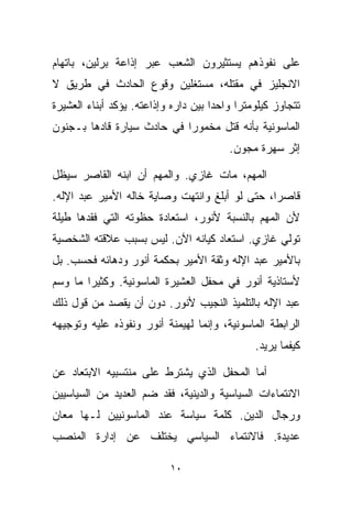 ‫ﻋﻠﻰ ﻨﻔﻭﺫﻫﻡ ﻴﺴﺘﺜﻴﺭﻭﻥ ﺍﻟﺸﻌﺏ ﻋﺒﺭ ﺇﺫﺍﻋﺔ ﺒﺭﻟﻴﻥ، ﺒﺎﺘﻬﺎﻡ‬
‫ﺍﻻﻨﺠﻠﻴﺯ ﻓﻲ ﻤﻘﺘﻠﻪ، ﻤﺴﺘﻐﻠﻴﻥ ﻭﻗﻭﻉ ﺍﻟﺤﺎﺩﺙ ﻓﻲ ﻁﺭﻴﻕ ﻻ‬
‫ﺘﺘﺠﺎﻭﺯ ﻜﻴﻠﻭﻤﺘﺭﺍ ﻭﺍﺤﺩﺍ ﺒﻴﻥ ﺩﺍﺭﻩ ﻭﺇﺫﺍﻋﺘﻪ. ﻴﺅﻜﺩ ﺃﺒﻨﺎﺀ ﺍﻟﻌﺸﻴﺭﺓ‬
                                     ‫ﹰ‬     ‫ﹰ‬
‫ﺍﻟﻤﺎﺴﻭﻨﻴﺔ ﺒﺄﻨﻪ ﻗﺘل ﻤﺨﻤﻭﺭﺍ ﻓﻲ ﺤﺎﺩﺙ ﺴﻴﺎﺭﺓ ﻗﺎﺩﻫﺎ ﺒـﺠﻨﻭﻥ‬
                           ‫ﹰ‬
                                         ‫ﺇﺜﺭ ﺴﻬﺭﺓ ﻤﺠﻭﻥ.‬

‫ﺍﻟﻤﻬﻡ، ﻤﺎﺕ ﻏﺎﺯﻱ. ﻭﺍﻟﻤﻬﻡ ﺃﻥ ﺍﺒﻨﻪ ﺍﻟﻘﺎﺼﺭ ﺴﻴﻅل‬
‫ﻗﺎﺼﺭﹰ، ﺤﺘﻰ ﻟﻭ ﺃﺒﻠﻎ ﻭﺍﻨﺘﻬﺕ ﻭﺼﺎﻴﺔ ﺨﺎﻟﻪ ﺍﻷﻤﻴﺭ ﻋﺒﺩ ﺍﻹﻟﻪ.‬
                                               ‫ﺍ‬
‫ﻷﻥ ﺍﻟﻤﻬﻡ ﺒﺎﻟﻨﺴﺒﺔ ﻷﻨﻭﺭ، ﺍﺴﺘﻌﺎﺩﺓ ﺤﻅﻭﺘﻪ ﺍﻟﺘﻲ ﻓﻘﺩﻫﺎ ﻁﻴﻠﺔ‬
‫ﺘﻭﻟﻲ ﻏﺎﺯﻱ. ﺍﺴﺘﻌﺎﺩ ﻜﻴﺎﻨﻪ ﺍﻵﻥ. ﻟﻴﺱ ﺒﺴﺒﺏ ﻋﻼﻗﺘﻪ ﺍﻟﺸﺨﺼﻴﺔ‬
‫ﺒﺎﻷﻤﻴﺭ ﻋﺒﺩ ﺍﻹﻟﻪ ﻭﺜﻘﺔ ﺍﻷﻤﻴﺭ ﺒﺤﻜﻤﺔ ﺃﻨﻭﺭ ﻭﺩﻫﺎﺌﻪ ﻓﺤﺴﺏ. ﺒل‬
‫ﻷﺴﺘﺎﺫﻴﺔ ﺃﻨﻭﺭ ﻓﻲ ﻤﺤﻔل ﺍﻟﻌﺸﻴﺭﺓ ﺍﻟﻤﺎﺴﻭﻨﻴﺔ. ﻭﻜﺜﻴﺭﺍ ﻤﺎ ﻭﺴﻡ‬
       ‫ﹰ‬
‫ﻋﺒﺩ ﺍﻹﻟﻪ ﺒﺎﻟﺘﻠﻤﻴﺫ ﺍﻟﻨﺠﻴﺏ ﻷﻨﻭﺭ. ﺩﻭﻥ ﺃﻥ ﻴﻘﺼﺩ ﻤﻥ ﻗﻭل ﺫﻟﻙ‬
‫ﺍﻟﺭﺍﺒﻁﺔ ﺍﻟﻤﺎﺴﻭﻨﻴﺔ، ﻭﺇﻨﻤﺎ ﻟﻬﻴﻤﻨﺔ ﺃﻨﻭﺭ ﻭﻨﻔﻭﺫﻩ ﻋﻠﻴﻪ ﻭﺘﻭﺠﻴﻬﻪ‬
                                               ‫ﻜﻴﻔﻤﺎ ﻴﺭﻴﺩ.‬

‫ﺃﻤﺎ ﺍﻟﻤﺤﻔل ﺍﻟﺫﻱ ﻴﺸﺘﺭﻁ ﻋﻠﻰ ﻤﻨﺘﺴﺒﻴﻪ ﺍﻻﺒﺘﻌﺎﺩ ﻋﻥ‬
‫ﺍﻻﻨﺘﻤﺎﺀﺍﺕ ﺍﻟﺴﻴﺎﺴﻴﺔ ﻭﺍﻟﺩﻴﻨﻴﺔ، ﻓﻘﺩ ﻀﻡ ﺍﻟﻌﺩﻴﺩ ﻤﻥ ﺍﻟﺴﻴﺎﺴﻴﻴﻥ‬
‫ﻭﺭﺠﺎل ﺍﻟﺩﻴﻥ. ﻜﻠﻤﺔ ﺴﻴﺎﺴﺔ ﻋﻨﺩ ﺍﻟﻤﺎﺴﻭﻨﻴﻴﻥ ﻟـﻬﺎ ﻤﻌﺎﻥ‬
‫ﻋﺩﻴﺩﺓ. ﻓﺎﻻﻨﺘﻤﺎﺀ ﺍﻟﺴﻴﺎﺴﻲ ﻴﺨﺘﻠﻑ ﻋﻥ ﺇﺩﺍﺭﺓ ﺍﻟﻤﻨﺼﺏ‬

                           ‫٠١‬
 