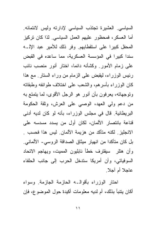 ‫ﺍﻟﺴﻴﺎﺴﻲ. ﺍﻟﻌﺸﻴﺭﺓ ﺘﺠﺘﺫﺏ ﺍﻟﺴﻴﺎﺴﻲ ﻹﺩﺍﺭﺘﻪ ﻭﻟﻴﺱ ﻻﻨﺘﻤﺎﺌﻪ.‬
‫ﺃﻤﺎ ﺍﻟﻌﺴﻜﺭ، ﻓﻤﺤﻅﻭﺭ ﻋﻠﻴﻬﻡ ﺍﻟﻌﻤل ﺍﻟﺴﻴﺎﺴﻲ. ﻟﺫﺍ ﻜﺎﻥ ﺘﺭﻜﻴﺯ‬
‫ﺍﻟﻤﺤﻔل ﻜﺒﻴﺭﺍ ﻋﻠﻰ ﺍﺴﺘﻘﻁﺎﺒﻬﻡ. ﻭﻓﺭ ﺫﻟﻙ ﻟﻸﻤﻴﺭ ﻋﺒﺩ ﺍﻹﻟـﻪ‬
                     ‫ﹼ‬                 ‫ﹰ‬
‫ﺴﻨﺩﺍ ﻜﺒﻴﺭﺍ ﻓﻲ ﺍﻟﻤﺅﺴﺴﺔ ﺍﻟﻌﺴﻜﺭﻴﺔ، ﻤﻤﺎ ﺴﺎﻋﺩﻩ ﻓﻲ ﺍﻟﻘﺒﺽ‬
                                        ‫ﹰ‬     ‫ﹰ‬
‫ﻋﻠﻰ ﺯﻤﺎﻡ ﺍﻷﻤﻭﺭ. ﻭﻜﺸﺄﻨﻪ ﺩﺍﺌﻤﹰ، ﺍﺨﺘﺎﺭ ﺃﻨﻭﺭ ﻤﻨﺼﺏ ﻨﺎﺌﺏ‬
                      ‫ﺎ‬
‫ﺭﺌﻴﺱ ﺍﻟﻭﺯﺭﺍﺀ، ﻟﻴﻘﺒﺽ ﻋﻠﻰ ﺍﻟﺯﻤﺎﻡ ﻤﻥ ﻭﺭﺍﺀ ﺍﻟﺴﺘﺎﺭ. ﻤﻊ ﻫﺫﺍ‬
‫ﻜﺎﻥ ﺍﻟﻭﺯﺭﺍﺀ ﺒﺄﺴﺭﻫﻡ، ﻭﺍﻟﺸﻌﺏ ﻋﻠﻰ ﺍﺨﺘﻼﻑ ﻁﻭﺍﺌﻔﻪ ﻭﻁﺒﻘﺎﺘﻪ‬
‫ﻭﺘﻭﺠﻬﺎﺘﻪ، ﻴﻌﺭﻓﻭﻥ ﺒﺄﻥ ﺃﻨﻭﺭ ﻫﻭ ﺍﻟﺭﺠل ﺍﻷﻗﻭﻯ، ﻟﻤﺎ ﻴﺘﻤﺘﻊ ﺒﻪ‬
‫ﻤﻥ ﺩﻋﻡ ﻭﻟﻲ ﺍﻟﻌﻬﺩ، ﺍﻟﻭﺼﻲ ﻋﻠﻰ ﺍﻟﻌﺭﺵ، ﻭﺜﻘﺔ ﺍﻟﺤﻜﻭﻤﺔ‬
‫ﺍﻟﺒﺭﻴﻁﺎﻨﻴﺔ. ﻗﺎل ﻓﻲ ﻤﺠﻠﺱ ﺍﻟﻭﺯﺭﺍﺀ، ﺒﺄﻨﻪ ﻟﻭ ﻜﺎﻥ ﻟﺩﻴﻪ ﺃﺩﻨﻰ‬
‫ﻗﻨﺎﻋﺔ ﺒﺎﻨﺘﺼﺎﺭ ﺍﻷﻟﻤﺎﻥ، ﻟﻜﺎﻥ ﺃﻭل ﻤﻥ ﻴﺴﺩﺩ ﻤﺴﺩﺴﻪ ﻋﻠﻰ‬
‫ﺍﻻﻨﺠﻠﻴﺯ. ﻟﻜﻨﻪ ﻤﺘﺄﻜﺩ ﻤﻥ ﻫﺯﻴﻤﺔ ﺍﻷﻟﻤﺎﻥ. ﻟﻴﺱ ﻫﺫﺍ ﻓﺤﺴﺏ .‬
‫ﺒل ﻜﺎﻥ ﻤﺘﺄﻜﺩﺍ ﻤﻥ ﺍﻨﻬﻴﺎﺭ ﻤﻴﺜﺎﻕ ﺍﻟﺼﺩﺍﻗﺔ ﺍﻟﺭﻭﺴﻲ- ﺍﻷﻟﻤﺎﻨﻲ.‬
                                         ‫ﹰ‬
‫ﻭﺃﻥ ﻫﺘﻠﺭ ﺴﻴﻘﺘﺭﻑ ﺨﻁﺄ ﻨﺎﺒﻠﻴﻭﻥ ﺍﻟﻤﻤﻴﺕ، ﻭﻴﻬﺎﺠﻡ ﺍﻻﺘﺤﺎﺩ‬
‫ﺍﻟﺴﻭﻓﻴﺎﺘﻲ، ﻭﺃﻥ ﺃﻤﺭﻴﻜﺎ ﺴﺘﺩﺨل ﺍﻟﺤﺭﺏ ﺇﻟﻰ ﺠﺎﻨﺏ ﺍﻟﺤﻠﻔﺎﺀ‬
                                         ‫ﻋﺎﺠﻼ ﺃﻡ ﺁﺠﻼ.‬
                                          ‫ﹰ‬      ‫ﹰ‬

‫ﺍﺤﺘﺎﺭ ﺍﻟﻭﺯﺭﺍﺀ ﺒﺄﻗﻭﺍﻟـﻪ ﺍﻟﺤﺎﺯﻤﺔ ﺍﻟﺠﺎﺯﻤﺔ. ﻭﺴﻭﺍﺀ‬
‫ﺃﻜﺎﻥ ﻴﺘﻨﺒﺄ ﺒﺫﻟﻙ، ﺃﻡ ﻟﺩﻴﻪ ﻤﻌﻠﻭﻤﺎﺕ ﺃﻜﻴﺩﺓ ﺤﻭل ﺍﻟﻤﻭﻀﻭﻉ، ﻓﺈﻥ‬

                          ‫١١‬
 